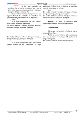 __________________________________________ PORTUGUÊS __________________________Prof. Maria Amália
__________________________________________________________________________________________________________________________
ATUALIZADO ATÉ ABRIL/2012 www.CARREIRAPUBLICA.com.br (48) 4141-3220 3225-5779
9
6. Há uma variação na
pronúncia dos verbos terminados em guar, quar e
quir, como aguar, averiguar, apaziguar, desaguar,
enxaguar, obliquar, delinquir etc.
Esses verbos admitem duas pronúncias em
algumas formas do presente do indicativo, do
presente do subjuntivo e também do imperativo.
Veja:
a) se forem pronunciadas com a ou i tônicos,
essas formas devem ser acentuadas.
Ex: verbo enxaguar: enxáguo, enxáguas, enxágua,
enxáguam; enxágue, enxágues, enxáguem.
Ex: Verbo delinquir: delínquo, delínques, delínque,
delínquem; delínqua, delínquas, delínquam.
b) se forem pronunciadas com u tônico, essas
formas deixam de ser acentuadas. (a vogal
sublinhada é tônica, isto é, deve ser pronunciada
mais fortemente que as outras).
Veja:
Ex: verbo enxaguar: enxaguo, enxaguas, enxagua,
enxaguam; enxague, enxagues, enxaguem.
Ex: verbo delinquir: delinquo, delinques, delinque,
delinquem; delinqua, delinquas, delinquam.
Atenção: no Brasil, a pronúncia mais
corrente é a primeira, aquela com a e i tônicos.
Proparoxítonas
São as que têm a maior inflexão de voz na
antepenúltima sílaba.
Todas as proparoxítonas são acentuadas,
salvo a expressão per capita, por não pertencer à
Língua Portuguesa.
Ex. síndrome, ínterim, lêvedo, lâmpada, sândalo.
 
