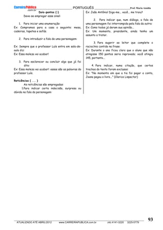 __________________________________________ PORTUGUÊS __________________________Prof. Maria Amália
__________________________________________________________________________________________________________________________
ATUALIZADO ATÉ ABRIL/2012 www.CARREIRAPUBLICA.com.br (48) 4141-3220 3225-5779
93
Dois-pontos (:)
Deve-se empregar esse sinal:
1. Para iniciar uma enumeração:
Ex: Compramos para a casa o seguinte: mesa,
cadeiras, tapetes e sofás.
2. Para introduzir a fala de uma personagem:
Ex: Sempre que o professor Luís entra em sala-de-
aula diz:
Ex: Essa moleza vai acabar!
3. Para esclarecer ou concluir algo que já foi
dito:
Ex: Essa moleza vai acabar!: essas são as palavras do
professor Luís.
Reticências ( ... )
As reticências são empregadas:
1.Para indicar certa indecisão, surpresa ou
dúvida na fala da personagem:
Ex: João Antônio! Diga-me... você... me traiu?
2. Para indicar que, num diálogo, a fala de
uma personagem foi interrompida pela fala da outra:
Ex: Como todos já deram sua opinião...
Ex: Um momento, presidente, ainda tenho um
assunto a tratar.
3. Para sugerir ao leitor que complete o
raciocínio contido na frase:
Ex: Durante o ano ficou claro que o aluno que não
atingisse 150 pontos seria reprovado; você atingiu
145, portanto...
4. Para indicar, numa citação, que certos
trechos do texto foram exclusos:
Ex: "No momento em que a tia foi pagar a conta,
Joana pegou o livro..." (Clarice Lispector)
 