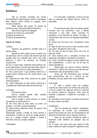 __________________________________________ PORTUGUÊS __________________________Prof. Maria Amália
__________________________________________________________________________________________________________________________
ATUALIZADO ATÉ ABRIL/2012 www.CARREIRAPUBLICA.com.br (48) 4141-3220 3225-5779
94
Estilística
São os recursos utilizados nos textos
(principalmente literários) para conferir a mensagem
mais impacto, estilo, beleza ou qualquer outro
recurso expressivo.
Essas figuras são objeto do estudo da
Estilística, que é uma subdivisão da Gramática.
São três as figuras de linguagem:
1) figuras de sintaxe (ou construção);
2) figuras de palavras e
3) figuras de pensamentos.
Figuras de sintaxe
a) Elipse
Significa, em gramática, omissão. Essa é a
palavra-chave.
Quando se omite algum termo ou palavra de
um enunciado, tem-se a elipse. Vale lembrar que essa
omissão deve ser captada pelo leitor, que pode
deduzi-la a partir do contexto, da situação
comunicativa.
Ex: Eu vi coisas lindas, realmente emocionantes; ela,
coisas abomináveis, terríveis aos seus olhos. [omitiu-
se o verbo ver em ela (viu) coisas abomináveis...];
Ex: Rico, podia fazer o que quisesse [omitiu-se a
oração inteira: (Porque era) rico, podia fazer o que
quisesse];
Ex: Empreste-me essa folha [omitiu-se de papel:
folha (de papel)];
Ex: Todos esperamos se faça justiça [omitiu-se a
conjunção que: esperamos (que) se faça justiça]
b) Zeugma
É um tipo de elipse.
Ocorre zeugma quando duas orações
compartilham o termo omitido.
Isto é, quando o termo omitido é o mesmo
que aparece na oração anterior.
Ex: Na terra dele só havia mato; na minha, só
prédios. [...na minha, só (havia) prédios]
Ex: Meus primos conheciam todos. Eu, poucos. [Eu
(conhecia) poucos]
Observação: quando a flexão do verbo omitido é
exatamente a mesma do verbo da oração anterior,
tem se a zeugma simples. Quando a flexão é
diferente, tem-se a zeugma complexa.
c) Pleonasmo
É a reiteração, a repetição, o reforço de uma
idéia já expressa por alguma palavra, termo ou
expressão.
É reconhecido como figura de sintaxe quando
utilizado com fins estilísticos, como a ênfase
intencional a uma ideia; sendo resultado da
ignorância ou do descuido do usuário da língua, é
considerado como um vício de linguagem (pleonasmo
vicioso).
Ex: Vamos sair fora! (se é sair, obviamente é para
fora).
Ex: Que tal subir lá em cima e tomar um bom vinho?
(se é subir, obviamente é para cima)
Ex: "Eu nasci há dez mil anos atrás" (se é há, só
pode ser atrás)
Ex: Essa empresa tem o monopólio exclusivo da
banana (se é monopólio, obviamente é exclusivo)
Ex: A mim, você não me engana (o verbo enganar tem
dois complementos - a mim e me; eis um caso de
objeto pleonástico)
Observação: um recurso literário bastante
difundido é o epíteto de natureza, que não deve ser
considerado como um pleonasmo vicioso.
Serve, por fins estilísticos, para reforçar
uma característica que já é natural ao ser.
Exemplos: céu azul, pedra dura, chuva molhada.
d) Inversão
É, como o próprio nome diz, qualquer
inversão da ordem natural de termos num enunciado,
a fim de conferir-lhe especiais efeitos e reforços
de sentido. Podem-se considerar como tipos de
inversão o hipérbato, a anástrofe a prolepse e a
sínquise.
Ex: Sua mãe eu nunca conheci (a ordem natural seria
Eu nunca conheci sua mãe).
e) Hipérbato
Tipo de inversão que consiste, geralmente,
na separação de termos que normalmente
apareceriam unidos, por meio da interposição de um
elemento interferente, isto é, algo que interfere.
Hoje em dia, porém, costuma-se tomar o
hipérbato como sinônimo de qualquer tipo de
inversão.
Ex: A roupa, você verá, preta que comprei é linda
[aqui o núcleo do sujeito (roupa) foi separado de seu
 