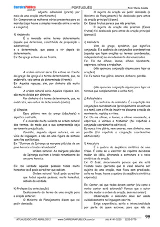 __________________________________________ PORTUGUÊS __________________________Prof. Maria Amália
__________________________________________________________________________________________________________________________
ATUALIZADO ATÉ ABRIL/2012 www.CARREIRAPUBLICA.com.br (48) 4141-3220 3225-5779
95
adjunto adnominal (preta) por
meio de uma oração interferente].
Ex: Compraram as mulheres vários presentes para os
maridos (aqui houve a simples inversão entre o verbo
e o sujeito).
f) Anástrofe
É a inversão entre termo determinante
(aquele que determina, constituído de preposição +
substantivo)
e o determinado, que passa a vir depois do
determinante.
Ex: Da igreja estava ela na frente.
A ordem natural seria Ela estava na frente
da igreja; Da igreja é o termo determinante, que, na
anástrofe, veio antes do determinado (frente)
Ex: Aqueles rapazes, sim, por dinheiro são muito
ávidos.
A ordem natural seria Aqueles rapazes, sim,
são muito ávidos por dinheiro;
Por dinheiro é o termo determinante, que, na
anástrofe, veio antes do determinado (ávido).
g) Sínquise
Essa palavra vem do grego (sýgchysis) e
significa confusão.
É a inversão muito violenta na ordem natural
dos termos, de modo que a sua compreensão seja
seriamente prejudicada.
Consiste, segundo alguns autores, em um
vício de linguagem, e não em uma figura de sintaxe
com fins estilísticos.
Ex: "Ouviram do Ipiranga as margens plácidas de um
povo heroico o brado retumbante".
Ordem natural: As margens plácidas
do Ipiranga ouviram o brado retumbante de
um povo heroico.
Ex: Da verdade aquelas pessoas todas muito
honestas você pode acreditar que sabiam.
Ordem natural: Você pode acreditar
que todas aquelas pessoas, muito honestas,
sabiam da verdade.
h) Prolepse (ou antecipação)
Deslocamento do termo de uma oração para
a oração anterior.
O Ministro do Planejamento dizem que vai
pedir demissão.
O sujeito da oração vai pedir demissão (o
Ministro do Planejamento) foi deslocado para antes
da oração principal (dizem).
Ex: Essas frutas parece que não prestam.
0 sujeito da oração não prestam (Essas
frutas) foi deslocado para antes da oração principal
(parece)]
i) Assíndeto
Vem do grego, syndeton, que significa
conjunção. É a ausência de conjunções coordenativas
(aquelas que ligam orações ou termos coordenados,
independentes) no encadeamento dos enunciados.
Ex: Ela me olhava, lavava, olhava novamente,
espirrava, voltava a trabalhar.
(não apareceu conjunção alguma para ligar as
orações).
Ex: Eu nunca tive glória, amores, dinheiro, perdão.
(não apareceu conjunção alguma para ligar os
termos que complementam o verbo ter).
j) Polissíndeto
É o contrário do assíndeto. É a repetição das
conjunções coordenativas (principalmente as aditivas
e e nem), com o fim de incutir no discurso a noção de
movimento, rapidez e ritmo.
Ex: Ela me olhava, e lavava, e olhava novamente, e
espirrava, e voltava a trabalhar (foi repetida a
conjunção coordenativa aditiva e).
Eu nunca tive glória, nem amores, nem dinheiro, nem
perdão (foi repetida a conjunção coordenativa
aditiva nem).
l) Anacoluto
É a quebra da seqüência sintática de uma
frase. É como se o escritor de repente decidisse
mudar de idéia, alterando a estrutura e o nexo
sintáticos da oração.
Ex: O José, sinceramente parece que ele está
ficando louco (perceba que O José deveria ser
sujeito de uma oração, mas ficou sem predicado,
solto na frase; houve a quebra da seqüência sintática
esperada).
Ex: Cantar, sei que todos devem cantar (viu como o
verbo cantar está sobrando? Parece que o autor
decidiu mudar a ordem da oração, sem nos avisar)
Observação: o anacoluto deve ser usado
cuidadosamente na linguagem escrita.
Exige experiência, estilo e intencionalidade
por parte de quem escreve, para que não se
 