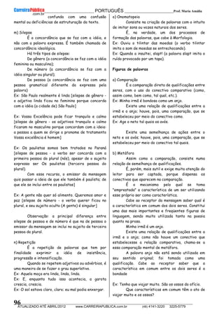 __________________________________________ PORTUGUÊS __________________________Prof. Maria Amália
__________________________________________________________________________________________________________________________
ATUALIZADO ATÉ ABRIL/2012 www.CARREIRAPUBLICA.com.br (48) 4141-3220 3225-5779
96
confunda com uma confusão
mental ou deficiências de estruturação do texto.
m) Silepse
É a concordância que se faz com a idéia, e
não com a palavra expressa. É também chamada de
concordância ideológica.
Há três tipos de silepse:
De gênero (a concordância se faz com a idéia
feminina ou masculina);
De número (a concordância se faz com a
idéia singular ou plural);
De pessoa (a concordância se faz com uma
pessoa gramatical diferente da expressa pela
palavra)
Ex: São Paulo realmente é linda [silepse de gênero -
o adjetivo linda ficou no feminino porque concorda
com a idéia (a cidade de) São Paulo]
Ex: Vossa Excelência pode ficar tranquilo e calmo
[silepse de gênero - os adjetivos tranquilo e calmo
ficaram no masculino porque concordam com a ideia:
a pessoa a quem se dirige o pronome de tratamento
Vossa excelência é homem]
Ex: Os paulistas somos bem tratados no Paraná
[silepse de pessoa - o verbo ser concorda com a
primeira pessoa do plural (nós), apesar de o sujeito
expresso ser Os paulistas (terceira pessoa do
plural).
Com esse recurso, o emissor da mensagem
quis passar a ideia de que ele também é paulista; de
que ele se inclui entre os paulistas]
Ex: A gente não quer só alimento. Queremos amor e
paz [silepse de número - o verbo querer ficou no
plural, e seu sujeito oculto (A gente) é singular]
Observação: a principal diferença entre
silepse de pessoa e de número é que na de pessoa o
emissor da mensagem se inclui no sujeito de terceira
pessoa do plural.
n) Repetição
É a repetição de palavras que tem por
finalidade exprimir a idéia de insistência,
progressão e intensificação.
Quando se repetem adjetivos ou advérbios, é
uma maneira de se fazer o grau superlativo.
Ex: Aquela moça era linda, linda, linda.
Ex: E, enquanto tudo isso acontecia, a garota
crescia, crescia.
Ex: O sol estava claro, claro; eu mal podia enxergar.
o) Onomatopeia
Consiste na criação de palavras com o intuito
de imitar sons ou vozes naturais dos seres.
É, na verdade, um dos processos de
formação das palavras, que cabe à Morfologia.
Ex: Ouviu o tilintar das moedas (o verbo tilintar
imita o som de moedas se entrechocando).
Ex: Quando a insultei, slapt! (a palavra slapt imita o
ruído provocado por um tapa).
Figuras de palavras
a) Comparação
É a comparação direta de qualificações entre
seres, com o uso do conectivo comparativo (como,
assim como, bem como, tal qual, etc.).
Ex: Minha irmã é bondosa como um anjo.
Existe uma relação de qualificações entre a
irmã e o anjo; houve, pois, uma comparação, que se
estabeleceu por meio do conectivo como.
Ex: Age o neto tal quais os avós.
Existe uma semelhança de ações entre o
neto e os avós; houve, pois, uma comparação, que se
estabeleceu por meio do conectivo tal quais.
b) Metáfora
Assim como a comparação, consiste numa
relação de semelhança de qualificações.
É, porém, mais sutil e exige muita atenção do
leitor para ser captada, porque dispensa os
conectivos que aparecem na comparação.
É o mecanismo pelo qual se toma
"emprestada" a característica de um ser utilizando
esse próprio ser como característica.
Cabe ao receptor da mensagem saber qual é
a característica em comum dos dois seres. Constitui
uma das mais importantes e freqüentes figuras de
linguagem, sendo muito utilizada tanto na poesia
quanto na prosa.
Minha irmã é um anjo.
Existe uma relação de qualificações entre a
irmã e o anjo; como não houve um conectivo que
estabelecesse a relação comparativa, chama-se a
essa comparação mental de metáfora.
A palavra anjo não está sendo utilizada em
seu sentido original; foi tomada como uma
qualificação. Cabe ao receptor saber que a
característica em comum entre os dois seres é a
bondade
Ex: Tenho que viajar muito. São os ossos do ofício.
Que características em comum têm o ato de
viajar muito e os ossos?
 