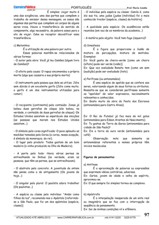 __________________________________________ PORTUGUÊS __________________________Prof. Maria Amália
__________________________________________________________________________________________________________________________
ATUALIZADO ATÉ ABRIL/2012 www.CARREIRAPUBLICA.com.br (48) 4141-3220 3225-5779
97
É simples: viajar muito é
uma das exigências, uma das partes que compõem o
trabalho do emissor dessa mensagem; os ossos são
algumas das partes que compõem os corpos de alguns
seres vivos. Houve a transferência do sentido de
componente, algo necessário, da palavra ossos para o
ato de viajar. Cabe ao receptor decodificar essa
transferência.
c) Metonímia
É a utilização de uma palavra por outra.
Essas palavras mantêm-se relacionadas de
várias formas:
- O autor pela obra: Você já leu Camões (algum livro
de Camões)?
- O efeito pela causa: O rapaz encomendou a própria
morte (algo que causaria a sua própria morte)
- O instrumento pela pessoa que dele se utiliza: Júlio
sem dúvida é um excelente garfo (Júlio come muito;
o garfo é um dos instrumentos utilizados para
comer)
- O recipiente (continente) pelo conteúdo: Jonas já
bebeu duas garrafas de uísque (ele bebeu, na
verdade, o conteúdo de duas garrafas de uísque); Os
Estados Unidos assistem ao espetáculo das eleições
(as pessoas que moram nos Estados Unidos
assistem...)
- O símbolo pela coisa significada: O povo aplaudiu as
medidas tomadas pela Coroa (a coroa, nessa acepção,
é símbolo da monarquia, do rei).
- O lugar pelo produto: Todos gostam de um bom
madeira (o vinho produzido na Ilha de Madeira).
- A parte pelo todo: Havia várias pernas se
entreolhando no ônibus (na verdade, eram as
pessoas, que têm as pernas, que se entreolhavam).
- O abstrato pelo concreto: A juventude de ontem
não pensa como a de antigamente (Os jovens de
hoje...)
- O singular pelo plural: O paulista adora trabalhar
(Os paulistas...)
- A espécie ou classe pelo indivíduo: "Andai como
filhos da luz", recomenda-nos o Apóstolo [referindo-
se a São Paulo, que foi um dos apóstolos (espécie,
classe)]
- O indivíduo pela espécie ou classe: Camila é, como
diz sua tia, uma judas [judas (indivíduo) foi o mais
conhecido traidor (espécie, classe) da história]
- A qualidade pela espécie: Os acadêmicos estão
reunidos (em vez de os membros da academia...)
- A matéria pelo objeto: Você tem fogo (isqueiro)?
d) Sinestesia
É a figura que proporciona a ilusão de
mistura de percepções, mistura de sentidos.
Exemplos:
Ex: Você gosta de cheiro-verde [como um cheiro
(olfato) pode ser verde (visão)]
Ex: Que voz aveludada Renata tem [como um som
(audição) pode ser aveludado (tato).
e) Perífrase (ou antonomásia)
É uma espécie de apelido que se confere aos
seres, valorizando algum de seus feitos ou atributos.
Ressalte-se que se consideram perífrases somente
os "apelidos" de valor expressivo, nacionalmente
relevantes e conhecidos.
Ex: Gosto muito da obra do Poeta dos Escravos
(antonomásia para Castro Alves).
Ex: O Rei do Futebol já fez mais de mil golos
(antonomásia para Edson Arantes do Nascimento).
Ex: Tu gostas da Terra da Garoa (antonomásia para
cidade de São Paulo)?
Ex: Eis a terra do ouro verde (antonomásia para
café)
Observação: note que somente as
antonomásias referentes a nomes próprios têm
iniciais maiúsculas.
Figuras de pensamentos
a) Antítese
É a aproximação de palavras ou expressões
que exprimem idéias contrárias, adversas.
Ex: Carlos, jovem de idade e velho de espírito,
aproximou-se.
Ex: O que sempre foi simples tornou-se complexo.
b) Apóstrofe
É a interpelação inesperada de um ente real
ou imaginário que se faz com a interrupção da
seqüência do pensamento.
Ex: Sei de minhas condições vil e efêmera.
 
