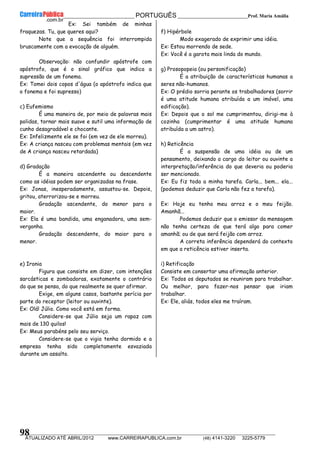 __________________________________________ PORTUGUÊS __________________________Prof. Maria Amália
__________________________________________________________________________________________________________________________
ATUALIZADO ATÉ ABRIL/2012 www.CARREIRAPUBLICA.com.br (48) 4141-3220 3225-5779
98
Ex: Sei também de minhas
fraquezas. Tu, que queres aqui?
Note que a sequência foi interrompida
bruscamente com a evocação de alguém.
Observação: não confundir apóstrofe com
apóstrofo, que é o sinal gráfico que indica a
supressão de um fonema.
Ex: Tomei dois copos d'água (o apóstrofo indica que
o fonema e foi supresso)
c) Eufemismo
É uma maneira de, por meio de palavras mais
polidas, tornar mais suave e sutil uma informação de
cunho desagradável e chocante.
Ex: Infelizmente ele se foi (em vez de ele morreu).
Ex: A criança nasceu com problemas mentais (em vez
de A criança nasceu retardada)
d) Gradação
É a maneira ascendente ou descendente
como as idéias podem ser organizadas na frase.
Ex: Jonas, inesperadamente, assustou-se. Depois,
gritou, aterrorizou-se e morreu.
Gradação ascendente, do menor para o
maior.
Ex: Ela é uma bandida, uma enganadora, uma sem-
vergonha.
Gradação descendente, do maior para o
menor.
e) Ironia
Figura que consiste em dizer, com intenções
sarcásticas e zombadoras, exatamente o contrário
do que se pensa, do que realmente se quer afirmar.
Exige, em alguns casos, bastante perícia por
parte do receptor (leitor ou ouvinte).
Ex: Olá! Júlio. Como você está em forma.
Considere-se que Júlio seja um rapaz com
mais de 130 quilos!
Ex: Meus parabéns pelo seu serviço.
Considere-se que o vigia tenha dormido e a
empresa tenha sido completamente esvaziada
durante um assalto.
f) Hipérbole
Modo exagerado de exprimir uma idéia.
Ex: Estou morrendo de sede.
Ex: Você é a garota mais linda do mundo.
g) Prosopopeia (ou personificação)
É a atribuição de características humanas a
seres não-humanos.
Ex: O prédio sorria perante os trabalhadores (sorrir
é uma atitude humana atribuída a um imóvel, uma
edificação).
Ex: Depois que o sol me cumprimentou, dirigi-me à
cozinha (cumprimentar é uma atitude humana
atribuída a um astro).
h) Reticência
É a suspensão de uma idéia ou de um
pensamento, deixando a cargo do leitor ou ouvinte a
interpretação/inferência do que deveria ou poderia
ser mencionado.
Ex: Eu fiz toda a minha tarefa. Carla... bem... ela...
(podemos deduzir que Carla não fez a tarefa).
Ex: Hoje eu tenho meu arroz e o meu feijão.
Amanhã...
Podemos deduzir que o emissor da mensagem
não tenha certeza de que terá algo para comer
amanhã; ou de que será feijão com arroz.
A correta inferência dependerá do contexto
em que a reticência estiver inserta.
i) Retificação
Consiste em consertar uma afirmação anterior.
Ex: Todos os deputados se reuniram para trabalhar.
Ou melhor, para fazer-nos pensar que iriam
trabalhar.
Ex: Ele, aliás, todos eles me traíram.
 