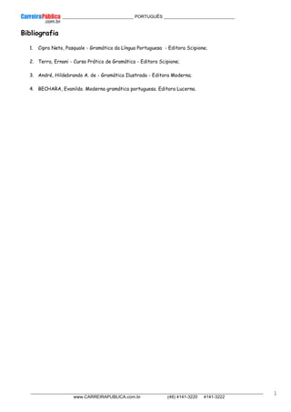 ____________ _____________________________ PORTUGUÊS _____________________________
__________________________________________________________________________________________________________________________
www.CARREIRAPUBLICA.com.br (48) 4141-3220 4141-3222
1
Bibliografia
1. Cipro Neto, Pasquale - Gramática da Língua Portuguesa - Editora Scipione;
2. Terra, Ernani - Curso Prático de Gramática - Editora Scipione;
3. André, Hildebrando A. de - Gramática Ilustrada - Editora Moderna;
4. BECHARA, Evanildo. Moderna gramática portuguesa. Editora Lucerna.
 