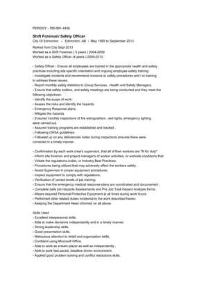 PEROGY - 780-991-4456
Shift Foreman/ Safety Officer
City Of Edmonton - Edmonton, AB - May 1995 to September 2013
Retired from City Sept 2013
Worked as a Shift Foreman ( 5 years ) 2004-2009
Worked as a Safety Officer (4 years ) 2009-2013
- Safety Officer - Ensure all employees are trained in the appropriate health and safety
practices including site specific orientation and ongoing employee safety training
- Investigate incidents and recommend revisions to safety procedures and / or training
to address these issues;
- Report monthly safety statistics to Group Services , Health and Safety Managers;
- Ensure that safety toolbox, and safety meetings are being conducted and they meet the
following objectives:
- Identify the scope of work :
- Assess the risks and identify the hazards:
- Emergency Response plans:
- Mitigate the hazards
- Ensured monthly inspections of fire extinguishers , exit lights, emergency lighting
were carried out.
- Assured training programs are established and tracked .
- Following OHSA guidelines.
- Followed up on any deficiencies notes during inspections ensures there were
corrected in a timely manner.
- Confirmation by each work crew's supervisor, that all of their workers are "fit for duty"
- Inform site foreman and project manager's of worker activities, or worksite conditions that:
- Violate the regulations,codes, or Industry Best Practices;
- Procedures being utilized that may adversely affect the workers safety .
- Assist Supervisor in proper equipment procedures;
- Inspect equipment to comply with regulations;
- Verification of correct levels of job training;
- Ensure that the emergency medical response plans are coordinated and documented ;
- Complete daily job Hazards Assessments and Pre Job Task Hazard Analysis forms;
- Wears required Personal Protective Equipment at all times during work hours;
- Performed other related duties incidental to the work described herein.
- Keeping the Department Head informed on all above.
Skills Used
- Excellent interpersonal skills.
- Able to make decisions independently and in a timely manner.
- Strong leadership skills.
- Good presentation skills.
- Meticulous attention to detail and organization skills.
- Confident using Microsoft Office.
- Able to work as a team player as well as independently .
- Able to work fast paced, deadline driven environment.
- Applied good problem solving and conflict resolutions skills.
 