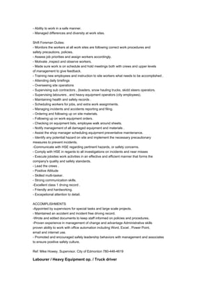 - Ability to work in a safe manner.
- Managed differences and diversity at work sites.
Shift Foreman Duties:
- Monitors the workers at all work sites are following correct work procedures and
safety precautions, policies.
- Assess job priorities and assign workers accordingly.
- Motivate ,inspect and observe workers.
- Made sure work is on schedule and hold meetings both with crews and upper levels
of management to give feedback.
- Training new employees and instruction to site workers what needs to be accomplished .
- Attending daily briefings
- Overseeing site operations
- Supervising sub contractors , (loaders, snow hauling trucks, skidd steers operators.
- Supervising labourers , and heavy equipment operators (city employees).
- Maintaining health and safety records .
- Scheduling workers for jobs, and extra work assignments.
- Managing incidents and accidents reporting and filing.
- Ordering and following up on site materials.
- Following up on work equipment orders.
- Checking on equipment lists, employee walk around sheets.
- Notify management of all damaged equipment and materials .
- Assist the shop manager scheduling equipment preventative maintenance.
- Identify any potential hazard on site and implement the necessary precautionary
measures to prevent incidents.
-Communicate with HSE regarding pertinent hazards, or safety concerns.
- Comply with HSE in regards to all investigations on incidents and near misses
- Execute jobsites work activities in an effective and efficient manner that forms the
company's quality and safety standards.
- Lead the crews .
- Positive Attitude
- Skilled multi-tasker.
- Strong communication skills.
-Excellent class 1 drving record .
- Friendly and hardworking.
- Excepetional attention to detail.
ACCOMPLISHMENTS
-Appointed by supervisors for special tasks and large scale projects.
- Maintained an accident and incident free driving record.
-Wrote and edited documents to keep staff informed on policies and procedures.
-Proven experience in management of change and advantage Administrative skills
proven ability to work with office automation including Word, Excel , Power Point,
email and internet use.
- Promoted and encouraged safely leadership behaviors with management and associates
to ensure positive safety culture.
Ref: Mike Howey. Supervisor. City of Edmonton 780-446-4619
Labourer / Heavy Equipment op. / Truck driver
 