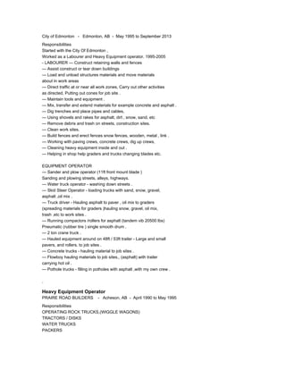 City of Edmonton - Edmonton, AB - May 1995 to September 2013
Responsibilities
Started with the City Of Edmonton ,
Worked as a Labourer and Heavy Equipment operator. 1995-2005
- LABOURER --- Construct retaining walls and fences
--- Assist construct or tear down buildings
--- Load and unload structures materials and move materials
about in work areas
--- Direct traffic at or near all work zones, Carry out other activities
as directed, Putting out cones for job site .
--- Maintain tools and equipment .
--- Mix, transfer and extend materials for example concrete and asphalt .
--- Dig trenches and place pipes and cables,
--- Using shovels and rakes for asphalt, dirt , snow, sand, etc
--- Remove debris and trash on streets, construction sites.
--- Clean work sites.
--- Build fences and erect fences snow fences, wooden, metal , link .
--- Working with paving crews, concrete crews, dig up crews,
--- Cleaning heavy equipment inside and out .
--- Helping in shop help graders and trucks changing blades etc.
EQUIPMENT OPERATOR
--- Sander and plow operator (11ft front mount blade )
Sanding and plowing streets, alleys, highways.
--- Water truck operator - washing down streets .
--- Skid Steer Operator - loading trucks with sand, snow, gravel,
asphalt ,oil mix .
--- Truck driver - Hauling asphalt to paver , oil mix to graders
(spreading materials for graders )hauling snow, gravel, oil mix,
trash ,etc to work sites .
--- Running compactors /rollers for asphalt (tandem vib 20500 lbs)
Pneumatic (rubber tire ) single smooth drum .
--- 2 ton crane truck .
--- Hauled equipment around on 48ft / 53ft trailer - Large and small
pavers, and rollers. to job sites .
--- Concrete trucks - hauling material to job sites .
--- Flowboy hauling materials to job sites,, (asphalt) with trailer
carrying hot oil .
--- Pothole trucks - filling in potholes with asphalt ,with my own crew .
.
Heavy Equipment Operator
PRAIRE ROAD BUILDERS - Acheson, AB - April 1990 to May 1995
Responsibilities
OPERATING ROCK TRUCKS,(WIGGLE WAGONS)
TRACTORS / DISKS
WATER TRUCKS
PACKERS
 