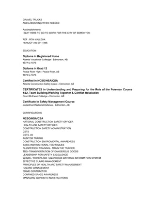 GRAVEL TRUCKS
AND LABOURING WHEN NEEDED
Accomplishments
I QUIT HERE TO GO TO WORK FOR THE CITY OF EDMONTON
REF : RON VALLEUA
PEROGY 780-991-4456
EDUCATION
Diploma in Registered Nurse
Alberta Vocational Colledge - Edmonton, AB
1977 to 1979
Diploma in Grad 12
Peace River High - Peace River, AB
1973 to 1976
Certified in NCSO/HSA/CSA
Alberta Construction Safety Assoc - Edmonton, AB
CERTIFICATES in Understanding and Preparing for the Role of the Foreman Course
1&2 ,Team Building,Working Together & Conflict Resolution
Grant McEwan Colledge - Edmonton, AB
Certificate in Safety Management Course
Department National Defence - Edmonton, AB
CERTIFICATIONS
NCSO/HSA/CSA
NATIONAL CONSTRUCTION SAFETY OFFICER
HEALTH AND SAFETY OFFICER
CONSTRUCTION SAFETY ADMINISTRATION
CSTS
CSTS -09
AUDITOR TRAINIG
CONSTRUCTION ENVIROMENTAL AWARENESS
BASIC INSTRUCTIONAL TECHNIQUES
FLAGPERSON TRAINING - TRAIN THE TRAINER
TDG -TRANSPORTATION OF DANGEROUS GOODS
LEADERSHIP FOR SAFETY EXCELLENCE
WHMIS - WORKPLACE HAZARDOUS MATERIAL INFORMATION SYSTEM
EFFECTIVE CLAIMS MANAGEMENT
PRINCIPLES OF HEALTH AND SAFETY MANAGEMENT
HAZARD MANAGEMENT
PRIME CONTRACTOR
CONFINED SPACE AWARENESS
MANAGING WORKSITE INVESTIGATIONS
 