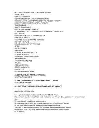 PCST- PIPELINE CONSTRUCTION SAFETY TRAINING
AERIAL LIFTS
FORKLIFT OPERATOR
WORKING TOGETHER &CONFLICT RESOLUTION
UNDERSTANDING AND PREPARING FOR THE ROLE OF FOREMAN
EFFECTIVE COMMUNICATION FOR A FOREMAN
TEAM BUILDING
SAFETY MANAGEMENT
GROUND DISTURBANCE LEVEL II
ST JOHNS FIRST AID - STANDARD FIRST AID-LEVEL C CPR AND AED
(2011 protocol)
CONSTRUCTION SAFETY ADMINISTRATION
ELECTRICAL SAFETY
CONFINED SPACE ENTRY AND MONITOR
ENFORM- H2S ALIVE
ROAD BUILDERS SAFETY TRAINING
-BASIC
-ASHALT PLANTS
-BASEWORK
-CONCRETE IN CONSTRUCTION
-CONCRETE PLANTS
- CRUSHING AND WASHING PLANT
-EARTH MOVING
-HIGHWAY MAINTENACE
-PAVING
-REDI MIX DRIVERS
-SEWER AND WATER
-SKID STEER
-SNOWPLOW OPERATIONS
ALCOHOL,DRUGS AND SAFETY (ads)
CERTIFICATION # 440103
ALBERTA OHS LEGISLATION AWARENESS COURSE
CERTICATE # 11458554
ALL MY TICKETS AND CERTIFACTIONS ARE UP TO DATE
ADDITIONAL INFORMATION
I am highly trained Equipment operator/Foreman and Safety officer .
I have a history of a clean class 1 lic in which I've held for over 20 years .Drivers abstract 10 year commercial
clean .
My resume details my additional work experience .
My objective is to work safely and my expertise aligns with the qualifications needed
for your open position. Willing to work long hours and away from home .
Thank you for your consideration and I look forward to learning more about this position.
Please let me know if you would like anymore additional information to be considered
for an interview.
 