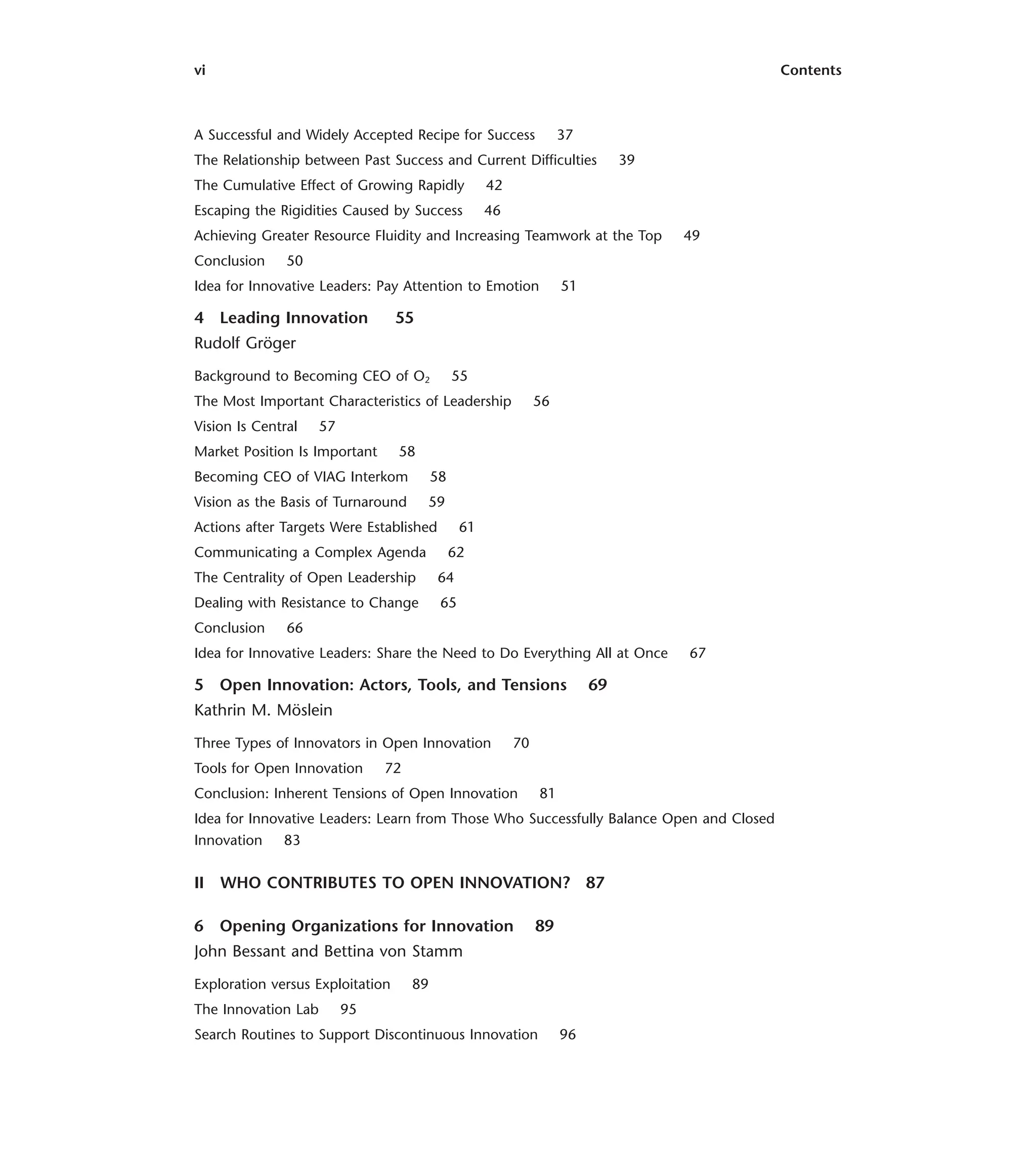 vi Contents
A Successful and Widely Accepted Recipe for Success 37
The Relationship between Past Success and Current Difficulties 39
The Cumulative Effect of Growing Rapidly 42
Escaping the Rigidities Caused by Success 46
Achieving Greater Resource Fluidity and Increasing Teamwork at the Top 49
Conclusion 50
Idea for Innovative Leaders: Pay Attention to Emotion 51
4 Leading Innovation 55
Rudolf Gröger
Background to Becoming CEO of O2 55
The Most Important Characteristics of Leadership 56
Vision Is Central 57
Market Position Is Important 58
Becoming CEO of VIAG Interkom 58
Vision as the Basis of Turnaround 59
Actions after Targets Were Established 61
Communicating a Complex Agenda 62
The Centrality of Open Leadership 64
Dealing with Resistance to Change 65
Conclusion 66
Idea for Innovative Leaders: Share the Need to Do Everything All at Once 67
5 Open Innovation: Actors, Tools, and Tensions 69
Kathrin M. Möslein
Three Types of Innovators in Open Innovation 70
Tools for Open Innovation 72
Conclusion: Inherent Tensions of Open Innovation 81
Idea for Innovative Leaders: Learn from Those Who Successfully Balance Open and Closed
Innovation 83
II WHO CONTRIBUTES TO OPEN INNOVATION? 87
6 Opening Organizations for Innovation 89
John Bessant and Bettina von Stamm
Exploration versus Exploitation 89
The Innovation Lab 95
Search Routines to Support Discontinuous Innovation 96
 