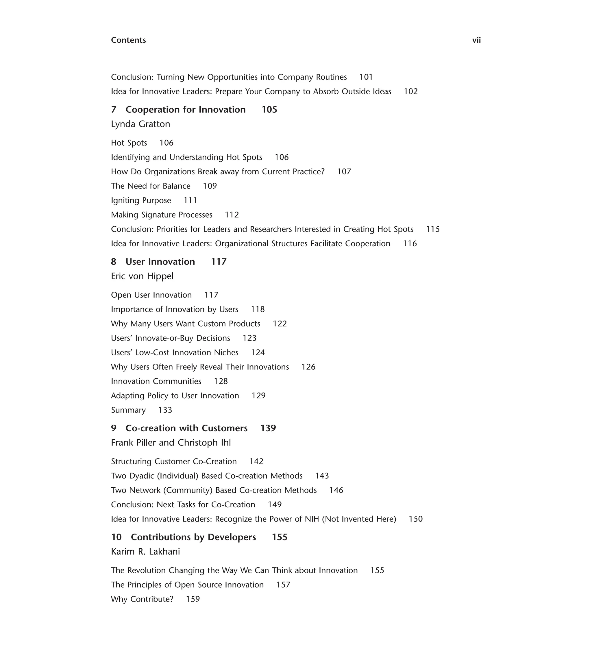 Contents vii
Conclusion: Turning New Opportunities into Company Routines 101
Idea for Innovative Leaders: Prepare Your Company to Absorb Outside Ideas 102
7 Cooperation for Innovation 105
Lynda Gratton
Hot Spots 106
Identifying and Understanding Hot Spots 106
How Do Organizations Break away from Current Practice? 107
The Need for Balance 109
Igniting Purpose 111
Making Signature Processes 112
Conclusion: Priorities for Leaders and Researchers Interested in Creating Hot Spots 115
Idea for Innovative Leaders: Organizational Structures Facilitate Cooperation 116
8 User Innovation 117
Eric von Hippel
Open User Innovation 117
Importance of Innovation by Users 118
Why Many Users Want Custom Products 122
Users’ Innovate-or-Buy Decisions 123
Users’ Low-Cost Innovation Niches 124
Why Users Often Freely Reveal Their Innovations 126
Innovation Communities 128
Adapting Policy to User Innovation 129
Summary 133
9 Co-creation with Customers 139
Frank Piller and Christoph Ihl
Structuring Customer Co-Creation 142
Two Dyadic (Individual) Based Co-creation Methods 143
Two Network (Community) Based Co-creation Methods 146
Conclusion: Next Tasks for Co-Creation 149
Idea for Innovative Leaders: Recognize the Power of NIH (Not Invented Here) 150
10 Contributions by Developers 155
Karim R. Lakhani
The Revolution Changing the Way We Can Think about Innovation 155
The Principles of Open Source Innovation 157
Why Contribute? 159
 