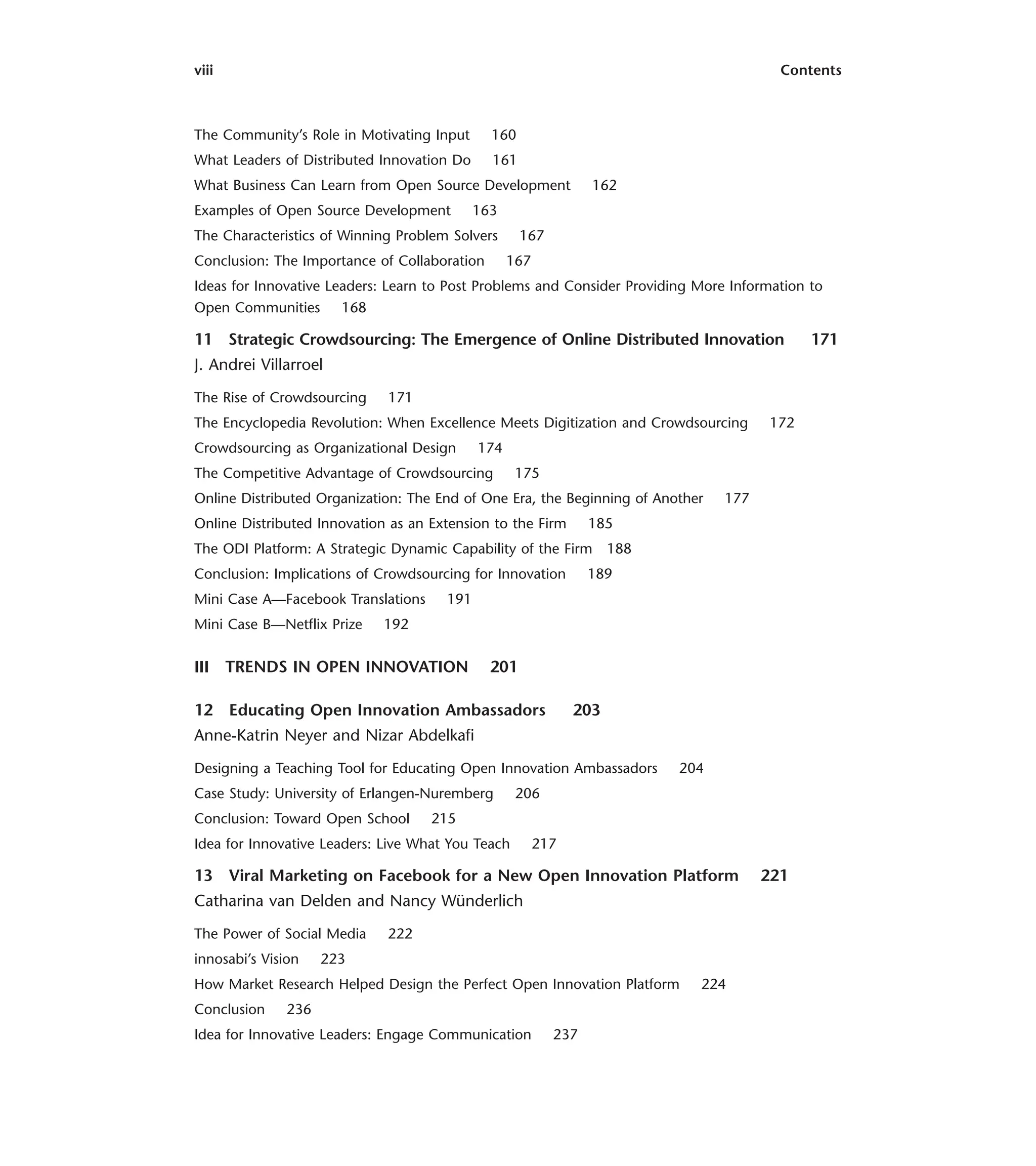 viii Contents
The Community’s Role in Motivating Input 160
What Leaders of Distributed Innovation Do 161
What Business Can Learn from Open Source Development 162
Examples of Open Source Development 163
The Characteristics of Winning Problem Solvers 167
Conclusion: The Importance of Collaboration 167
Ideas for Innovative Leaders: Learn to Post Problems and Consider Providing More Information to
Open Communities 168
11 Strategic Crowdsourcing: The Emergence of Online Distributed Innovation 171
J. Andrei Villarroel
The Rise of Crowdsourcing 171
The Encyclopedia Revolution: When Excellence Meets Digitization and Crowdsourcing 172
Crowdsourcing as Organizational Design 174
The Competitive Advantage of Crowdsourcing 175
Online Distributed Organization: The End of One Era, the Beginning of Another 177
Online Distributed Innovation as an Extension to the Firm 185
The ODI Platform: A Strategic Dynamic Capability of the Firm 188
Conclusion: Implications of Crowdsourcing for Innovation 189
Mini Case A—Facebook Translations 191
Mini Case B—Netflix Prize 192
III TRENDS IN OPEN INNOVATION 201
12 Educating Open Innovation Ambassadors 203
Anne-Katrin Neyer and Nizar Abdelkafi
Designing a Teaching Tool for Educating Open Innovation Ambassadors 204
Case Study: University of Erlangen-Nuremberg 206
Conclusion: Toward Open School 215
Idea for Innovative Leaders: Live What You Teach 217
13 Viral Marketing on Facebook for a New Open Innovation Platform 221
Catharina van Delden and Nancy Wünderlich
The Power of Social Media 222
innosabi’s Vision 223
How Market Research Helped Design the Perfect Open Innovation Platform 224
Conclusion 236
Idea for Innovative Leaders: Engage Communication 237
 