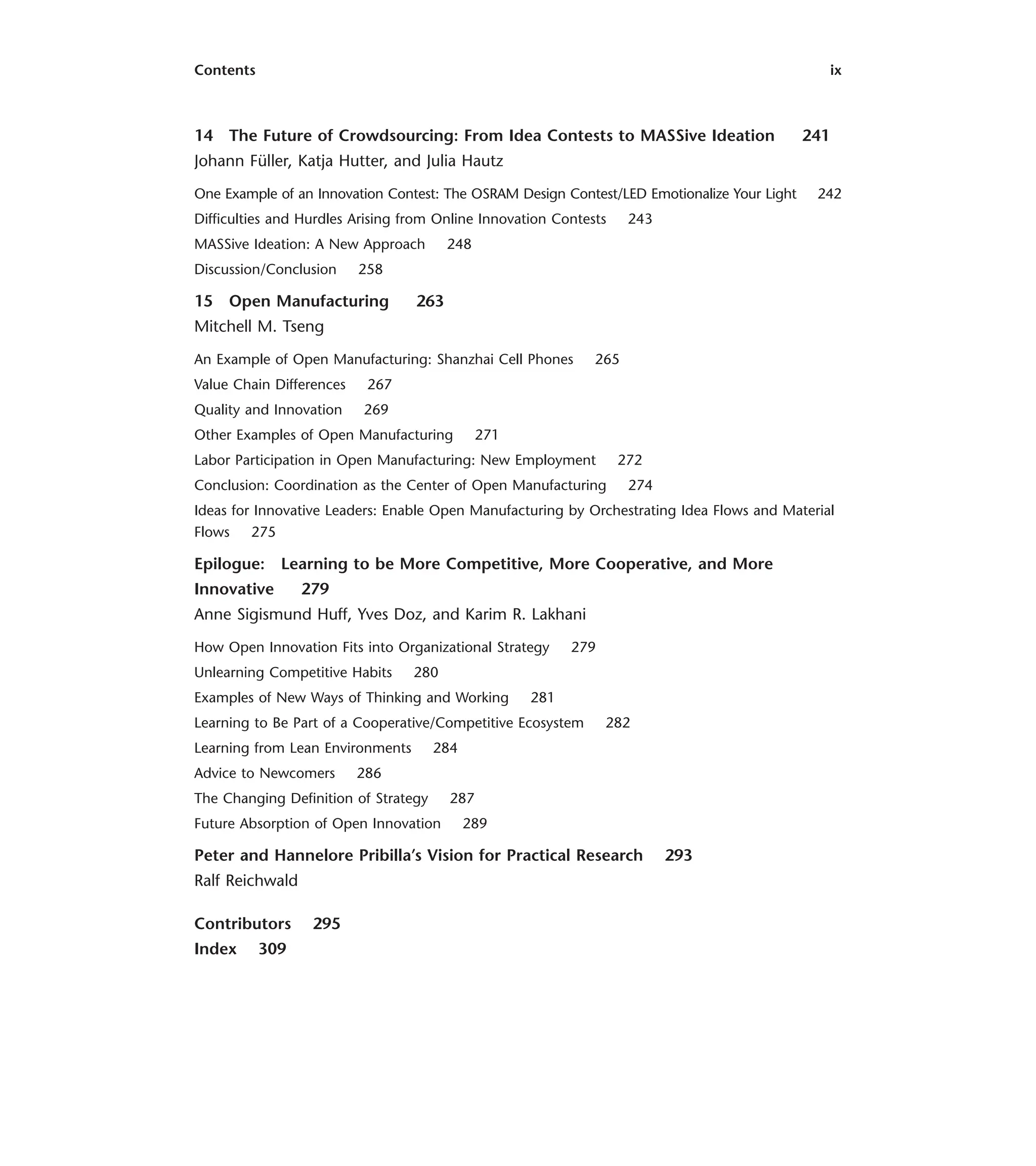 Contents ix
14 The Future of Crowdsourcing: From Idea Contests to MASSive Ideation 241
Johann Füller, Katja Hutter, and Julia Hautz
One Example of an Innovation Contest: The OSRAM Design Contest/LED Emotionalize Your Light 242
Difficulties and Hurdles Arising from Online Innovation Contests 243
MASSive Ideation: A New Approach 248
Discussion/Conclusion 258
15 Open Manufacturing 263
Mitchell M. Tseng
An Example of Open Manufacturing: Shanzhai Cell Phones 265
Value Chain Differences 267
Quality and Innovation 269
Other Examples of Open Manufacturing 271
Labor Participation in Open Manufacturing: New Employment 272
Conclusion: Coordination as the Center of Open Manufacturing 274
Ideas for Innovative Leaders: Enable Open Manufacturing by Orchestrating Idea Flows and Material
Flows 275
Epilogue: Learning to be More Competitive, More Cooperative, and More
Innovative 279
Anne Sigismund Huff, Yves Doz, and Karim R. Lakhani
How Open Innovation Fits into Organizational Strategy 279
Unlearning Competitive Habits 280
Examples of New Ways of Thinking and Working 281
Learning to Be Part of a Cooperative/Competitive Ecosystem 282
Learning from Lean Environments 284
Advice to Newcomers 286
The Changing Definition of Strategy 287
Future Absorption of Open Innovation 289
Peter and Hannelore Pribilla’s Vision for Practical Research 293
Ralf Reichwald
Contributors 295
Index 309
 
