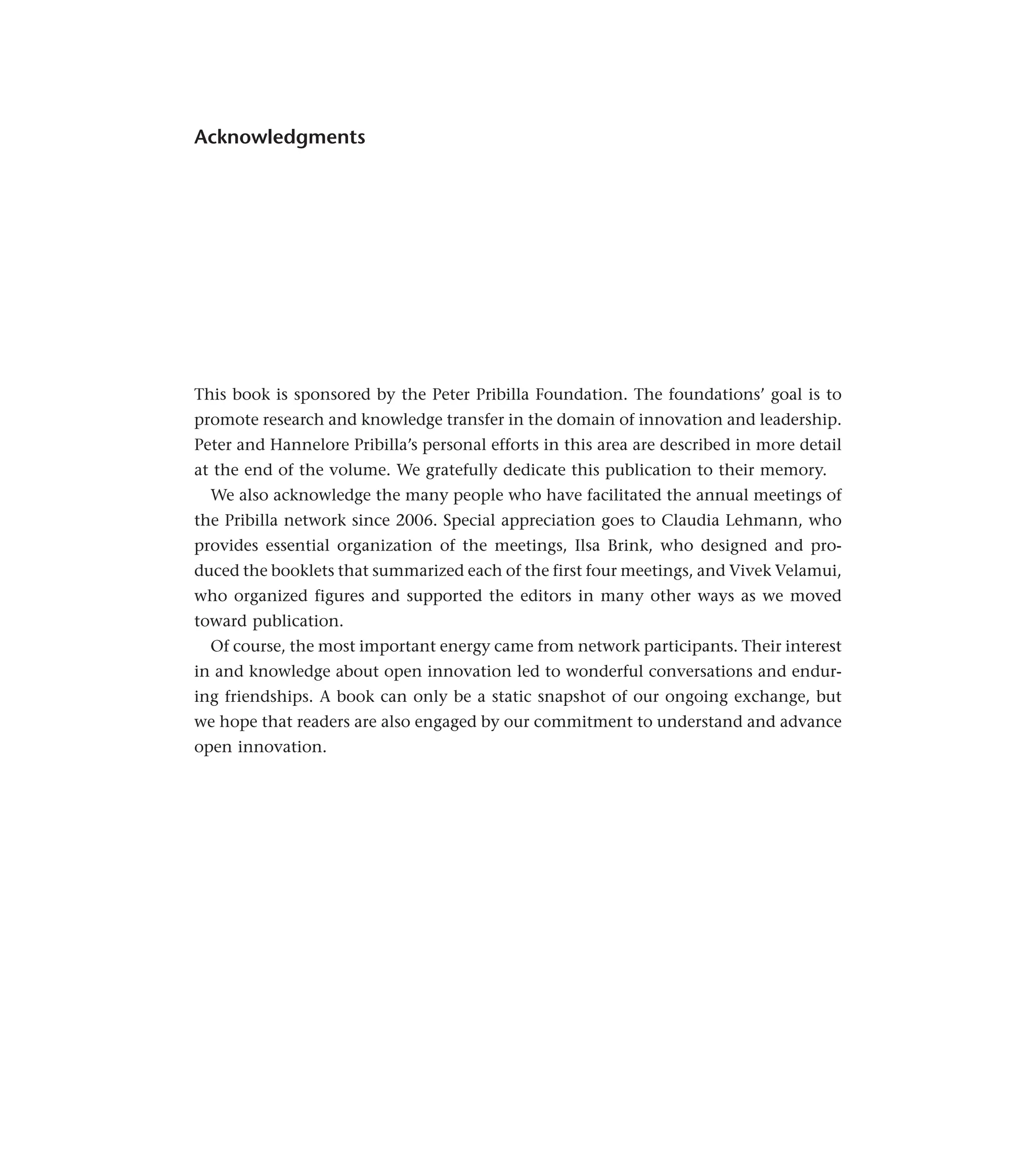 Acknowledgments
This book is sponsored by the Peter Pribilla Foundation. The foundations’ goal is to
promote research and knowledge transfer in the domain of innovation and leadership.
Peter and Hannelore Pribilla’s personal efforts in this area are described in more detail
at the end of the volume. We gratefully dedicate this publication to their memory.
We also acknowledge the many people who have facilitated the annual meetings of
the Pribilla network since 2006. Special appreciation goes to Claudia Lehmann, who
provides essential organization of the meetings, Ilsa Brink, who designed and pro-
duced the booklets that summarized each of the first four meetings, and Vivek Velamui,
who organized figures and supported the editors in many other ways as we moved
toward publication.
Of course, the most important energy came from network participants. Their interest
in and knowledge about open innovation led to wonderful conversations and endur-
ing friendships. A book can only be a static snapshot of our ongoing exchange, but
we hope that readers are also engaged by our commitment to understand and advance
open innovation.
 