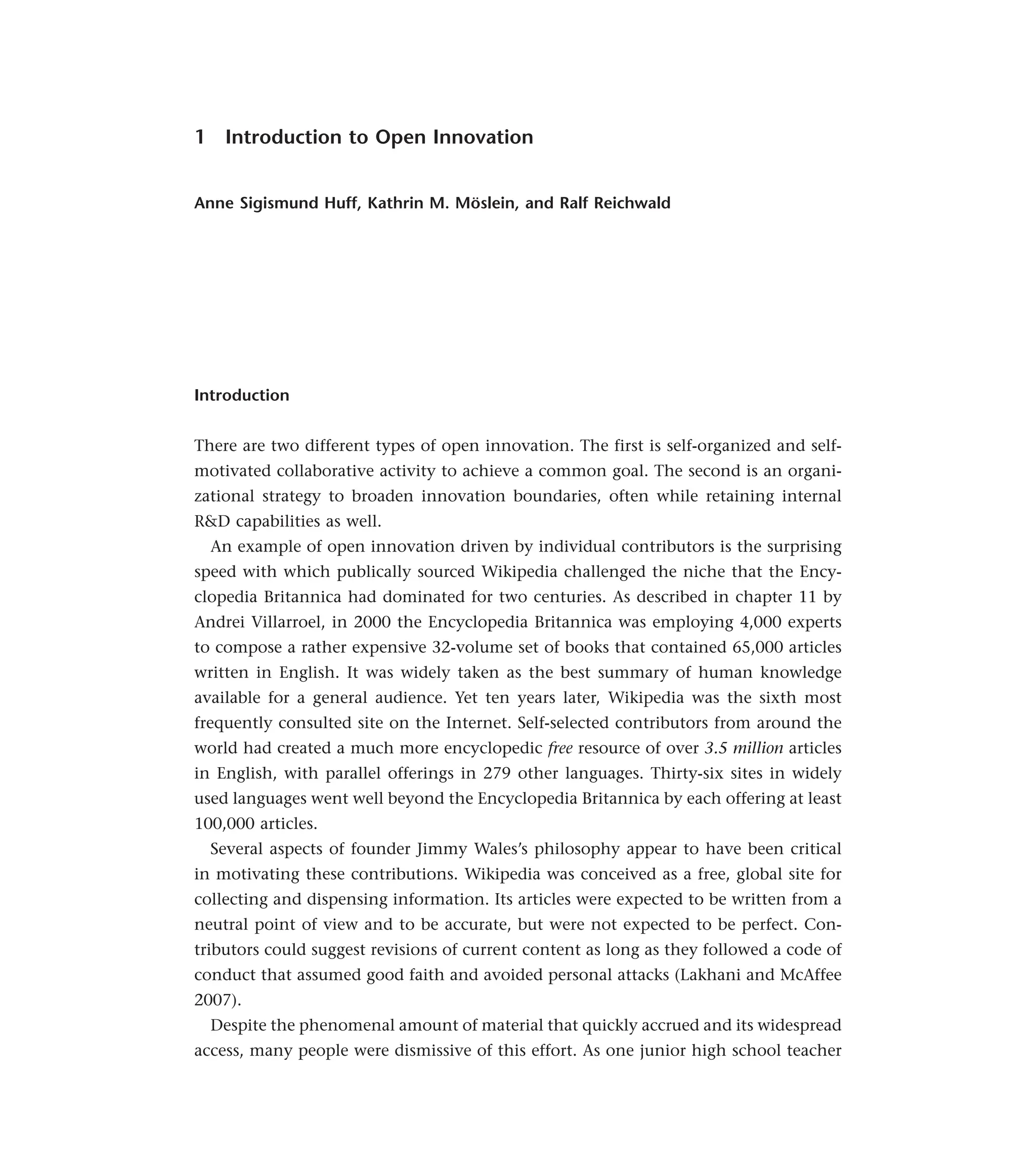 1 Introduction to Open Innovation
Anne Sigismund Huff, Kathrin M. Möslein, and Ralf Reichwald
Introduction
There are two different types of open innovation. The first is self-organized and self-
motivated collaborative activity to achieve a common goal. The second is an organi-
zational strategy to broaden innovation boundaries, often while retaining internal
R&D capabilities as well.
An example of open innovation driven by individual contributors is the surprising
speed with which publically sourced Wikipedia challenged the niche that the Ency-
clopedia Britannica had dominated for two centuries. As described in chapter 11 by
Andrei Villarroel, in 2000 the Encyclopedia Britannica was employing 4,000 experts
to compose a rather expensive 32-volume set of books that contained 65,000 articles
written in English. It was widely taken as the best summary of human knowledge
available for a general audience. Yet ten years later, Wikipedia was the sixth most
frequently consulted site on the Internet. Self-selected contributors from around the
world had created a much more encyclopedic free resource of over 3.5 million articles
in English, with parallel offerings in 279 other languages. Thirty-six sites in widely
used languages went well beyond the Encyclopedia Britannica by each offering at least
100,000 articles.
Several aspects of founder Jimmy Wales’s philosophy appear to have been critical
in motivating these contributions. Wikipedia was conceived as a free, global site for
collecting and dispensing information. Its articles were expected to be written from a
neutral point of view and to be accurate, but were not expected to be perfect. Con-
tributors could suggest revisions of current content as long as they followed a code of
conduct that assumed good faith and avoided personal attacks (Lakhani and McAffee
2007).
Despite the phenomenal amount of material that quickly accrued and its widespread
access, many people were dismissive of this effort. As one junior high school teacher
 