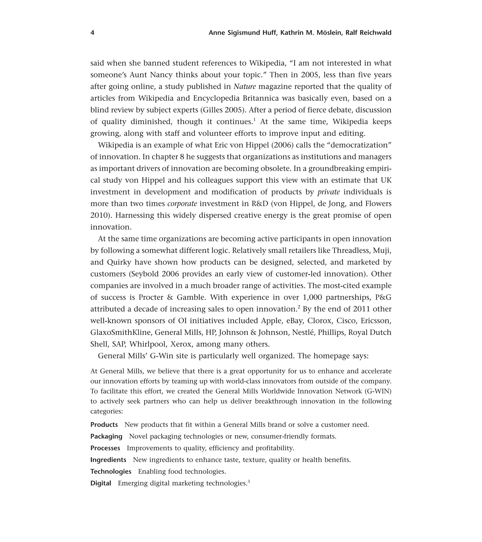 4 Anne Sigismund Huff, Kathrin M. Möslein, Ralf Reichwald
said when she banned student references to Wikipedia, “I am not interested in what
someone’s Aunt Nancy thinks about your topic.” Then in 2005, less than five years
after going online, a study published in Nature magazine reported that the quality of
articles from Wikipedia and Encyclopedia Britannica was basically even, based on a
blind review by subject experts (Gilles 2005). After a period of fierce debate, discussion
of quality diminished, though it continues.1
At the same time, Wikipedia keeps
growing, along with staff and volunteer efforts to improve input and editing.
Wikipedia is an example of what Eric von Hippel (2006) calls the “democratization”
of innovation. In chapter 8 he suggests that organizations as institutions and managers
as important drivers of innovation are becoming obsolete. In a groundbreaking empiri-
cal study von Hippel and his colleagues support this view with an estimate that UK
investment in development and modification of products by private individuals is
more than two times corporate investment in R&D (von Hippel, de Jong, and Flowers
2010). Harnessing this widely dispersed creative energy is the great promise of open
innovation.
At the same time organizations are becoming active participants in open innovation
by following a somewhat different logic. Relatively small retailers like Threadless, Muji,
and Quirky have shown how products can be designed, selected, and marketed by
customers (Seybold 2006 provides an early view of customer-led innovation). Other
companies are involved in a much broader range of activities. The most-cited example
of success is Procter & Gamble. With experience in over 1,000 partnerships, P&G
attributed a decade of increasing sales to open innovation.2
By the end of 2011 other
well-known sponsors of OI initiatives included Apple, eBay, Clorox, Cisco, Ericsson,
GlaxoSmithKline, General Mills, HP, Johnson & Johnson, Nestlé, Phillips, Royal Dutch
Shell, SAP, Whirlpool, Xerox, among many others.
General Mills’ G-Win site is particularly well organized. The homepage says:
At General Mills, we believe that there is a great opportunity for us to enhance and accelerate
our innovation efforts by teaming up with world-class innovators from outside of the company.
To facilitate this effort, we created the General Mills Worldwide Innovation Network (G-WIN)
to actively seek partners who can help us deliver breakthrough innovation in the following
categories:
Products New products that fit within a General Mills brand or solve a customer need.
Packaging Novel packaging technologies or new, consumer-friendly formats.
Processes Improvements to quality, efficiency and profitability.
Ingredients New ingredients to enhance taste, texture, quality or health benefits.
Technologies Enabling food technologies.
Digital Emerging digital marketing technologies.3
 