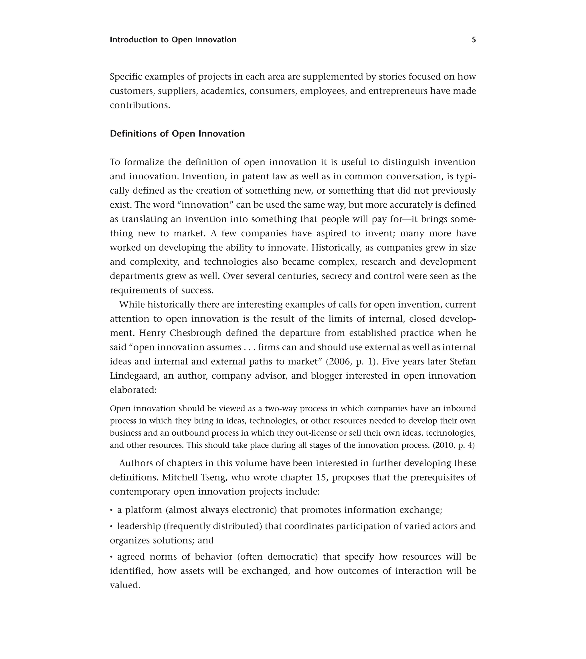 Introduction to Open Innovation 5
Specific examples of projects in each area are supplemented by stories focused on how
customers, suppliers, academics, consumers, employees, and entrepreneurs have made
contributions.
Definitions of Open Innovation
To formalize the definition of open innovation it is useful to distinguish invention
and innovation. Invention, in patent law as well as in common conversation, is typi-
cally defined as the creation of something new, or something that did not previously
exist. The word “innovation” can be used the same way, but more accurately is defined
as translating an invention into something that people will pay for—it brings some-
thing new to market. A few companies have aspired to invent; many more have
worked on developing the ability to innovate. Historically, as companies grew in size
and complexity, and technologies also became complex, research and development
departments grew as well. Over several centuries, secrecy and control were seen as the
requirements of success.
While historically there are interesting examples of calls for open invention, current
attention to open innovation is the result of the limits of internal, closed develop-
ment. Henry Chesbrough defined the departure from established practice when he
said “open innovation assumes . . . firms can and should use external as well as internal
ideas and internal and external paths to market” (2006, p. 1). Five years later Stefan
Lindegaard, an author, company advisor, and blogger interested in open innovation
elaborated:
Open innovation should be viewed as a two-way process in which companies have an inbound
process in which they bring in ideas, technologies, or other resources needed to develop their own
business and an outbound process in which they out-license or sell their own ideas, technologies,
and other resources. This should take place during all stages of the innovation process. (2010, p. 4)
Authors of chapters in this volume have been interested in further developing these
definitions. Mitchell Tseng, who wrote chapter 15, proposes that the prerequisites of
contemporary open innovation projects include:
• a platform (almost always electronic) that promotes information exchange;
• leadership (frequently distributed) that coordinates participation of varied actors and
organizes solutions; and
• agreed norms of behavior (often democratic) that specify how resources will be
identified, how assets will be exchanged, and how outcomes of interaction will be
valued.
 