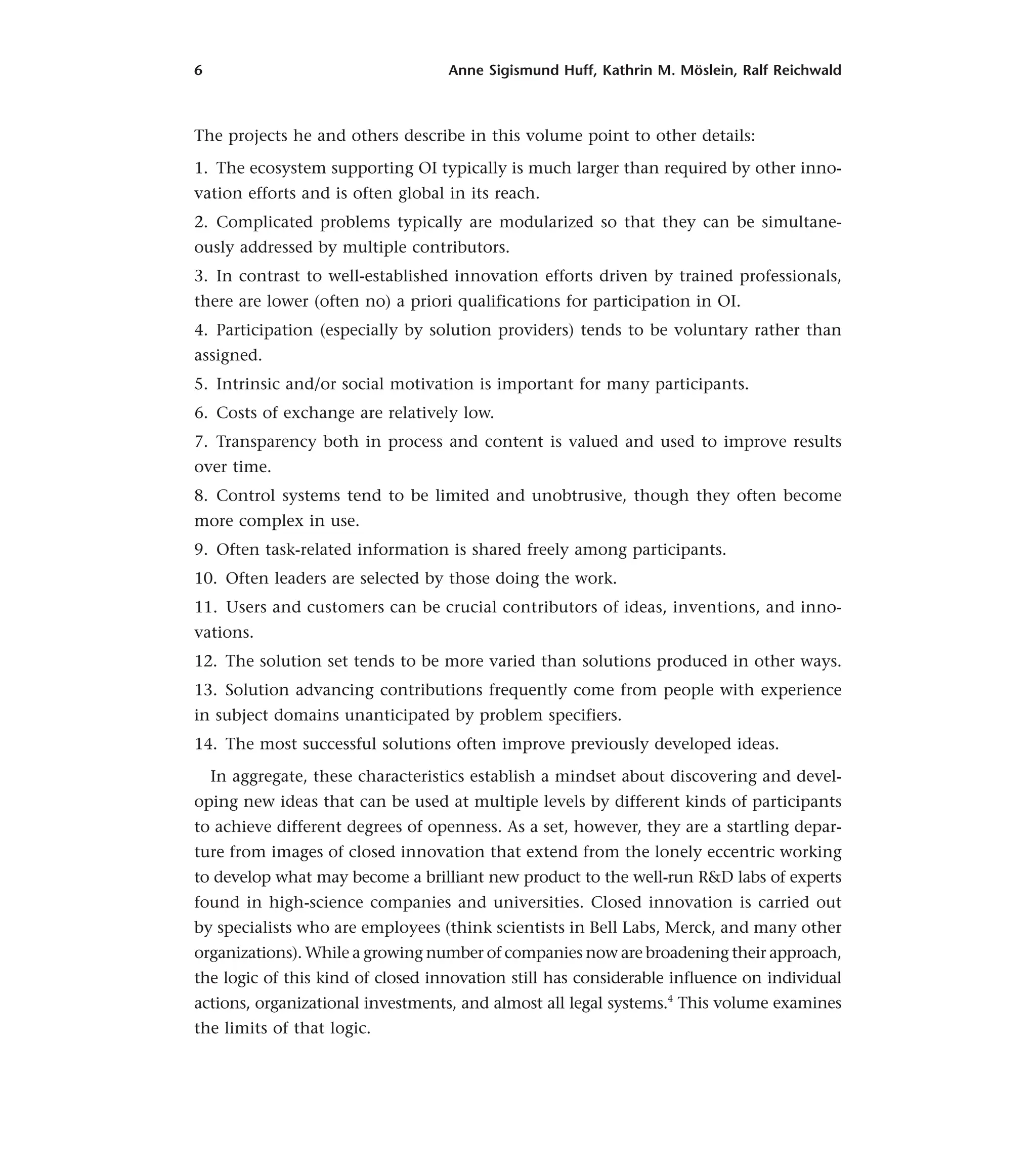 6 Anne Sigismund Huff, Kathrin M. Möslein, Ralf Reichwald
The projects he and others describe in this volume point to other details:
1. The ecosystem supporting OI typically is much larger than required by other inno-
vation efforts and is often global in its reach.
2. Complicated problems typically are modularized so that they can be simultane-
ously addressed by multiple contributors.
3. In contrast to well-established innovation efforts driven by trained professionals,
there are lower (often no) a priori qualifications for participation in OI.
4. Participation (especially by solution providers) tends to be voluntary rather than
assigned.
5. Intrinsic and/or social motivation is important for many participants.
6. Costs of exchange are relatively low.
7. Transparency both in process and content is valued and used to improve results
over time.
8. Control systems tend to be limited and unobtrusive, though they often become
more complex in use.
9. Often task-related information is shared freely among participants.
10. Often leaders are selected by those doing the work.
11. Users and customers can be crucial contributors of ideas, inventions, and inno-
vations.
12. The solution set tends to be more varied than solutions produced in other ways.
13. Solution advancing contributions frequently come from people with experience
in subject domains unanticipated by problem specifiers.
14. The most successful solutions often improve previously developed ideas.
In aggregate, these characteristics establish a mindset about discovering and devel-
oping new ideas that can be used at multiple levels by different kinds of participants
to achieve different degrees of openness. As a set, however, they are a startling depar-
ture from images of closed innovation that extend from the lonely eccentric working
to develop what may become a brilliant new product to the well-run R&D labs of experts
found in high-science companies and universities. Closed innovation is carried out
by specialists who are employees (think scientists in Bell Labs, Merck, and many other
organizations). While a growing number of companies now are broadening their approach,
the logic of this kind of closed innovation still has considerable influence on individual
actions, organizational investments, and almost all legal systems.4
This volume examines
the limits of that logic.
 