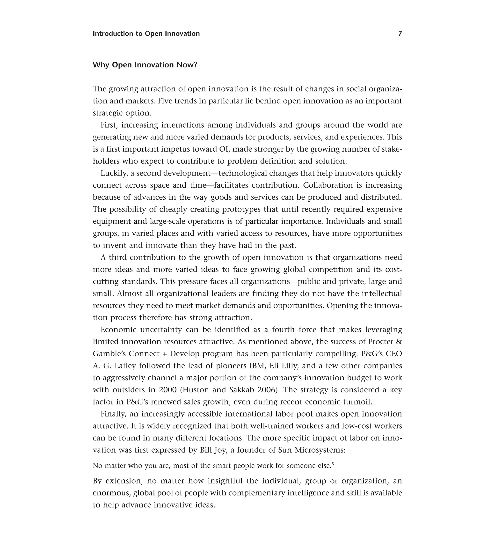 Introduction to Open Innovation 7
Why Open Innovation Now?
The growing attraction of open innovation is the result of changes in social organiza-
tion and markets. Five trends in particular lie behind open innovation as an important
strategic option.
First, increasing interactions among individuals and groups around the world are
generating new and more varied demands for products, services, and experiences. This
is a first important impetus toward OI, made stronger by the growing number of stake-
holders who expect to contribute to problem definition and solution.
Luckily, a second development—technological changes that help innovators quickly
connect across space and time—facilitates contribution. Collaboration is increasing
because of advances in the way goods and services can be produced and distributed.
The possibility of cheaply creating prototypes that until recently required expensive
equipment and large-scale operations is of particular importance. Individuals and small
groups, in varied places and with varied access to resources, have more opportunities
to invent and innovate than they have had in the past.
A third contribution to the growth of open innovation is that organizations need
more ideas and more varied ideas to face growing global competition and its cost-
cutting standards. This pressure faces all organizations—public and private, large and
small. Almost all organizational leaders are finding they do not have the intellectual
resources they need to meet market demands and opportunities. Opening the innova-
tion process therefore has strong attraction.
Economic uncertainty can be identified as a fourth force that makes leveraging
limited innovation resources attractive. As mentioned above, the success of Procter &
Gamble’s Connect + Develop program has been particularly compelling. P&G’s CEO
A. G. Lafley followed the lead of pioneers IBM, Eli Lilly, and a few other companies
to aggressively channel a major portion of the company’s innovation budget to work
with outsiders in 2000 (Huston and Sakkab 2006). The strategy is considered a key
factor in P&G’s renewed sales growth, even during recent economic turmoil.
Finally, an increasingly accessible international labor pool makes open innovation
attractive. It is widely recognized that both well-trained workers and low-cost workers
can be found in many different locations. The more specific impact of labor on inno-
vation was first expressed by Bill Joy, a founder of Sun Microsystems:
No matter who you are, most of the smart people work for someone else.5
By extension, no matter how insightful the individual, group or organization, an
enormous, global pool of people with complementary intelligence and skill is available
to help advance innovative ideas.
 