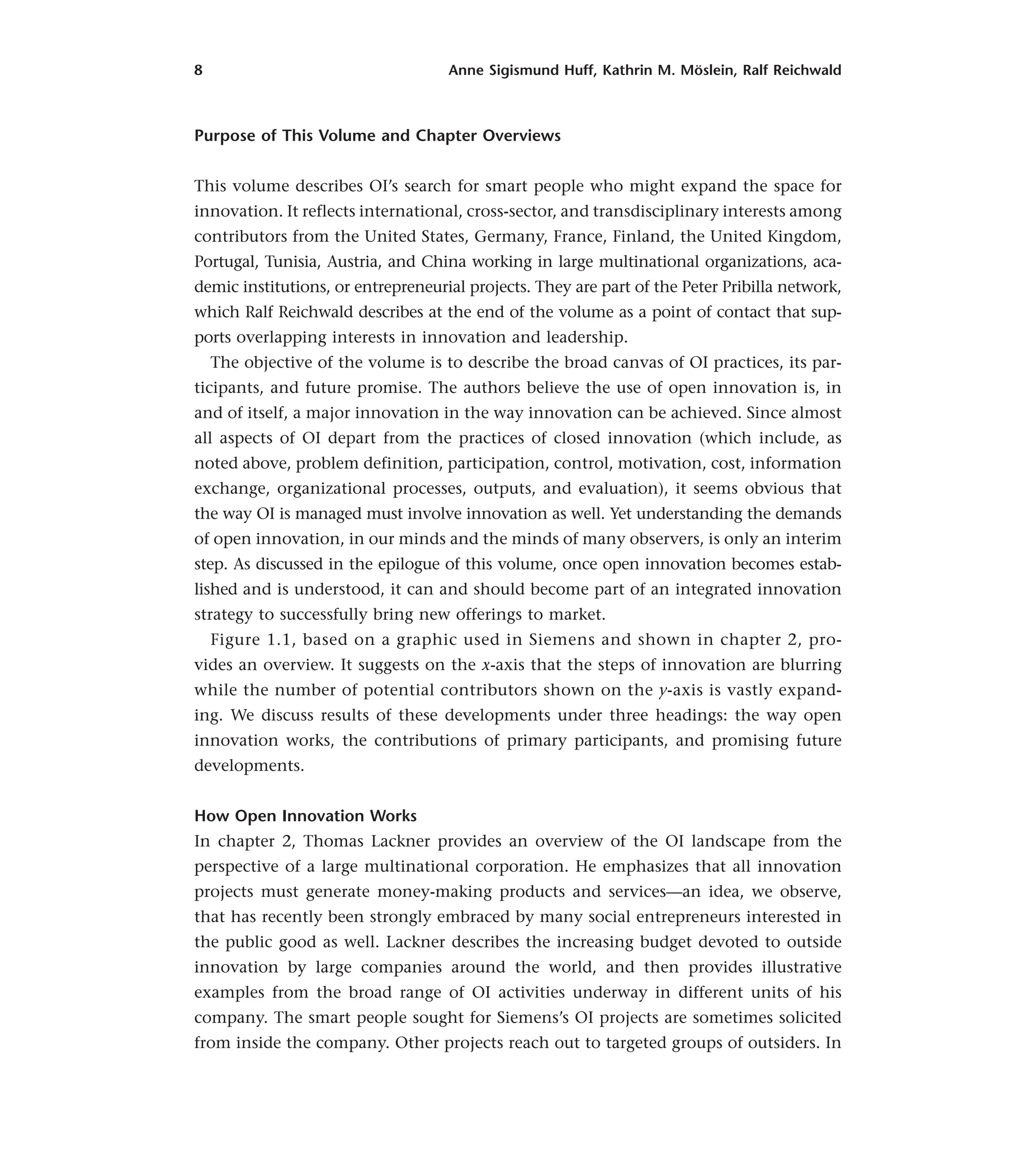 8 Anne Sigismund Huff, Kathrin M. Möslein, Ralf Reichwald
Purpose of This Volume and Chapter Overviews
This volume describes OI’s search for smart people who might expand the space for
innovation. It reflects international, cross-sector, and transdisciplinary interests among
contributors from the United States, Germany, France, Finland, the United Kingdom,
Portugal, Tunisia, Austria, and China working in large multinational organizations, aca-
demic institutions, or entrepreneurial projects. They are part of the Peter Pribilla network,
which Ralf Reichwald describes at the end of the volume as a point of contact that sup-
ports overlapping interests in innovation and leadership.
The objective of the volume is to describe the broad canvas of OI practices, its par-
ticipants, and future promise. The authors believe the use of open innovation is, in
and of itself, a major innovation in the way innovation can be achieved. Since almost
all aspects of OI depart from the practices of closed innovation (which include, as
noted above, problem definition, participation, control, motivation, cost, information
exchange, organizational processes, outputs, and evaluation), it seems obvious that
the way OI is managed must involve innovation as well. Yet understanding the demands
of open innovation, in our minds and the minds of many observers, is only an interim
step. As discussed in the epilogue of this volume, once open innovation becomes estab-
lished and is understood, it can and should become part of an integrated innovation
strategy to successfully bring new offerings to market.
Figure 1.1, based on a graphic used in Siemens and shown in chapter 2, pro-
vides an overview. It suggests on the x-axis that the steps of innovation are blurring
while the number of potential contributors shown on the y-axis is vastly expand-
ing. We discuss results of these developments under three headings: the way open
innovation works, the contributions of primary participants, and promising future
developments.
How Open Innovation Works
In chapter 2, Thomas Lackner provides an overview of the OI landscape from the
perspective of a large multinational corporation. He emphasizes that all innovation
projects must generate money-making products and services—an idea, we observe,
that has recently been strongly embraced by many social entrepreneurs interested in
the public good as well. Lackner describes the increasing budget devoted to outside
innovation by large companies around the world, and then provides illustrative
examples from the broad range of OI activities underway in different units of his
company. The smart people sought for Siemens’s OI projects are sometimes solicited
from inside the company. Other projects reach out to targeted groups of outsiders. In
 
