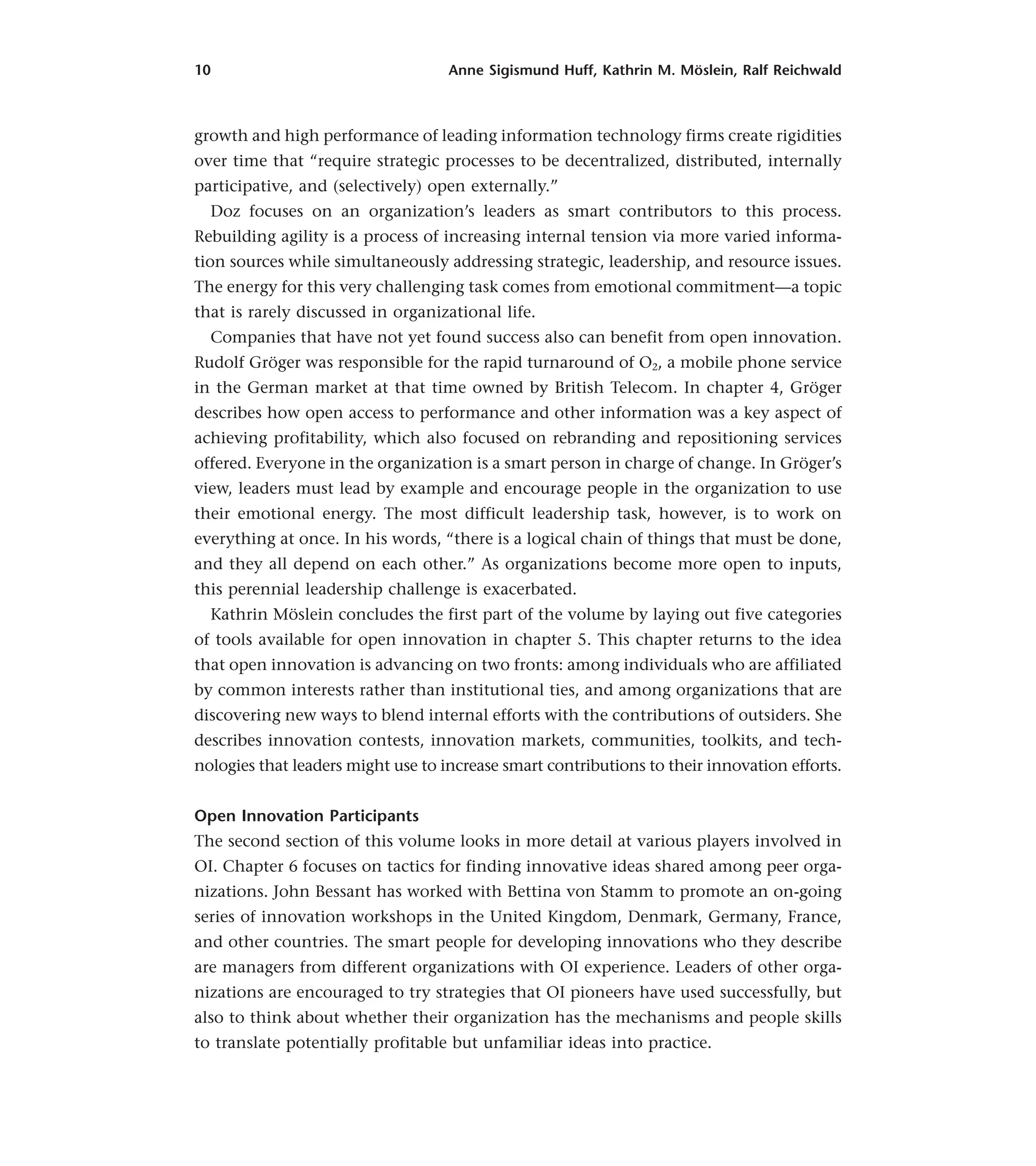 10 Anne Sigismund Huff, Kathrin M. Möslein, Ralf Reichwald
growth and high performance of leading information technology firms create rigidities
over time that “require strategic processes to be decentralized, distributed, internally
participative, and (selectively) open externally.”
Doz focuses on an organization’s leaders as smart contributors to this process.
Rebuilding agility is a process of increasing internal tension via more varied informa-
tion sources while simultaneously addressing strategic, leadership, and resource issues.
The energy for this very challenging task comes from emotional commitment—a topic
that is rarely discussed in organizational life.
Companies that have not yet found success also can benefit from open innovation.
Rudolf Gröger was responsible for the rapid turnaround of O2, a mobile phone service
in the German market at that time owned by British Telecom. In chapter 4, Gröger
describes how open access to performance and other information was a key aspect of
achieving profitability, which also focused on rebranding and repositioning services
offered. Everyone in the organization is a smart person in charge of change. In Gröger’s
view, leaders must lead by example and encourage people in the organization to use
their emotional energy. The most difficult leadership task, however, is to work on
everything at once. In his words, “there is a logical chain of things that must be done,
and they all depend on each other.” As organizations become more open to inputs,
this perennial leadership challenge is exacerbated.
Kathrin Möslein concludes the first part of the volume by laying out five categories
of tools available for open innovation in chapter 5. This chapter returns to the idea
that open innovation is advancing on two fronts: among individuals who are affiliated
by common interests rather than institutional ties, and among organizations that are
discovering new ways to blend internal efforts with the contributions of outsiders. She
describes innovation contests, innovation markets, communities, toolkits, and tech-
nologies that leaders might use to increase smart contributions to their innovation efforts.
Open Innovation Participants
The second section of this volume looks in more detail at various players involved in
OI. Chapter 6 focuses on tactics for finding innovative ideas shared among peer orga-
nizations. John Bessant has worked with Bettina von Stamm to promote an on-going
series of innovation workshops in the United Kingdom, Denmark, Germany, France,
and other countries. The smart people for developing innovations who they describe
are managers from different organizations with OI experience. Leaders of other orga-
nizations are encouraged to try strategies that OI pioneers have used successfully, but
also to think about whether their organization has the mechanisms and people skills
to translate potentially profitable but unfamiliar ideas into practice.
 