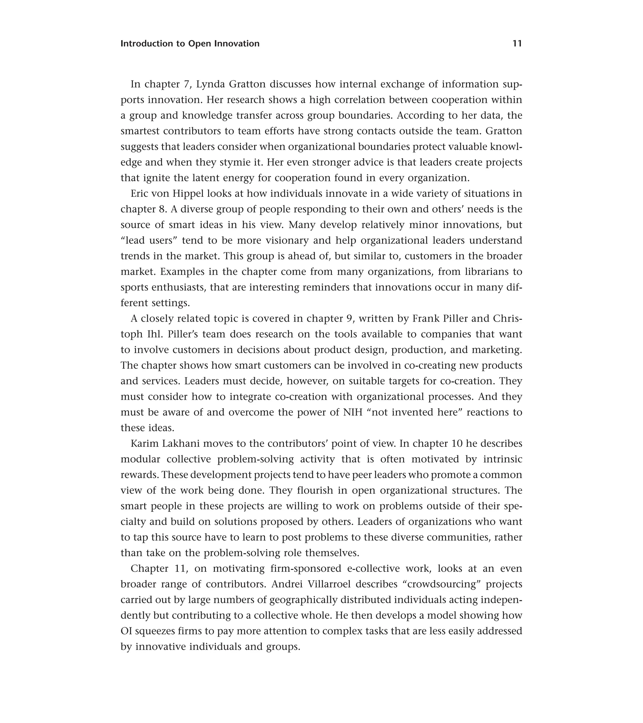 Introduction to Open Innovation 11
In chapter 7, Lynda Gratton discusses how internal exchange of information sup-
ports innovation. Her research shows a high correlation between cooperation within
a group and knowledge transfer across group boundaries. According to her data, the
smartest contributors to team efforts have strong contacts outside the team. Gratton
suggests that leaders consider when organizational boundaries protect valuable knowl-
edge and when they stymie it. Her even stronger advice is that leaders create projects
that ignite the latent energy for cooperation found in every organization.
Eric von Hippel looks at how individuals innovate in a wide variety of situations in
chapter 8. A diverse group of people responding to their own and others’ needs is the
source of smart ideas in his view. Many develop relatively minor innovations, but
“lead users” tend to be more visionary and help organizational leaders understand
trends in the market. This group is ahead of, but similar to, customers in the broader
market. Examples in the chapter come from many organizations, from librarians to
sports enthusiasts, that are interesting reminders that innovations occur in many dif-
ferent settings.
A closely related topic is covered in chapter 9, written by Frank Piller and Chris-
toph Ihl. Piller’s team does research on the tools available to companies that want
to involve customers in decisions about product design, production, and marketing.
The chapter shows how smart customers can be involved in co-creating new products
and services. Leaders must decide, however, on suitable targets for co-creation. They
must consider how to integrate co-creation with organizational processes. And they
must be aware of and overcome the power of NIH “not invented here” reactions to
these ideas.
Karim Lakhani moves to the contributors’ point of view. In chapter 10 he describes
modular collective problem-solving activity that is often motivated by intrinsic
rewards. These development projects tend to have peer leaders who promote a common
view of the work being done. They flourish in open organizational structures. The
smart people in these projects are willing to work on problems outside of their spe-
cialty and build on solutions proposed by others. Leaders of organizations who want
to tap this source have to learn to post problems to these diverse communities, rather
than take on the problem-solving role themselves.
Chapter 11, on motivating firm-sponsored e-collective work, looks at an even
broader range of contributors. Andrei Villarroel describes “crowdsourcing” projects
carried out by large numbers of geographically distributed individuals acting indepen-
dently but contributing to a collective whole. He then develops a model showing how
OI squeezes firms to pay more attention to complex tasks that are less easily addressed
by innovative individuals and groups.
 