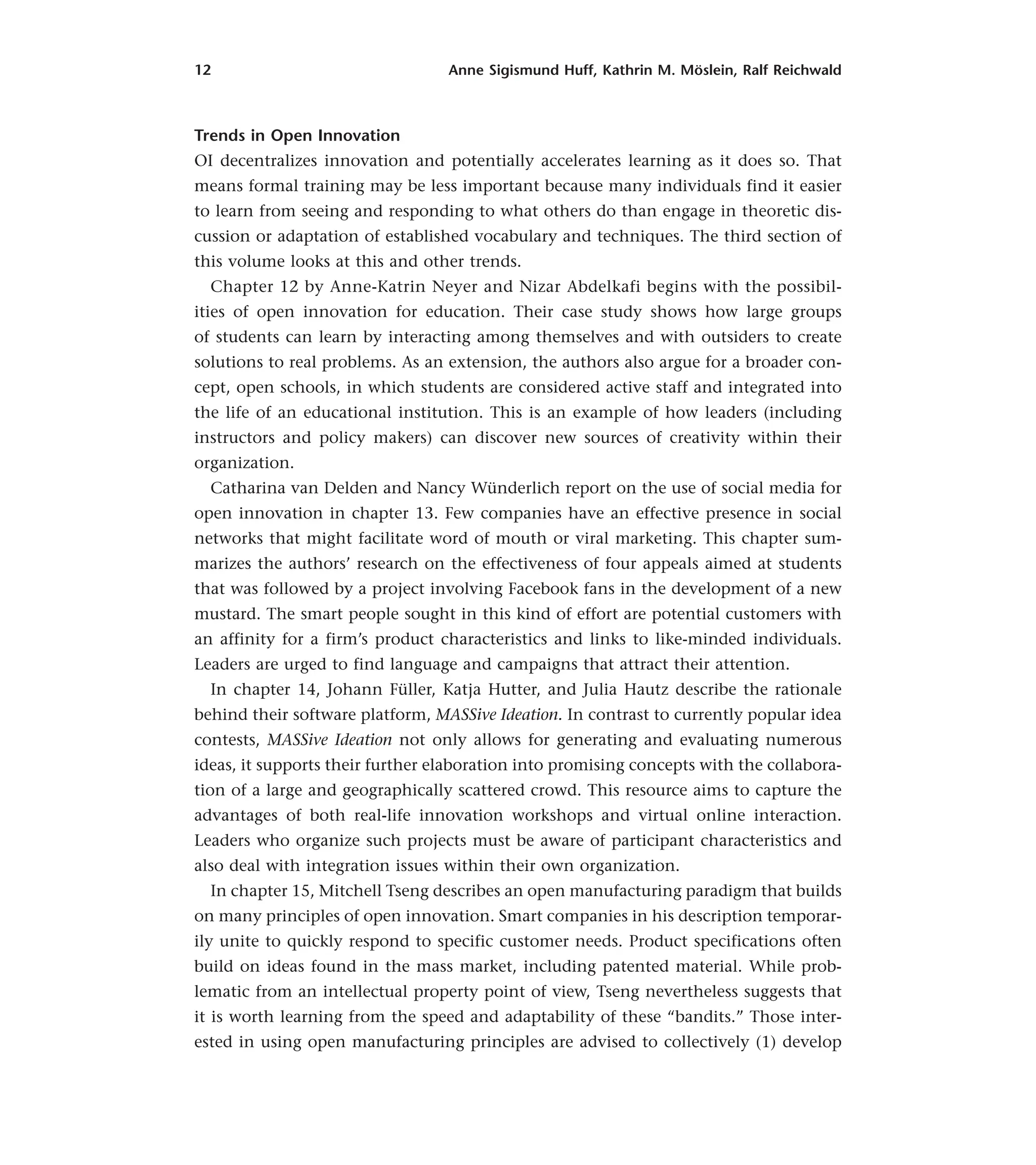 12 Anne Sigismund Huff, Kathrin M. Möslein, Ralf Reichwald
Trends in Open Innovation
OI decentralizes innovation and potentially accelerates learning as it does so. That
means formal training may be less important because many individuals find it easier
to learn from seeing and responding to what others do than engage in theoretic dis-
cussion or adaptation of established vocabulary and techniques. The third section of
this volume looks at this and other trends.
Chapter 12 by Anne-Katrin Neyer and Nizar Abdelkafi begins with the possibil-
ities of open innovation for education. Their case study shows how large groups
of students can learn by interacting among themselves and with outsiders to create
solutions to real problems. As an extension, the authors also argue for a broader con-
cept, open schools, in which students are considered active staff and integrated into
the life of an educational institution. This is an example of how leaders (including
instructors and policy makers) can discover new sources of creativity within their
organization.
Catharina van Delden and Nancy Wünderlich report on the use of social media for
open innovation in chapter 13. Few companies have an effective presence in social
networks that might facilitate word of mouth or viral marketing. This chapter sum-
marizes the authors’ research on the effectiveness of four appeals aimed at students
that was followed by a project involving Facebook fans in the development of a new
mustard. The smart people sought in this kind of effort are potential customers with
an affinity for a firm’s product characteristics and links to like-minded individuals.
Leaders are urged to find language and campaigns that attract their attention.
In chapter 14, Johann Füller, Katja Hutter, and Julia Hautz describe the rationale
behind their software platform, MASSive Ideation. In contrast to currently popular idea
contests, MASSive Ideation not only allows for generating and evaluating numerous
ideas, it supports their further elaboration into promising concepts with the collabora-
tion of a large and geographically scattered crowd. This resource aims to capture the
advantages of both real-life innovation workshops and virtual online interaction.
Leaders who organize such projects must be aware of participant characteristics and
also deal with integration issues within their own organization.
In chapter 15, Mitchell Tseng describes an open manufacturing paradigm that builds
on many principles of open innovation. Smart companies in his description temporar-
ily unite to quickly respond to specific customer needs. Product specifications often
build on ideas found in the mass market, including patented material. While prob-
lematic from an intellectual property point of view, Tseng nevertheless suggests that
it is worth learning from the speed and adaptability of these “bandits.” Those inter-
ested in using open manufacturing principles are advised to collectively (1) develop
 