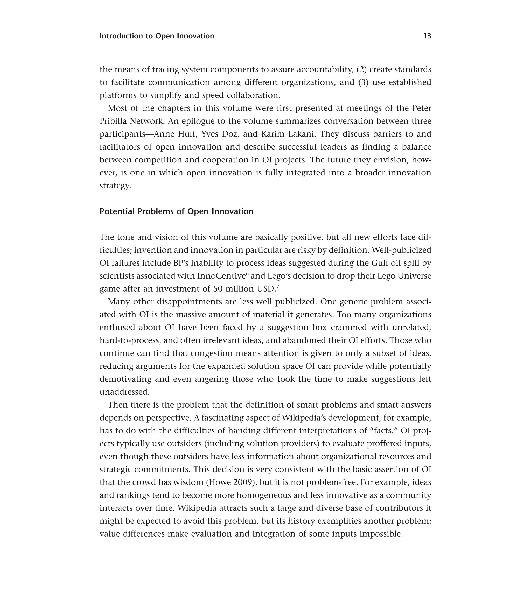 Introduction to Open Innovation 13
the means of tracing system components to assure accountability, (2) create standards
to facilitate communication among different organizations, and (3) use established
platforms to simplify and speed collaboration.
Most of the chapters in this volume were first presented at meetings of the Peter
Pribilla Network. An epilogue to the volume summarizes conversation between three
participants—Anne Huff, Yves Doz, and Karim Lakani. They discuss barriers to and
facilitators of open innovation and describe successful leaders as finding a balance
between competition and cooperation in OI projects. The future they envision, how-
ever, is one in which open innovation is fully integrated into a broader innovation
strategy.
Potential Problems of Open Innovation
The tone and vision of this volume are basically positive, but all new efforts face dif-
ficulties; invention and innovation in particular are risky by definition. Well-publicized
OI failures include BP’s inability to process ideas suggested during the Gulf oil spill by
scientists associated with InnoCentive6
and Lego’s decision to drop their Lego Universe
game after an investment of 50 million USD.7
Many other disappointments are less well publicized. One generic problem associ-
ated with OI is the massive amount of material it generates. Too many organizations
enthused about OI have been faced by a suggestion box crammed with unrelated,
hard-to-process, and often irrelevant ideas, and abandoned their OI efforts. Those who
continue can find that congestion means attention is given to only a subset of ideas,
reducing arguments for the expanded solution space OI can provide while potentially
demotivating and even angering those who took the time to make suggestions left
unaddressed.
Then there is the problem that the definition of smart problems and smart answers
depends on perspective. A fascinating aspect of Wikipedia’s development, for example,
has to do with the difficulties of handing different interpretations of “facts.” OI proj-
ects typically use outsiders (including solution providers) to evaluate proffered inputs,
even though these outsiders have less information about organizational resources and
strategic commitments. This decision is very consistent with the basic assertion of OI
that the crowd has wisdom (Howe 2009), but it is not problem-free. For example, ideas
and rankings tend to become more homogeneous and less innovative as a community
interacts over time. Wikipedia attracts such a large and diverse base of contributors it
might be expected to avoid this problem, but its history exemplifies another problem:
value differences make evaluation and integration of some inputs impossible.
 