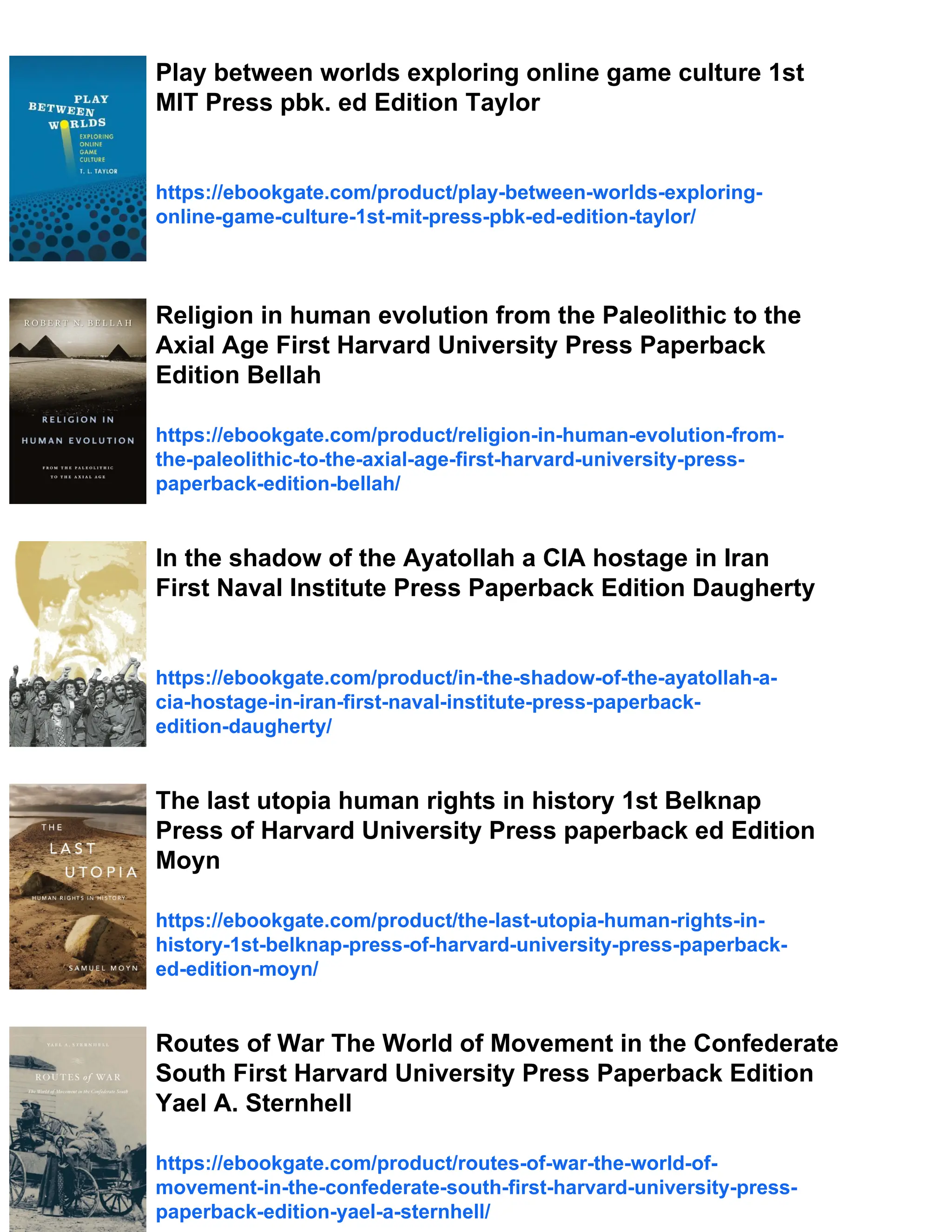 Play between worlds exploring online game culture 1st
MIT Press pbk. ed Edition Taylor
https://ebookgate.com/product/play-between-worlds-exploring-
online-game-culture-1st-mit-press-pbk-ed-edition-taylor/
Religion in human evolution from the Paleolithic to the
Axial Age First Harvard University Press Paperback
Edition Bellah
https://ebookgate.com/product/religion-in-human-evolution-from-
the-paleolithic-to-the-axial-age-first-harvard-university-press-
paperback-edition-bellah/
In the shadow of the Ayatollah a CIA hostage in Iran
First Naval Institute Press Paperback Edition Daugherty
https://ebookgate.com/product/in-the-shadow-of-the-ayatollah-a-
cia-hostage-in-iran-first-naval-institute-press-paperback-
edition-daugherty/
The last utopia human rights in history 1st Belknap
Press of Harvard University Press paperback ed Edition
Moyn
https://ebookgate.com/product/the-last-utopia-human-rights-in-
history-1st-belknap-press-of-harvard-university-press-paperback-
ed-edition-moyn/
Routes of War The World of Movement in the Confederate
South First Harvard University Press Paperback Edition
Yael A. Sternhell
https://ebookgate.com/product/routes-of-war-the-world-of-
movement-in-the-confederate-south-first-harvard-university-press-
paperback-edition-yael-a-sternhell/
 