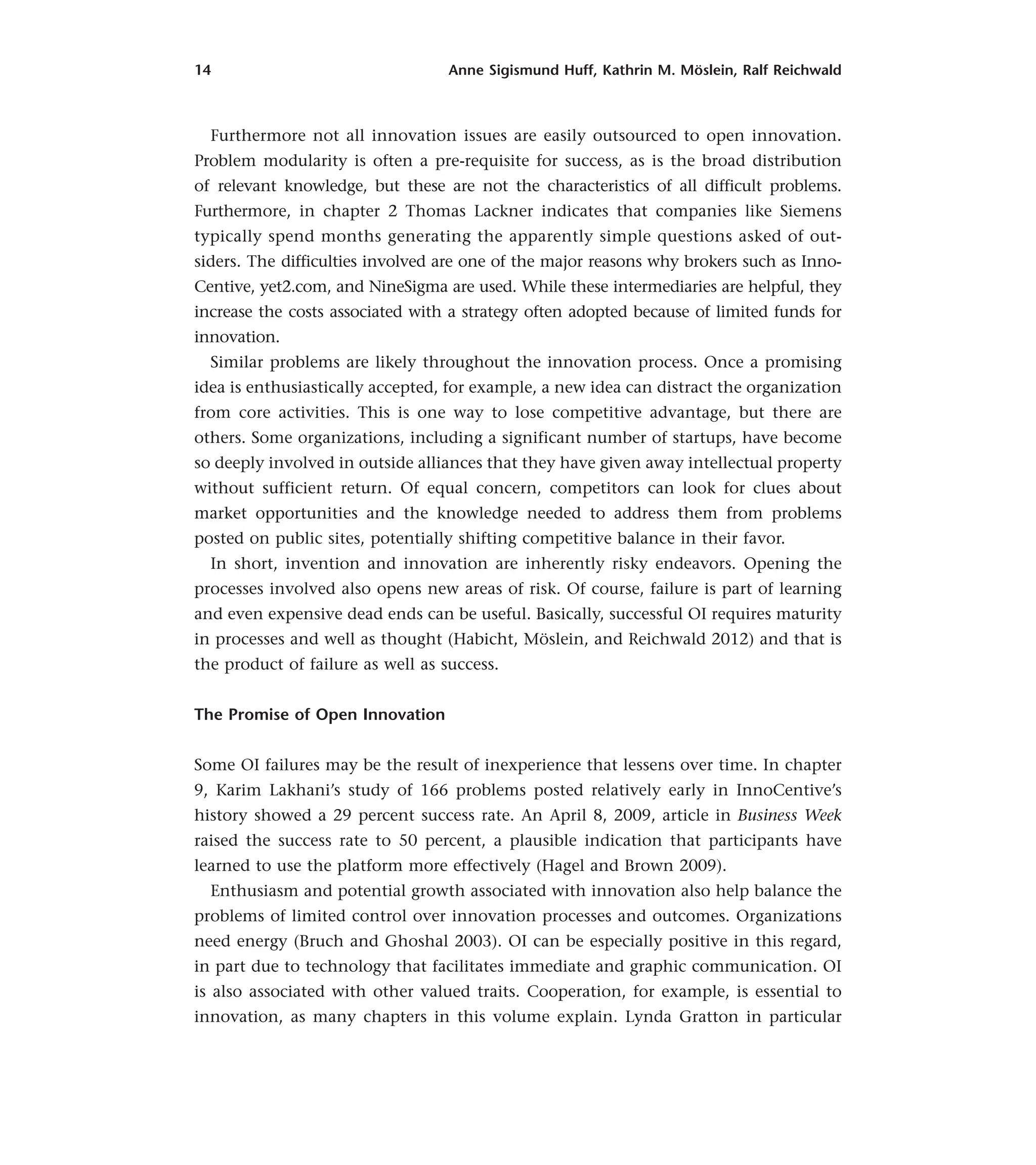 14 Anne Sigismund Huff, Kathrin M. Möslein, Ralf Reichwald
Furthermore not all innovation issues are easily outsourced to open innovation.
Problem modularity is often a pre-requisite for success, as is the broad distribution
of relevant knowledge, but these are not the characteristics of all difficult problems.
Furthermore, in chapter 2 Thomas Lackner indicates that companies like Siemens
typically spend months generating the apparently simple questions asked of out-
siders. The difficulties involved are one of the major reasons why brokers such as Inno-
Centive, yet2.com, and NineSigma are used. While these intermediaries are helpful, they
increase the costs associated with a strategy often adopted because of limited funds for
innovation.
Similar problems are likely throughout the innovation process. Once a promising
idea is enthusiastically accepted, for example, a new idea can distract the organization
from core activities. This is one way to lose competitive advantage, but there are
others. Some organizations, including a significant number of startups, have become
so deeply involved in outside alliances that they have given away intellectual property
without sufficient return. Of equal concern, competitors can look for clues about
market opportunities and the knowledge needed to address them from problems
posted on public sites, potentially shifting competitive balance in their favor.
In short, invention and innovation are inherently risky endeavors. Opening the
processes involved also opens new areas of risk. Of course, failure is part of learning
and even expensive dead ends can be useful. Basically, successful OI requires maturity
in processes and well as thought (Habicht, Möslein, and Reichwald 2012) and that is
the product of failure as well as success.
The Promise of Open Innovation
Some OI failures may be the result of inexperience that lessens over time. In chapter
9, Karim Lakhani’s study of 166 problems posted relatively early in InnoCentive’s
history showed a 29 percent success rate. An April 8, 2009, article in Business Week
raised the success rate to 50 percent, a plausible indication that participants have
learned to use the platform more effectively (Hagel and Brown 2009).
Enthusiasm and potential growth associated with innovation also help balance the
problems of limited control over innovation processes and outcomes. Organizations
need energy (Bruch and Ghoshal 2003). OI can be especially positive in this regard,
in part due to technology that facilitates immediate and graphic communication. OI
is also associated with other valued traits. Cooperation, for example, is essential to
innovation, as many chapters in this volume explain. Lynda Gratton in particular
 
