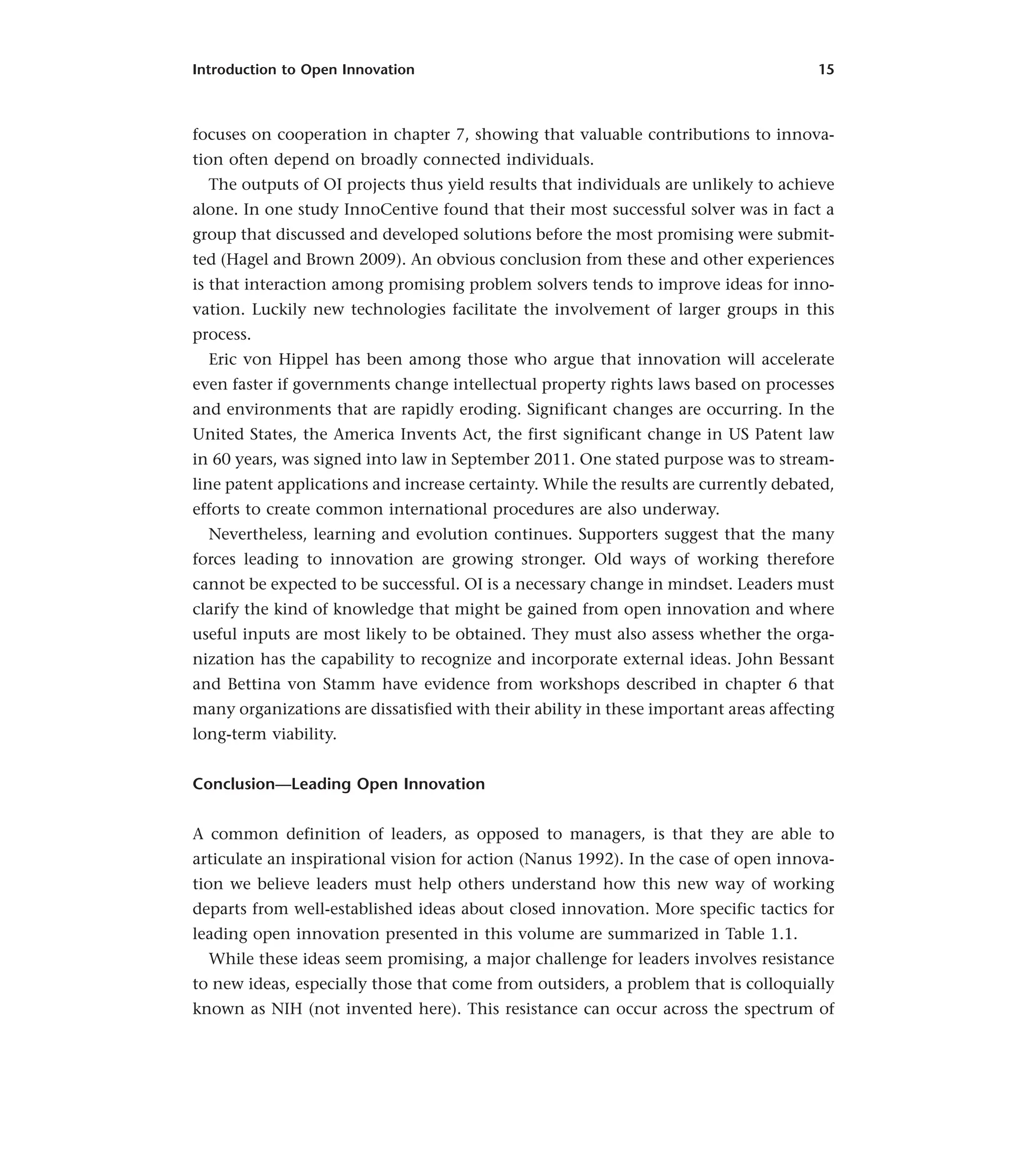 Introduction to Open Innovation 15
focuses on cooperation in chapter 7, showing that valuable contributions to innova-
tion often depend on broadly connected individuals.
The outputs of OI projects thus yield results that individuals are unlikely to achieve
alone. In one study InnoCentive found that their most successful solver was in fact a
group that discussed and developed solutions before the most promising were submit-
ted (Hagel and Brown 2009). An obvious conclusion from these and other experiences
is that interaction among promising problem solvers tends to improve ideas for inno-
vation. Luckily new technologies facilitate the involvement of larger groups in this
process.
Eric von Hippel has been among those who argue that innovation will accelerate
even faster if governments change intellectual property rights laws based on processes
and environments that are rapidly eroding. Significant changes are occurring. In the
United States, the America Invents Act, the first significant change in US Patent law
in 60 years, was signed into law in September 2011. One stated purpose was to stream-
line patent applications and increase certainty. While the results are currently debated,
efforts to create common international procedures are also underway.
Nevertheless, learning and evolution continues. Supporters suggest that the many
forces leading to innovation are growing stronger. Old ways of working therefore
cannot be expected to be successful. OI is a necessary change in mindset. Leaders must
clarify the kind of knowledge that might be gained from open innovation and where
useful inputs are most likely to be obtained. They must also assess whether the orga-
nization has the capability to recognize and incorporate external ideas. John Bessant
and Bettina von Stamm have evidence from workshops described in chapter 6 that
many organizations are dissatisfied with their ability in these important areas affecting
long-term viability.
Conclusion—Leading Open Innovation
A common definition of leaders, as opposed to managers, is that they are able to
articulate an inspirational vision for action (Nanus 1992). In the case of open innova-
tion we believe leaders must help others understand how this new way of working
departs from well-established ideas about closed innovation. More specific tactics for
leading open innovation presented in this volume are summarized in Table 1.1.
While these ideas seem promising, a major challenge for leaders involves resistance
to new ideas, especially those that come from outsiders, a problem that is colloquially
known as NIH (not invented here). This resistance can occur across the spectrum of
 