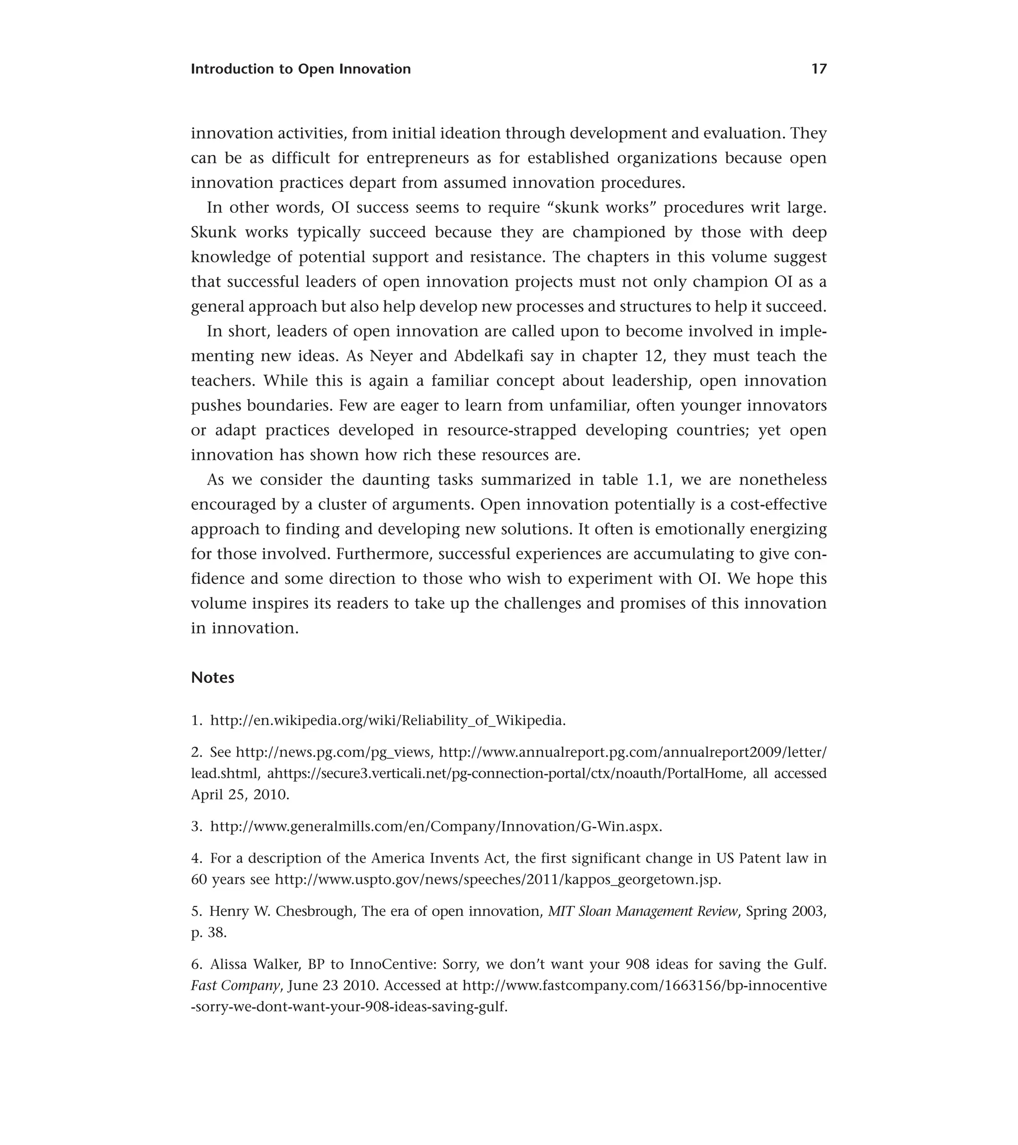 Introduction to Open Innovation 17
innovation activities, from initial ideation through development and evaluation. They
can be as difficult for entrepreneurs as for established organizations because open
innovation practices depart from assumed innovation procedures.
In other words, OI success seems to require “skunk works” procedures writ large.
Skunk works typically succeed because they are championed by those with deep
knowledge of potential support and resistance. The chapters in this volume suggest
that successful leaders of open innovation projects must not only champion OI as a
general approach but also help develop new processes and structures to help it succeed.
In short, leaders of open innovation are called upon to become involved in imple-
menting new ideas. As Neyer and Abdelkafi say in chapter 12, they must teach the
teachers. While this is again a familiar concept about leadership, open innovation
pushes boundaries. Few are eager to learn from unfamiliar, often younger innovators
or adapt practices developed in resource-strapped developing countries; yet open
innovation has shown how rich these resources are.
As we consider the daunting tasks summarized in table 1.1, we are nonetheless
encouraged by a cluster of arguments. Open innovation potentially is a cost-effective
approach to finding and developing new solutions. It often is emotionally energizing
for those involved. Furthermore, successful experiences are accumulating to give con-
fidence and some direction to those who wish to experiment with OI. We hope this
volume inspires its readers to take up the challenges and promises of this innovation
in innovation.
Notes
1. http://en.wikipedia.org/wiki/Reliability_of_Wikipedia.
2. See http://news.pg.com/pg_views, http://www.annualreport.pg.com/annualreport2009/letter/
lead.shtml, ahttps://secure3.verticali.net/pg-connection-portal/ctx/noauth/PortalHome, all accessed
April 25, 2010.
3. http://www.generalmills.com/en/Company/Innovation/G-Win.aspx.
4. For a description of the America Invents Act, the first significant change in US Patent law in
60 years see http://www.uspto.gov/news/speeches/2011/kappos_georgetown.jsp.
5. Henry W. Chesbrough, The era of open innovation, MIT Sloan Management Review, Spring 2003,
p. 38.
6. Alissa Walker, BP to InnoCentive: Sorry, we don’t want your 908 ideas for saving the Gulf.
Fast Company, June 23 2010. Accessed at http://www.fastcompany.com/1663156/bp-innocentive
-sorry-we-dont-want-your-908-ideas-saving-gulf.
 