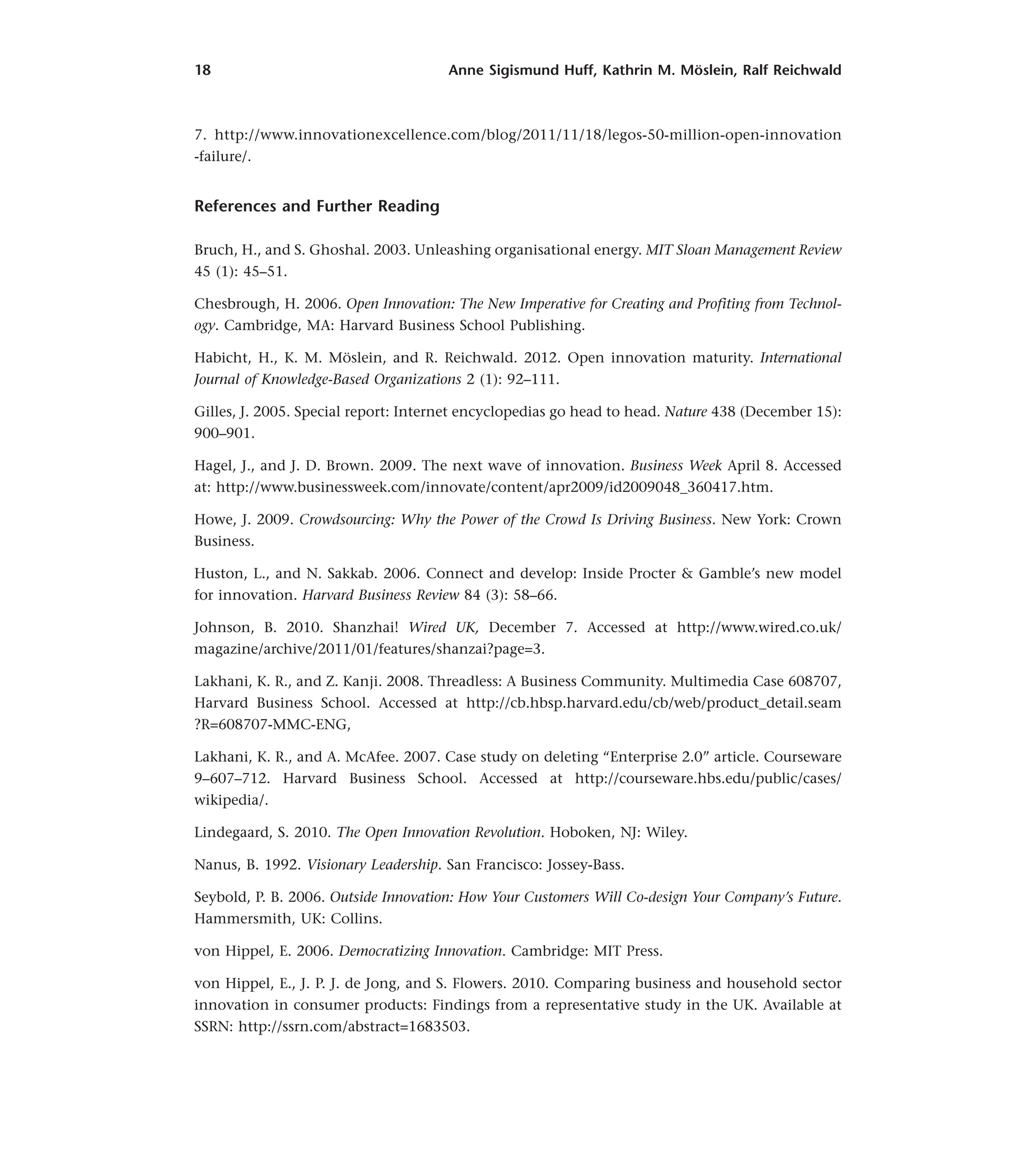 18 Anne Sigismund Huff, Kathrin M. Möslein, Ralf Reichwald
7. http://www.innovationexcellence.com/blog/2011/11/18/legos-50-million-open-innovation
-failure/.
References and Further Reading
Bruch, H., and S. Ghoshal. 2003. Unleashing organisational energy. MIT Sloan Management Review
45 (1): 45–51.
Chesbrough, H. 2006. Open Innovation: The New Imperative for Creating and Profiting from Technol-
ogy. Cambridge, MA: Harvard Business School Publishing.
Habicht, H., K. M. Möslein, and R. Reichwald. 2012. Open innovation maturity. International
Journal of Knowledge-Based Organizations 2 (1): 92–111.
Gilles, J. 2005. Special report: Internet encyclopedias go head to head. Nature 438 (December 15):
900–901.
Hagel, J., and J. D. Brown. 2009. The next wave of innovation. Business Week April 8. Accessed
at: http://www.businessweek.com/innovate/content/apr2009/id2009048_360417.htm.
Howe, J. 2009. Crowdsourcing: Why the Power of the Crowd Is Driving Business. New York: Crown
Business.
Huston, L., and N. Sakkab. 2006. Connect and develop: Inside Procter & Gamble’s new model
for innovation. Harvard Business Review 84 (3): 58–66.
Johnson, B. 2010. Shanzhai! Wired UK, December 7. Accessed at http://www.wired.co.uk/
magazine/archive/2011/01/features/shanzai?page=3.
Lakhani, K. R., and Z. Kanji. 2008. Threadless: A Business Community. Multimedia Case 608707,
Harvard Business School. Accessed at http://cb.hbsp.harvard.edu/cb/web/product_detail.seam
?R=608707-MMC-ENG,
Lakhani, K. R., and A. McAfee. 2007. Case study on deleting “Enterprise 2.0” article. Courseware
9–607–712. Harvard Business School. Accessed at http://courseware.hbs.edu/public/cases/
wikipedia/.
Lindegaard, S. 2010. The Open Innovation Revolution. Hoboken, NJ: Wiley.
Nanus, B. 1992. Visionary Leadership. San Francisco: Jossey-Bass.
Seybold, P. B. 2006. Outside Innovation: How Your Customers Will Co-design Your Company’s Future.
Hammersmith, UK: Collins.
von Hippel, E. 2006. Democratizing Innovation. Cambridge: MIT Press.
von Hippel, E., J. P. J. de Jong, and S. Flowers. 2010. Comparing business and household sector
innovation in consumer products: Findings from a representative study in the UK. Available at
SSRN: http://ssrn.com/abstract=1683503.
 