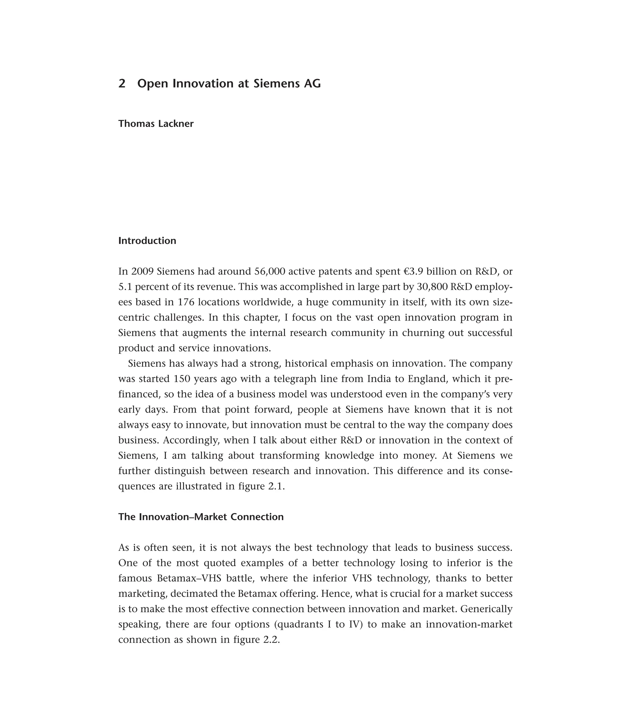 2 Open Innovation at Siemens AG
Thomas Lackner
Introduction
In 2009 Siemens had around 56,000 active patents and spent €3.9 billion on R&D, or
5.1 percent of its revenue. This was accomplished in large part by 30,800 R&D employ-
ees based in 176 locations worldwide, a huge community in itself, with its own size-
centric challenges. In this chapter, I focus on the vast open innovation program in
Siemens that augments the internal research community in churning out successful
product and service innovations.
Siemens has always had a strong, historical emphasis on innovation. The company
was started 150 years ago with a telegraph line from India to England, which it pre-
financed, so the idea of a business model was understood even in the company’s very
early days. From that point forward, people at Siemens have known that it is not
always easy to innovate, but innovation must be central to the way the company does
business. Accordingly, when I talk about either R&D or innovation in the context of
Siemens, I am talking about transforming knowledge into money. At Siemens we
further distinguish between research and innovation. This difference and its conse-
quences are illustrated in figure 2.1.
The Innovation–Market Connection
As is often seen, it is not always the best technology that leads to business success.
One of the most quoted examples of a better technology losing to inferior is the
famous Betamax–VHS battle, where the inferior VHS technology, thanks to better
marketing, decimated the Betamax offering. Hence, what is crucial for a market success
is to make the most effective connection between innovation and market. Generically
speaking, there are four options (quadrants I to IV) to make an innovation-market
connection as shown in figure 2.2.
 