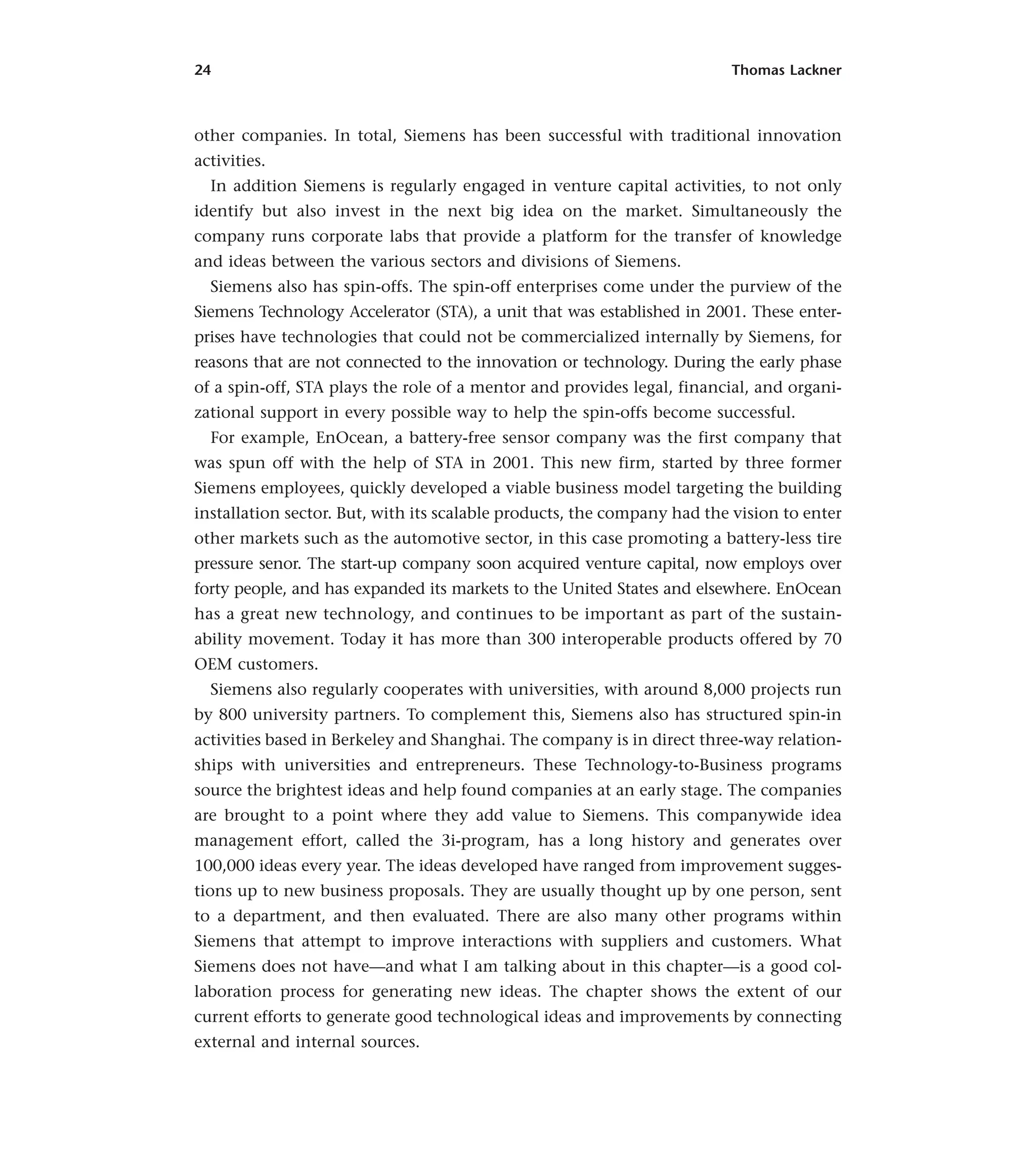 24 Thomas Lackner
other companies. In total, Siemens has been successful with traditional innovation
activities.
In addition Siemens is regularly engaged in venture capital activities, to not only
identify but also invest in the next big idea on the market. Simultaneously the
company runs corporate labs that provide a platform for the transfer of knowledge
and ideas between the various sectors and divisions of Siemens.
Siemens also has spin-offs. The spin-off enterprises come under the purview of the
Siemens Technology Accelerator (STA), a unit that was established in 2001. These enter-
prises have technologies that could not be commercialized internally by Siemens, for
reasons that are not connected to the innovation or technology. During the early phase
of a spin-off, STA plays the role of a mentor and provides legal, financial, and organi-
zational support in every possible way to help the spin-offs become successful.
For example, EnOcean, a battery-free sensor company was the first company that
was spun off with the help of STA in 2001. This new firm, started by three former
Siemens employees, quickly developed a viable business model targeting the building
installation sector. But, with its scalable products, the company had the vision to enter
other markets such as the automotive sector, in this case promoting a battery-less tire
pressure senor. The start-up company soon acquired venture capital, now employs over
forty people, and has expanded its markets to the United States and elsewhere. EnOcean
has a great new technology, and continues to be important as part of the sustain-
ability movement. Today it has more than 300 interoperable products offered by 70
OEM customers.
Siemens also regularly cooperates with universities, with around 8,000 projects run
by 800 university partners. To complement this, Siemens also has structured spin-in
activities based in Berkeley and Shanghai. The company is in direct three-way relation-
ships with universities and entrepreneurs. These Technology-to-Business programs
source the brightest ideas and help found companies at an early stage. The companies
are brought to a point where they add value to Siemens. This companywide idea
management effort, called the 3i-program, has a long history and generates over
100,000 ideas every year. The ideas developed have ranged from improvement sugges-
tions up to new business proposals. They are usually thought up by one person, sent
to a department, and then evaluated. There are also many other programs within
Siemens that attempt to improve interactions with suppliers and customers. What
Siemens does not have—and what I am talking about in this chapter—is a good col-
laboration process for generating new ideas. The chapter shows the extent of our
current efforts to generate good technological ideas and improvements by connecting
external and internal sources.
 
