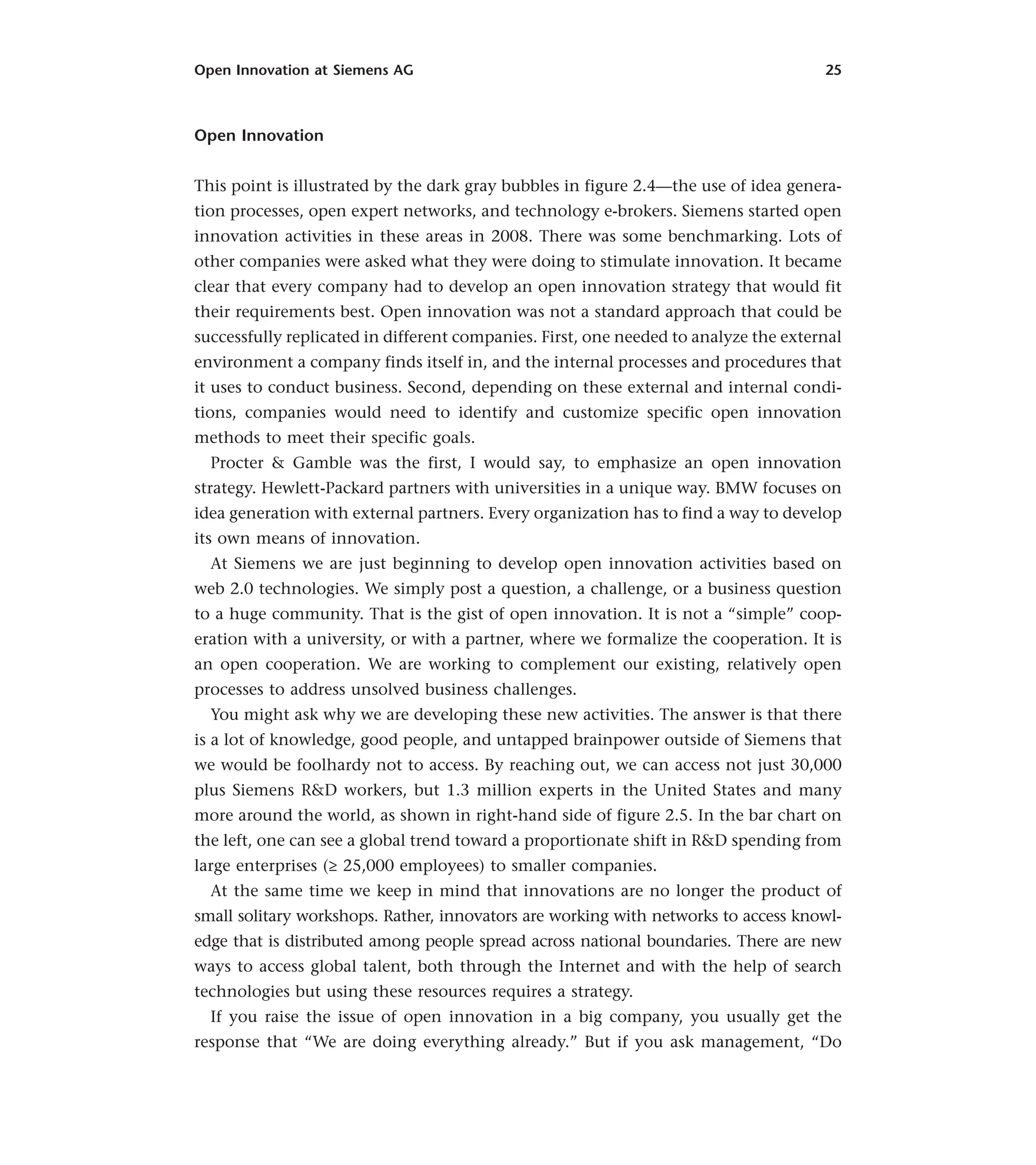Open Innovation at Siemens AG 25
Open Innovation
This point is illustrated by the dark gray bubbles in figure 2.4—the use of idea genera-
tion processes, open expert networks, and technology e-brokers. Siemens started open
innovation activities in these areas in 2008. There was some benchmarking. Lots of
other companies were asked what they were doing to stimulate innovation. It became
clear that every company had to develop an open innovation strategy that would fit
their requirements best. Open innovation was not a standard approach that could be
successfully replicated in different companies. First, one needed to analyze the external
environment a company finds itself in, and the internal processes and procedures that
it uses to conduct business. Second, depending on these external and internal condi-
tions, companies would need to identify and customize specific open innovation
methods to meet their specific goals.
Procter & Gamble was the first, I would say, to emphasize an open innovation
strategy. Hewlett-Packard partners with universities in a unique way. BMW focuses on
idea generation with external partners. Every organization has to find a way to develop
its own means of innovation.
At Siemens we are just beginning to develop open innovation activities based on
web 2.0 technologies. We simply post a question, a challenge, or a business question
to a huge community. That is the gist of open innovation. It is not a “simple” coop-
eration with a university, or with a partner, where we formalize the cooperation. It is
an open cooperation. We are working to complement our existing, relatively open
processes to address unsolved business challenges.
You might ask why we are developing these new activities. The answer is that there
is a lot of knowledge, good people, and untapped brainpower outside of Siemens that
we would be foolhardy not to access. By reaching out, we can access not just 30,000
plus Siemens R&D workers, but 1.3 million experts in the United States and many
more around the world, as shown in right-hand side of figure 2.5. In the bar chart on
the left, one can see a global trend toward a proportionate shift in R&D spending from
large enterprises (≥ 25,000 employees) to smaller companies.
At the same time we keep in mind that innovations are no longer the product of
small solitary workshops. Rather, innovators are working with networks to access knowl-
edge that is distributed among people spread across national boundaries. There are new
ways to access global talent, both through the Internet and with the help of search
technologies but using these resources requires a strategy.
If you raise the issue of open innovation in a big company, you usually get the
response that “We are doing everything already.” But if you ask management, “Do
 