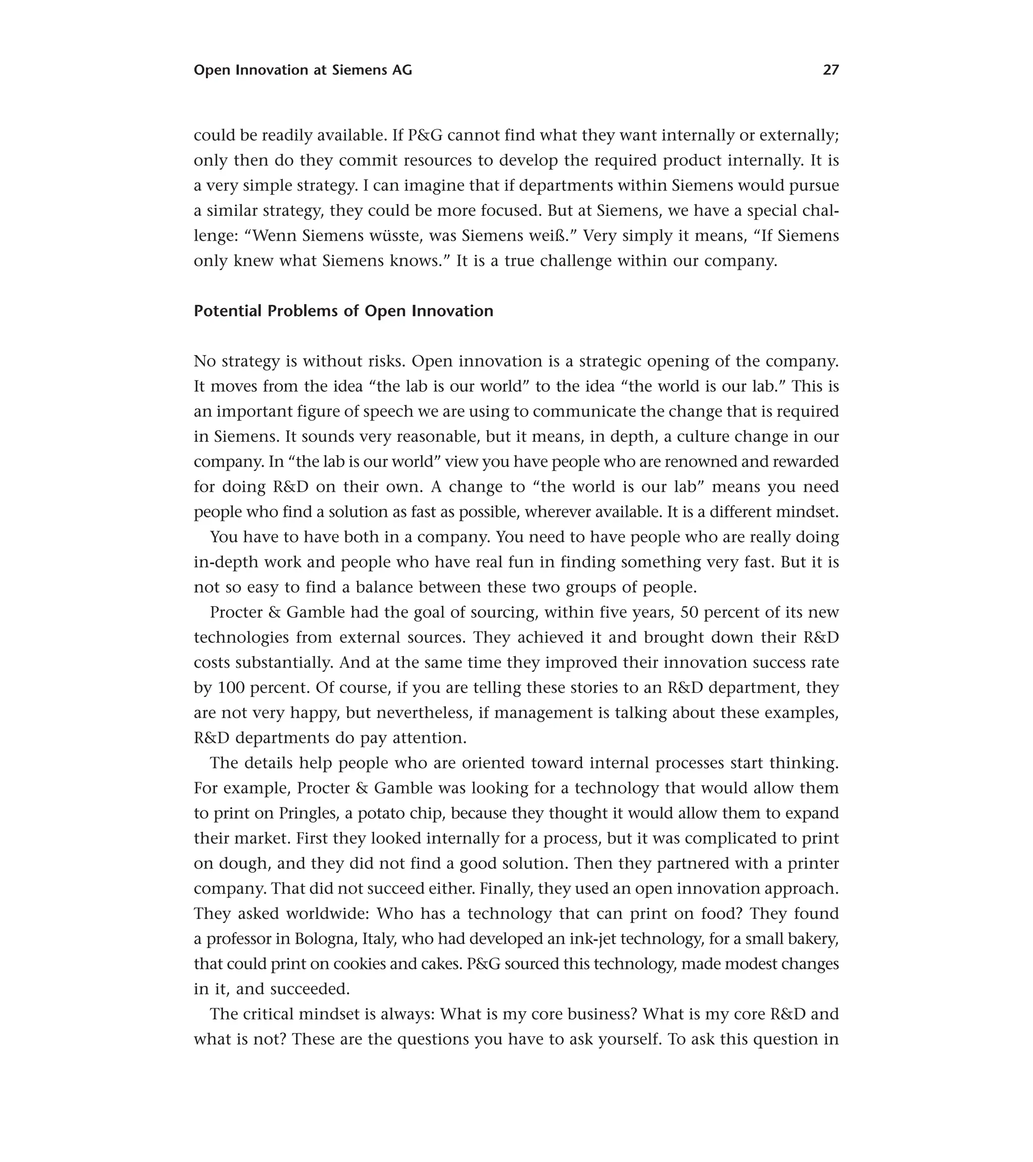 Open Innovation at Siemens AG 27
could be readily available. If P&G cannot find what they want internally or externally;
only then do they commit resources to develop the required product internally. It is
a very simple strategy. I can imagine that if departments within Siemens would pursue
a similar strategy, they could be more focused. But at Siemens, we have a special chal-
lenge: “Wenn Siemens wüsste, was Siemens weiß.” Very simply it means, “If Siemens
only knew what Siemens knows.” It is a true challenge within our company.
Potential Problems of Open Innovation
No strategy is without risks. Open innovation is a strategic opening of the company.
It moves from the idea “the lab is our world” to the idea “the world is our lab.” This is
an important figure of speech we are using to communicate the change that is required
in Siemens. It sounds very reasonable, but it means, in depth, a culture change in our
company. In “the lab is our world” view you have people who are renowned and rewarded
for doing R&D on their own. A change to “the world is our lab” means you need
people who find a solution as fast as possible, wherever available. It is a different mindset.
You have to have both in a company. You need to have people who are really doing
in-depth work and people who have real fun in finding something very fast. But it is
not so easy to find a balance between these two groups of people.
Procter & Gamble had the goal of sourcing, within five years, 50 percent of its new
technologies from external sources. They achieved it and brought down their R&D
costs substantially. And at the same time they improved their innovation success rate
by 100 percent. Of course, if you are telling these stories to an R&D department, they
are not very happy, but nevertheless, if management is talking about these examples,
R&D departments do pay attention.
The details help people who are oriented toward internal processes start thinking.
For example, Procter & Gamble was looking for a technology that would allow them
to print on Pringles, a potato chip, because they thought it would allow them to expand
their market. First they looked internally for a process, but it was complicated to print
on dough, and they did not find a good solution. Then they partnered with a printer
company. That did not succeed either. Finally, they used an open innovation approach.
They asked worldwide: Who has a technology that can print on food? They found
a professor in Bologna, Italy, who had developed an ink-jet technology, for a small bakery,
that could print on cookies and cakes. P&G sourced this technology, made modest changes
in it, and succeeded.
The critical mindset is always: What is my core business? What is my core R&D and
what is not? These are the questions you have to ask yourself. To ask this question in
 