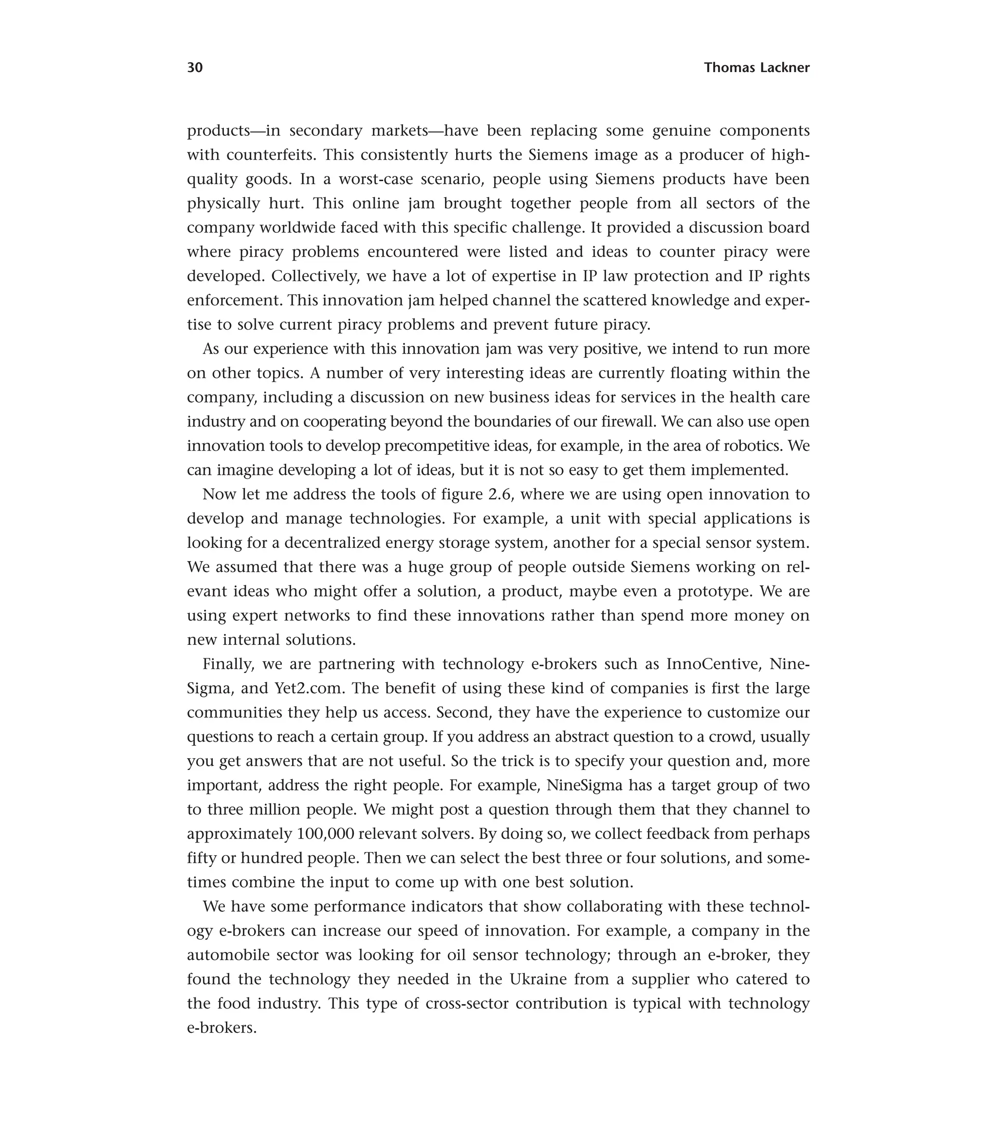 30 Thomas Lackner
products—in secondary markets—have been replacing some genuine components
with counterfeits. This consistently hurts the Siemens image as a producer of high-
quality goods. In a worst-case scenario, people using Siemens products have been
physically hurt. This online jam brought together people from all sectors of the
company worldwide faced with this specific challenge. It provided a discussion board
where piracy problems encountered were listed and ideas to counter piracy were
developed. Collectively, we have a lot of expertise in IP law protection and IP rights
enforcement. This innovation jam helped channel the scattered knowledge and exper-
tise to solve current piracy problems and prevent future piracy.
As our experience with this innovation jam was very positive, we intend to run more
on other topics. A number of very interesting ideas are currently floating within the
company, including a discussion on new business ideas for services in the health care
industry and on cooperating beyond the boundaries of our firewall. We can also use open
innovation tools to develop precompetitive ideas, for example, in the area of robotics. We
can imagine developing a lot of ideas, but it is not so easy to get them implemented.
Now let me address the tools of figure 2.6, where we are using open innovation to
develop and manage technologies. For example, a unit with special applications is
looking for a decentralized energy storage system, another for a special sensor system.
We assumed that there was a huge group of people outside Siemens working on rel-
evant ideas who might offer a solution, a product, maybe even a prototype. We are
using expert networks to find these innovations rather than spend more money on
new internal solutions.
Finally, we are partnering with technology e-brokers such as InnoCentive, Nine-
Sigma, and Yet2.com. The benefit of using these kind of companies is first the large
communities they help us access. Second, they have the experience to customize our
questions to reach a certain group. If you address an abstract question to a crowd, usually
you get answers that are not useful. So the trick is to specify your question and, more
important, address the right people. For example, NineSigma has a target group of two
to three million people. We might post a question through them that they channel to
approximately 100,000 relevant solvers. By doing so, we collect feedback from perhaps
fifty or hundred people. Then we can select the best three or four solutions, and some-
times combine the input to come up with one best solution.
We have some performance indicators that show collaborating with these technol-
ogy e-brokers can increase our speed of innovation. For example, a company in the
automobile sector was looking for oil sensor technology; through an e-broker, they
found the technology they needed in the Ukraine from a supplier who catered to
the food industry. This type of cross-sector contribution is typical with technology
e-brokers.
 