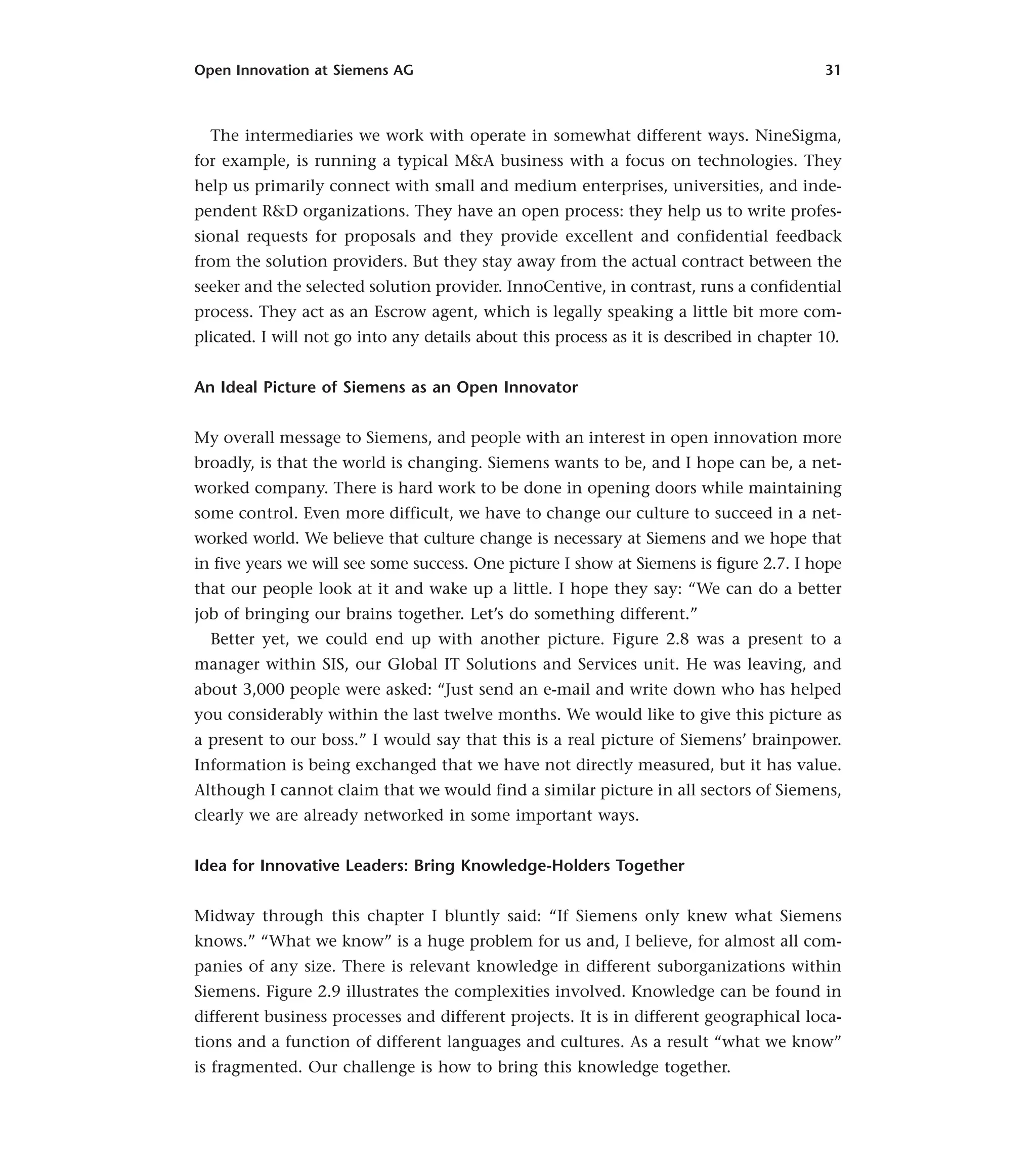 Open Innovation at Siemens AG 31
The intermediaries we work with operate in somewhat different ways. NineSigma,
for example, is running a typical M&A business with a focus on technologies. They
help us primarily connect with small and medium enterprises, universities, and inde-
pendent R&D organizations. They have an open process: they help us to write profes-
sional requests for proposals and they provide excellent and confidential feedback
from the solution providers. But they stay away from the actual contract between the
seeker and the selected solution provider. InnoCentive, in contrast, runs a confidential
process. They act as an Escrow agent, which is legally speaking a little bit more com-
plicated. I will not go into any details about this process as it is described in chapter 10.
An Ideal Picture of Siemens as an Open Innovator
My overall message to Siemens, and people with an interest in open innovation more
broadly, is that the world is changing. Siemens wants to be, and I hope can be, a net-
worked company. There is hard work to be done in opening doors while maintaining
some control. Even more difficult, we have to change our culture to succeed in a net-
worked world. We believe that culture change is necessary at Siemens and we hope that
in five years we will see some success. One picture I show at Siemens is figure 2.7. I hope
that our people look at it and wake up a little. I hope they say: “We can do a better
job of bringing our brains together. Let’s do something different.”
Better yet, we could end up with another picture. Figure 2.8 was a present to a
manager within SIS, our Global IT Solutions and Services unit. He was leaving, and
about 3,000 people were asked: “Just send an e-mail and write down who has helped
you considerably within the last twelve months. We would like to give this picture as
a present to our boss.” I would say that this is a real picture of Siemens’ brainpower.
Information is being exchanged that we have not directly measured, but it has value.
Although I cannot claim that we would find a similar picture in all sectors of Siemens,
clearly we are already networked in some important ways.
Idea for Innovative Leaders: Bring Knowledge-Holders Together
Midway through this chapter I bluntly said: “If Siemens only knew what Siemens
knows.” “What we know” is a huge problem for us and, I believe, for almost all com-
panies of any size. There is relevant knowledge in different suborganizations within
Siemens. Figure 2.9 illustrates the complexities involved. Knowledge can be found in
different business processes and different projects. It is in different geographical loca-
tions and a function of different languages and cultures. As a result “what we know”
is fragmented. Our challenge is how to bring this knowledge together.
 
