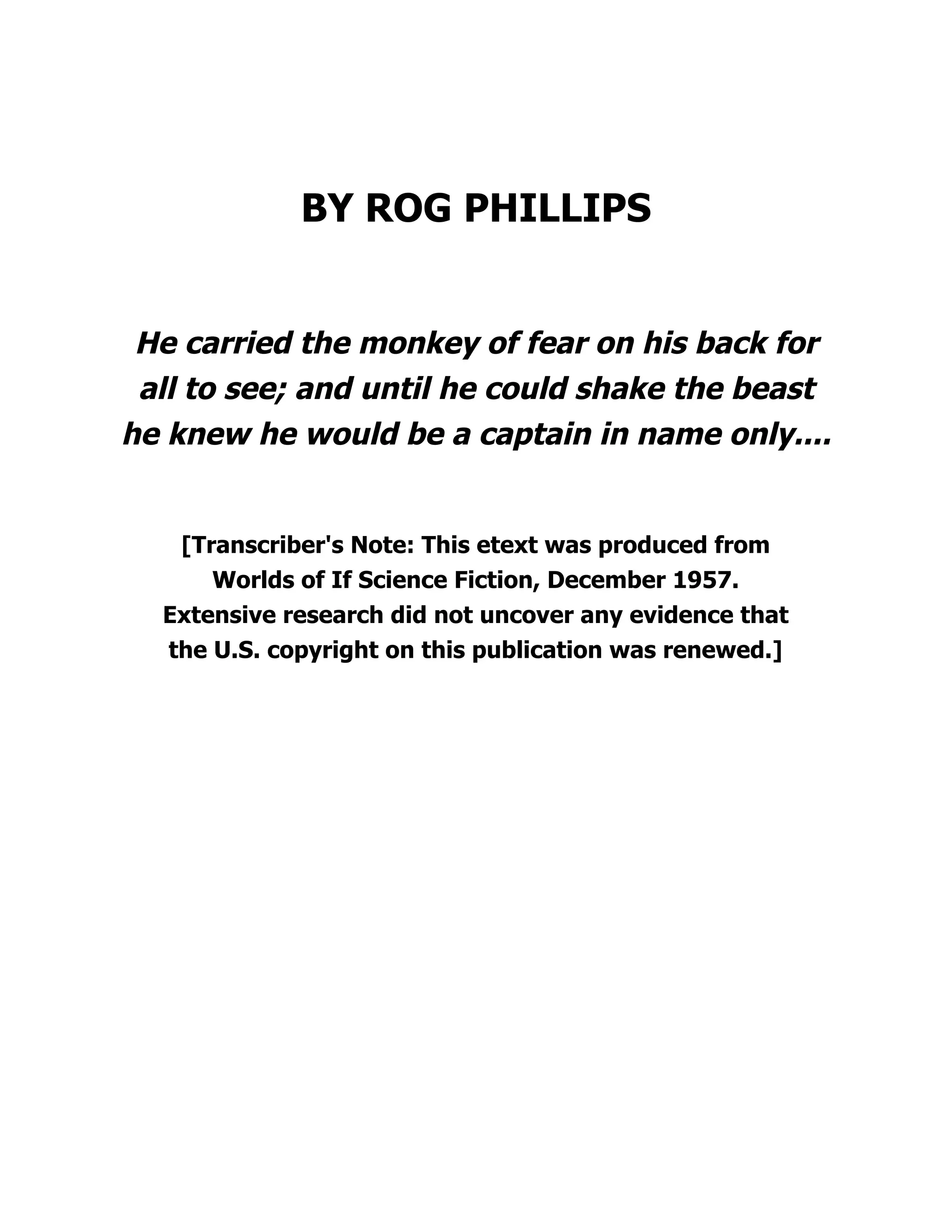 BY ROG PHILLIPS
He carried the monkey of fear on his back for
all to see; and until he could shake the beast
he knew he would be a captain in name only....
[Transcriber's Note: This etext was produced from
Worlds of If Science Fiction, December 1957.
Extensive research did not uncover any evidence that
the U.S. copyright on this publication was renewed.]
 