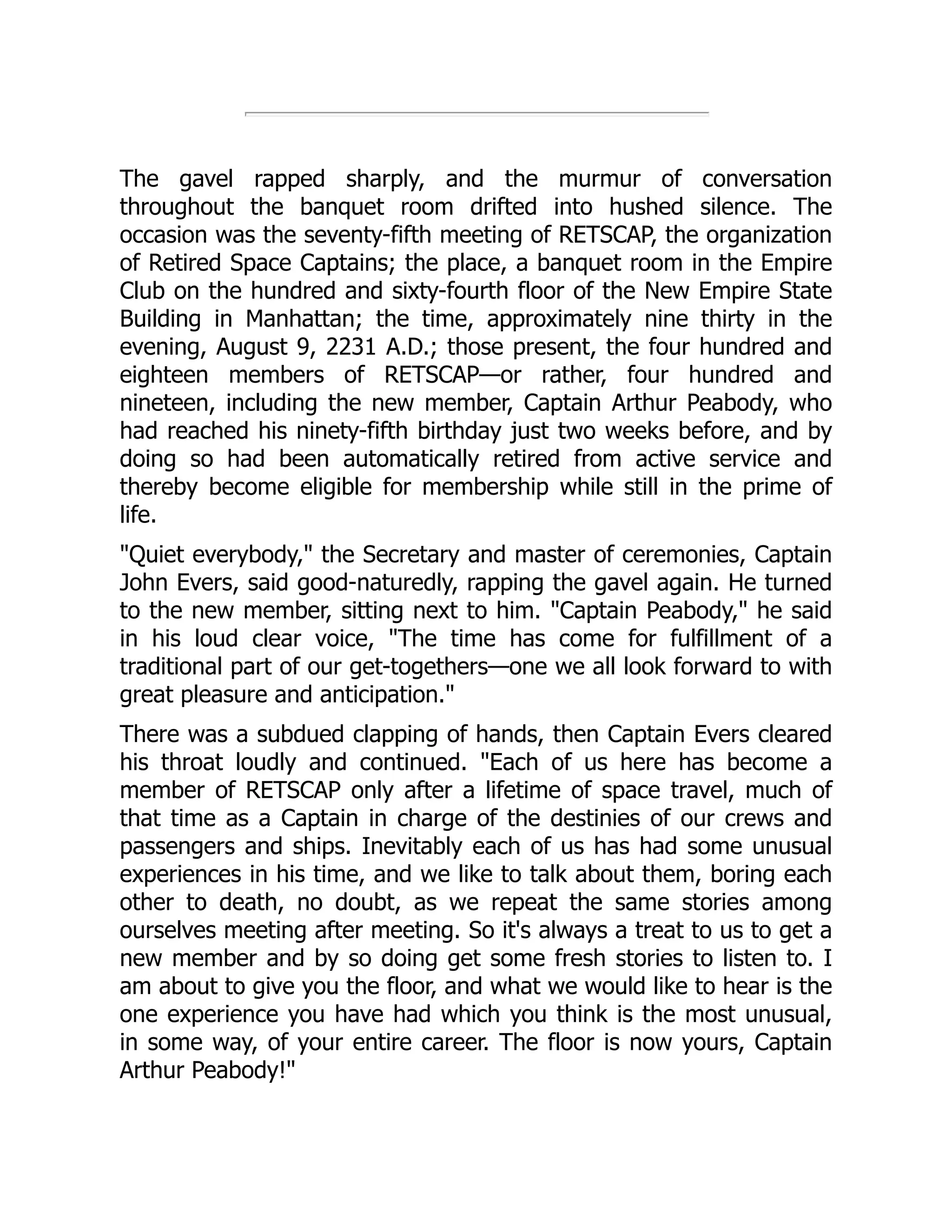 The gavel rapped sharply, and the murmur of conversation
throughout the banquet room drifted into hushed silence. The
occasion was the seventy-fifth meeting of RETSCAP, the organization
of Retired Space Captains; the place, a banquet room in the Empire
Club on the hundred and sixty-fourth floor of the New Empire State
Building in Manhattan; the time, approximately nine thirty in the
evening, August 9, 2231 A.D.; those present, the four hundred and
eighteen members of RETSCAP—or rather, four hundred and
nineteen, including the new member, Captain Arthur Peabody, who
had reached his ninety-fifth birthday just two weeks before, and by
doing so had been automatically retired from active service and
thereby become eligible for membership while still in the prime of
life.
"Quiet everybody," the Secretary and master of ceremonies, Captain
John Evers, said good-naturedly, rapping the gavel again. He turned
to the new member, sitting next to him. "Captain Peabody," he said
in his loud clear voice, "The time has come for fulfillment of a
traditional part of our get-togethers—one we all look forward to with
great pleasure and anticipation."
There was a subdued clapping of hands, then Captain Evers cleared
his throat loudly and continued. "Each of us here has become a
member of RETSCAP only after a lifetime of space travel, much of
that time as a Captain in charge of the destinies of our crews and
passengers and ships. Inevitably each of us has had some unusual
experiences in his time, and we like to talk about them, boring each
other to death, no doubt, as we repeat the same stories among
ourselves meeting after meeting. So it's always a treat to us to get a
new member and by so doing get some fresh stories to listen to. I
am about to give you the floor, and what we would like to hear is the
one experience you have had which you think is the most unusual,
in some way, of your entire career. The floor is now yours, Captain
Arthur Peabody!"
 