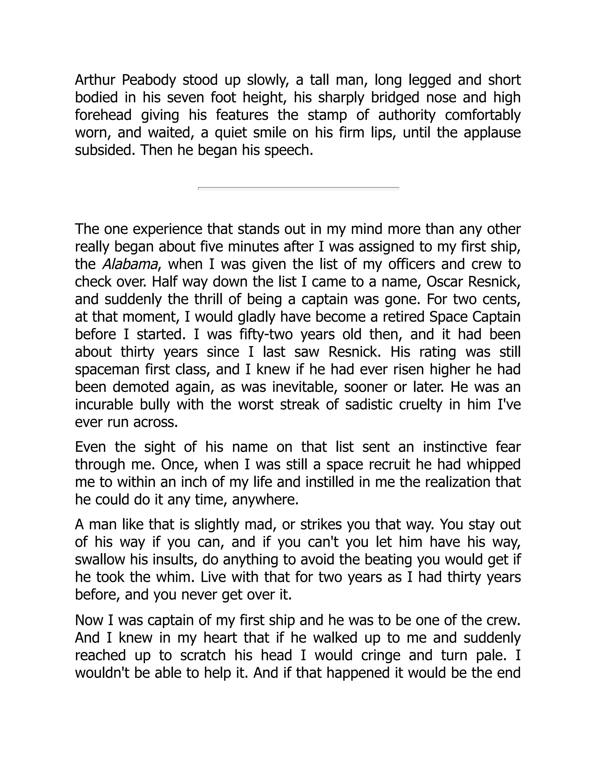 Arthur Peabody stood up slowly, a tall man, long legged and short
bodied in his seven foot height, his sharply bridged nose and high
forehead giving his features the stamp of authority comfortably
worn, and waited, a quiet smile on his firm lips, until the applause
subsided. Then he began his speech.
The one experience that stands out in my mind more than any other
really began about five minutes after I was assigned to my first ship,
the Alabama, when I was given the list of my officers and crew to
check over. Half way down the list I came to a name, Oscar Resnick,
and suddenly the thrill of being a captain was gone. For two cents,
at that moment, I would gladly have become a retired Space Captain
before I started. I was fifty-two years old then, and it had been
about thirty years since I last saw Resnick. His rating was still
spaceman first class, and I knew if he had ever risen higher he had
been demoted again, as was inevitable, sooner or later. He was an
incurable bully with the worst streak of sadistic cruelty in him I've
ever run across.
Even the sight of his name on that list sent an instinctive fear
through me. Once, when I was still a space recruit he had whipped
me to within an inch of my life and instilled in me the realization that
he could do it any time, anywhere.
A man like that is slightly mad, or strikes you that way. You stay out
of his way if you can, and if you can't you let him have his way,
swallow his insults, do anything to avoid the beating you would get if
he took the whim. Live with that for two years as I had thirty years
before, and you never get over it.
Now I was captain of my first ship and he was to be one of the crew.
And I knew in my heart that if he walked up to me and suddenly
reached up to scratch his head I would cringe and turn pale. I
wouldn't be able to help it. And if that happened it would be the end
 
