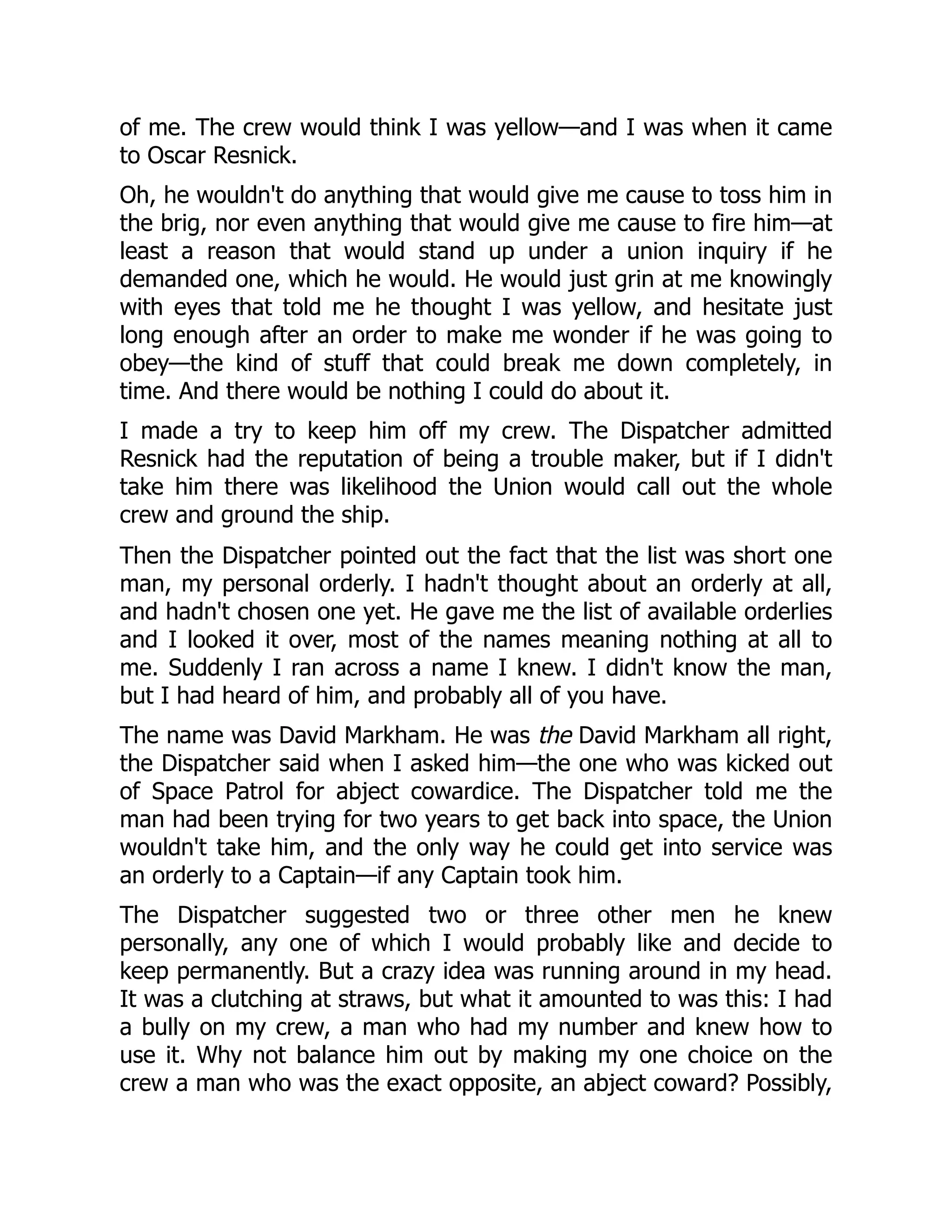 of me. The crew would think I was yellow—and I was when it came
to Oscar Resnick.
Oh, he wouldn't do anything that would give me cause to toss him in
the brig, nor even anything that would give me cause to fire him—at
least a reason that would stand up under a union inquiry if he
demanded one, which he would. He would just grin at me knowingly
with eyes that told me he thought I was yellow, and hesitate just
long enough after an order to make me wonder if he was going to
obey—the kind of stuff that could break me down completely, in
time. And there would be nothing I could do about it.
I made a try to keep him off my crew. The Dispatcher admitted
Resnick had the reputation of being a trouble maker, but if I didn't
take him there was likelihood the Union would call out the whole
crew and ground the ship.
Then the Dispatcher pointed out the fact that the list was short one
man, my personal orderly. I hadn't thought about an orderly at all,
and hadn't chosen one yet. He gave me the list of available orderlies
and I looked it over, most of the names meaning nothing at all to
me. Suddenly I ran across a name I knew. I didn't know the man,
but I had heard of him, and probably all of you have.
The name was David Markham. He was the David Markham all right,
the Dispatcher said when I asked him—the one who was kicked out
of Space Patrol for abject cowardice. The Dispatcher told me the
man had been trying for two years to get back into space, the Union
wouldn't take him, and the only way he could get into service was
an orderly to a Captain—if any Captain took him.
The Dispatcher suggested two or three other men he knew
personally, any one of which I would probably like and decide to
keep permanently. But a crazy idea was running around in my head.
It was a clutching at straws, but what it amounted to was this: I had
a bully on my crew, a man who had my number and knew how to
use it. Why not balance him out by making my one choice on the
crew a man who was the exact opposite, an abject coward? Possibly,
 