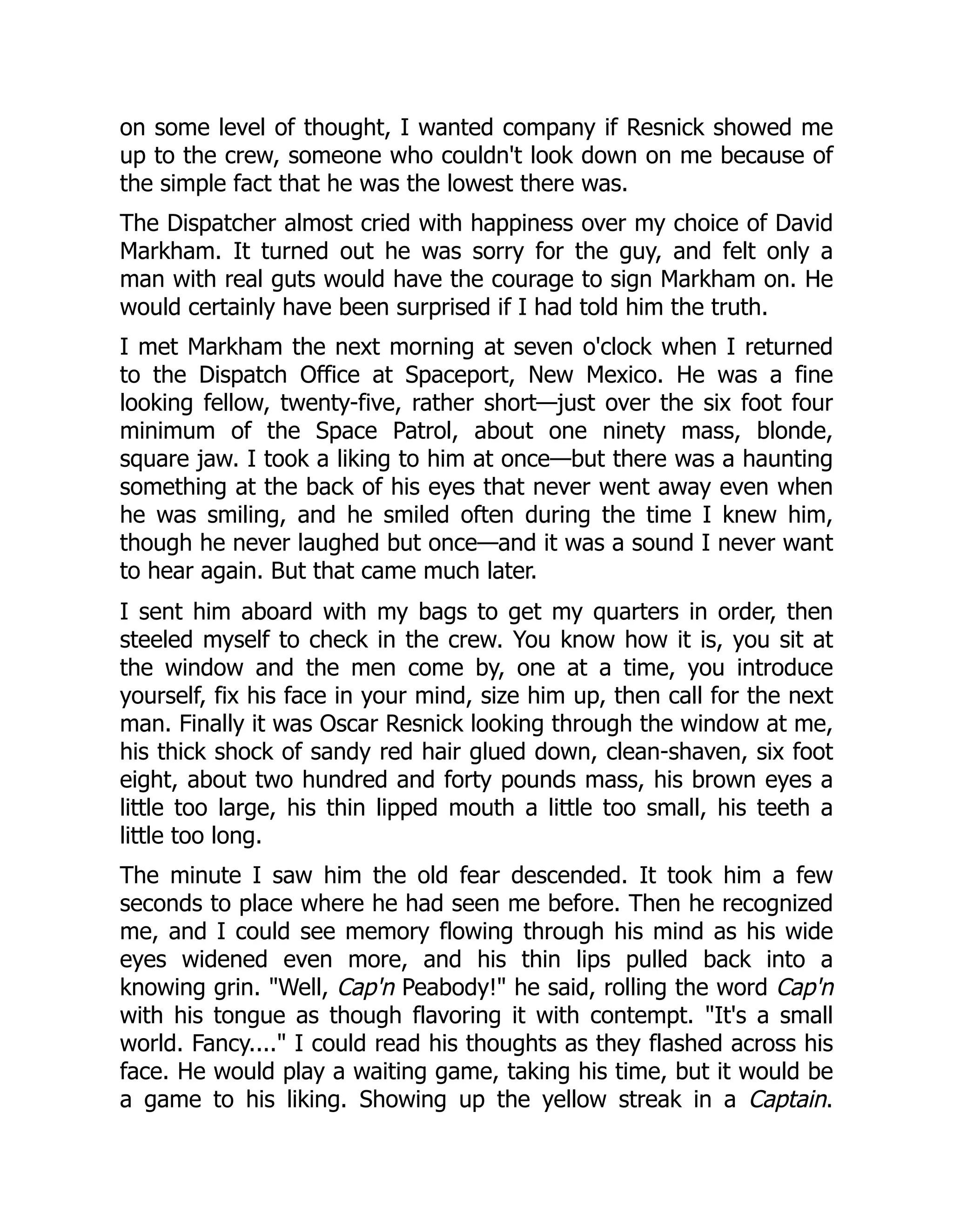 on some level of thought, I wanted company if Resnick showed me
up to the crew, someone who couldn't look down on me because of
the simple fact that he was the lowest there was.
The Dispatcher almost cried with happiness over my choice of David
Markham. It turned out he was sorry for the guy, and felt only a
man with real guts would have the courage to sign Markham on. He
would certainly have been surprised if I had told him the truth.
I met Markham the next morning at seven o'clock when I returned
to the Dispatch Office at Spaceport, New Mexico. He was a fine
looking fellow, twenty-five, rather short—just over the six foot four
minimum of the Space Patrol, about one ninety mass, blonde,
square jaw. I took a liking to him at once—but there was a haunting
something at the back of his eyes that never went away even when
he was smiling, and he smiled often during the time I knew him,
though he never laughed but once—and it was a sound I never want
to hear again. But that came much later.
I sent him aboard with my bags to get my quarters in order, then
steeled myself to check in the crew. You know how it is, you sit at
the window and the men come by, one at a time, you introduce
yourself, fix his face in your mind, size him up, then call for the next
man. Finally it was Oscar Resnick looking through the window at me,
his thick shock of sandy red hair glued down, clean-shaven, six foot
eight, about two hundred and forty pounds mass, his brown eyes a
little too large, his thin lipped mouth a little too small, his teeth a
little too long.
The minute I saw him the old fear descended. It took him a few
seconds to place where he had seen me before. Then he recognized
me, and I could see memory flowing through his mind as his wide
eyes widened even more, and his thin lips pulled back into a
knowing grin. "Well, Cap'n Peabody!" he said, rolling the word Cap'n
with his tongue as though flavoring it with contempt. "It's a small
world. Fancy...." I could read his thoughts as they flashed across his
face. He would play a waiting game, taking his time, but it would be
a game to his liking. Showing up the yellow streak in a Captain.
 