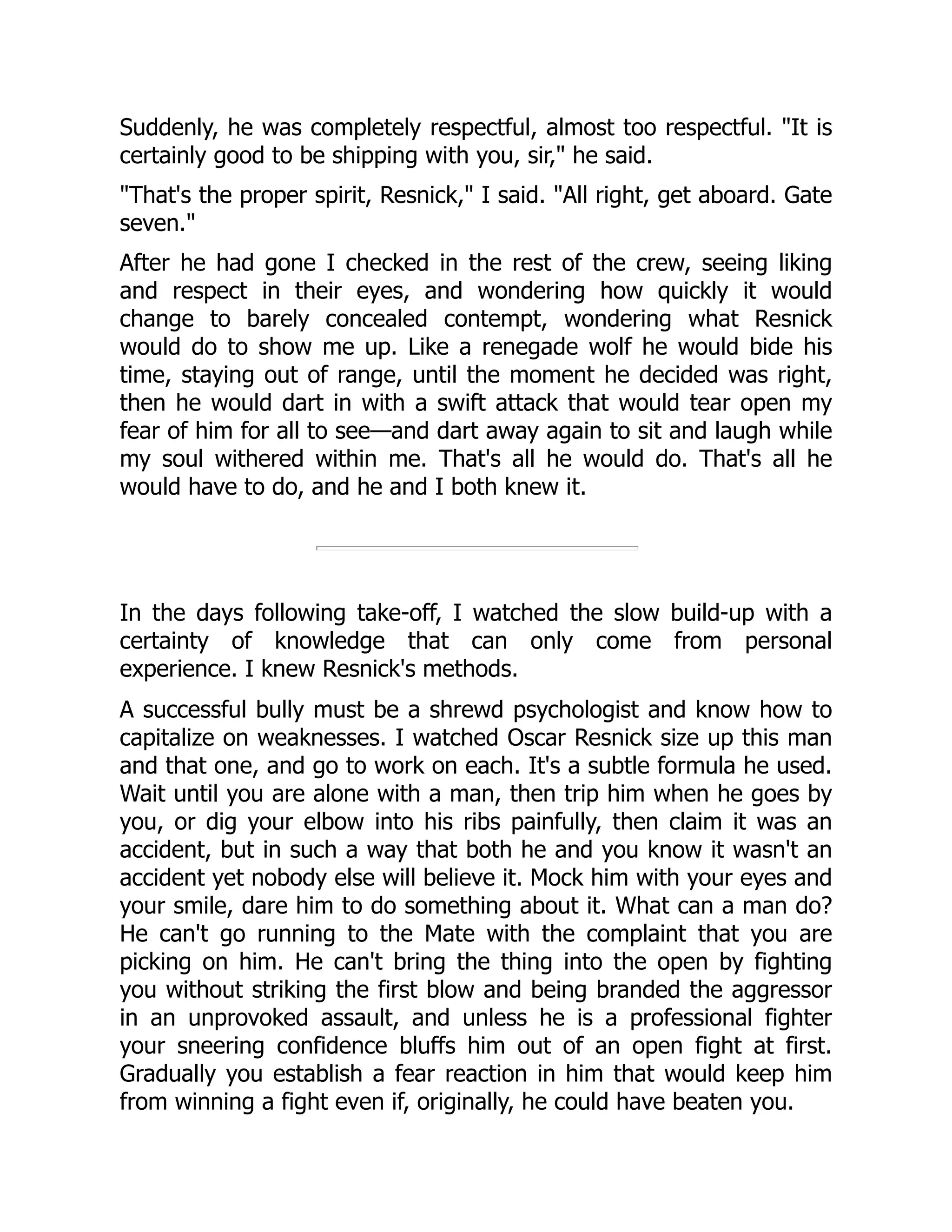 Suddenly, he was completely respectful, almost too respectful. "It is
certainly good to be shipping with you, sir," he said.
"That's the proper spirit, Resnick," I said. "All right, get aboard. Gate
seven."
After he had gone I checked in the rest of the crew, seeing liking
and respect in their eyes, and wondering how quickly it would
change to barely concealed contempt, wondering what Resnick
would do to show me up. Like a renegade wolf he would bide his
time, staying out of range, until the moment he decided was right,
then he would dart in with a swift attack that would tear open my
fear of him for all to see—and dart away again to sit and laugh while
my soul withered within me. That's all he would do. That's all he
would have to do, and he and I both knew it.
In the days following take-off, I watched the slow build-up with a
certainty of knowledge that can only come from personal
experience. I knew Resnick's methods.
A successful bully must be a shrewd psychologist and know how to
capitalize on weaknesses. I watched Oscar Resnick size up this man
and that one, and go to work on each. It's a subtle formula he used.
Wait until you are alone with a man, then trip him when he goes by
you, or dig your elbow into his ribs painfully, then claim it was an
accident, but in such a way that both he and you know it wasn't an
accident yet nobody else will believe it. Mock him with your eyes and
your smile, dare him to do something about it. What can a man do?
He can't go running to the Mate with the complaint that you are
picking on him. He can't bring the thing into the open by fighting
you without striking the first blow and being branded the aggressor
in an unprovoked assault, and unless he is a professional fighter
your sneering confidence bluffs him out of an open fight at first.
Gradually you establish a fear reaction in him that would keep him
from winning a fight even if, originally, he could have beaten you.
 