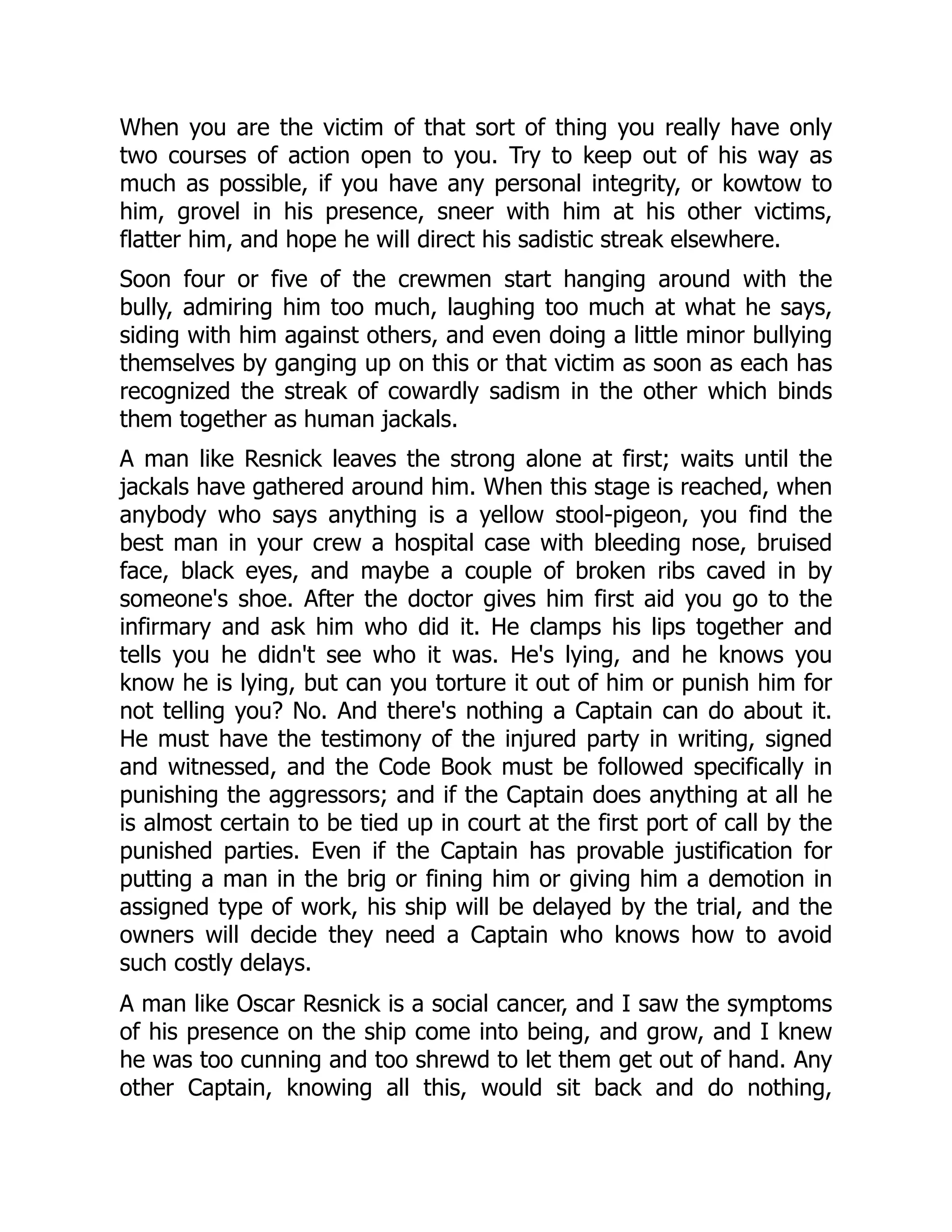When you are the victim of that sort of thing you really have only
two courses of action open to you. Try to keep out of his way as
much as possible, if you have any personal integrity, or kowtow to
him, grovel in his presence, sneer with him at his other victims,
flatter him, and hope he will direct his sadistic streak elsewhere.
Soon four or five of the crewmen start hanging around with the
bully, admiring him too much, laughing too much at what he says,
siding with him against others, and even doing a little minor bullying
themselves by ganging up on this or that victim as soon as each has
recognized the streak of cowardly sadism in the other which binds
them together as human jackals.
A man like Resnick leaves the strong alone at first; waits until the
jackals have gathered around him. When this stage is reached, when
anybody who says anything is a yellow stool-pigeon, you find the
best man in your crew a hospital case with bleeding nose, bruised
face, black eyes, and maybe a couple of broken ribs caved in by
someone's shoe. After the doctor gives him first aid you go to the
infirmary and ask him who did it. He clamps his lips together and
tells you he didn't see who it was. He's lying, and he knows you
know he is lying, but can you torture it out of him or punish him for
not telling you? No. And there's nothing a Captain can do about it.
He must have the testimony of the injured party in writing, signed
and witnessed, and the Code Book must be followed specifically in
punishing the aggressors; and if the Captain does anything at all he
is almost certain to be tied up in court at the first port of call by the
punished parties. Even if the Captain has provable justification for
putting a man in the brig or fining him or giving him a demotion in
assigned type of work, his ship will be delayed by the trial, and the
owners will decide they need a Captain who knows how to avoid
such costly delays.
A man like Oscar Resnick is a social cancer, and I saw the symptoms
of his presence on the ship come into being, and grow, and I knew
he was too cunning and too shrewd to let them get out of hand. Any
other Captain, knowing all this, would sit back and do nothing,
 