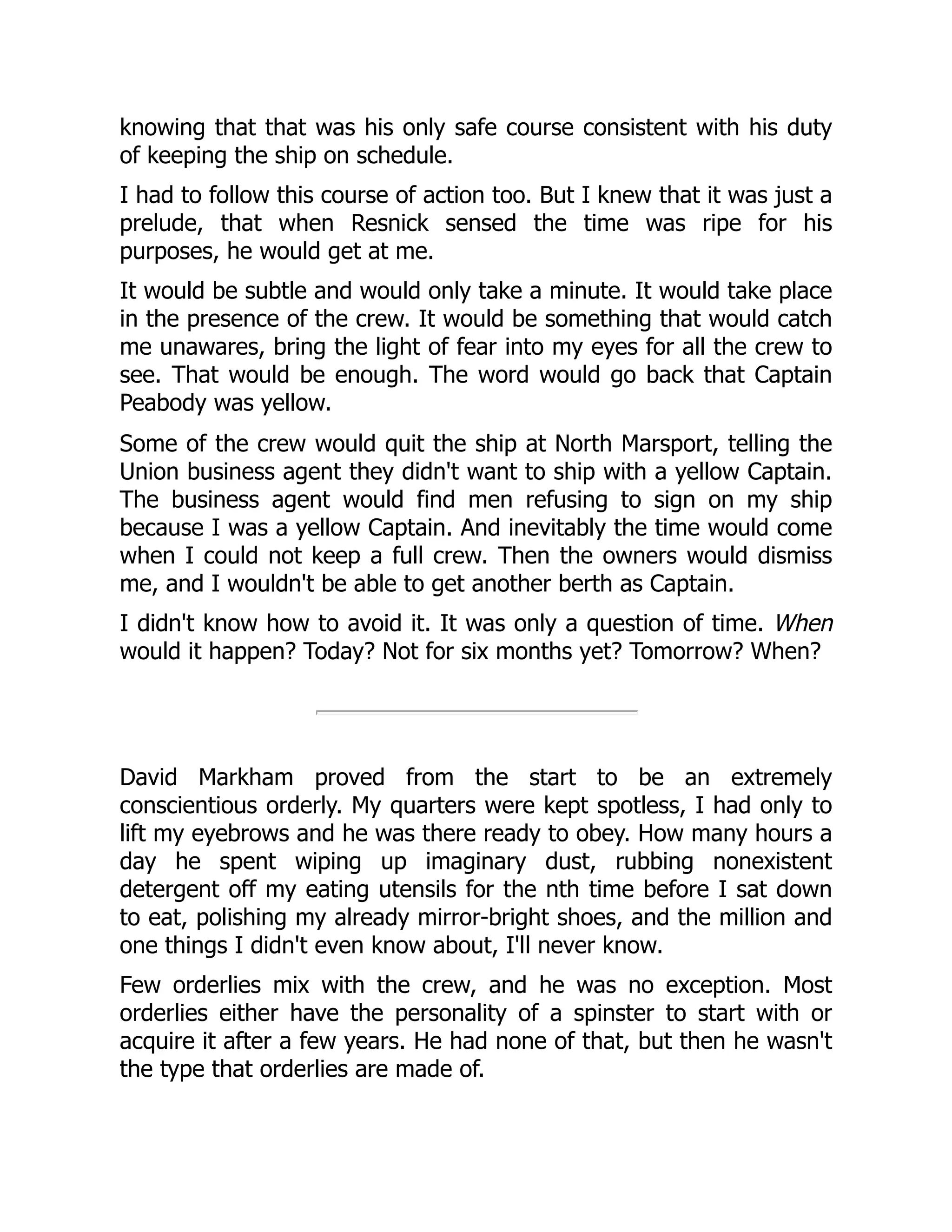 knowing that that was his only safe course consistent with his duty
of keeping the ship on schedule.
I had to follow this course of action too. But I knew that it was just a
prelude, that when Resnick sensed the time was ripe for his
purposes, he would get at me.
It would be subtle and would only take a minute. It would take place
in the presence of the crew. It would be something that would catch
me unawares, bring the light of fear into my eyes for all the crew to
see. That would be enough. The word would go back that Captain
Peabody was yellow.
Some of the crew would quit the ship at North Marsport, telling the
Union business agent they didn't want to ship with a yellow Captain.
The business agent would find men refusing to sign on my ship
because I was a yellow Captain. And inevitably the time would come
when I could not keep a full crew. Then the owners would dismiss
me, and I wouldn't be able to get another berth as Captain.
I didn't know how to avoid it. It was only a question of time. When
would it happen? Today? Not for six months yet? Tomorrow? When?
David Markham proved from the start to be an extremely
conscientious orderly. My quarters were kept spotless, I had only to
lift my eyebrows and he was there ready to obey. How many hours a
day he spent wiping up imaginary dust, rubbing nonexistent
detergent off my eating utensils for the nth time before I sat down
to eat, polishing my already mirror-bright shoes, and the million and
one things I didn't even know about, I'll never know.
Few orderlies mix with the crew, and he was no exception. Most
orderlies either have the personality of a spinster to start with or
acquire it after a few years. He had none of that, but then he wasn't
the type that orderlies are made of.
 