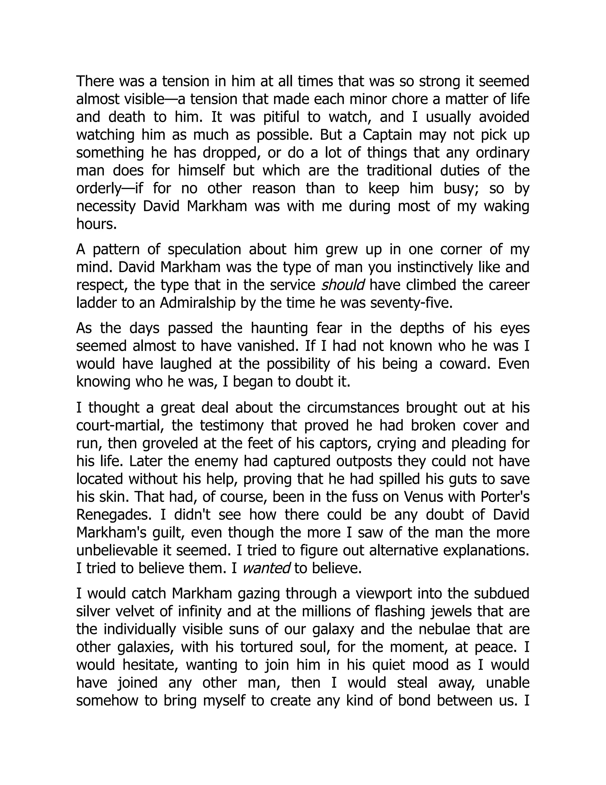 There was a tension in him at all times that was so strong it seemed
almost visible—a tension that made each minor chore a matter of life
and death to him. It was pitiful to watch, and I usually avoided
watching him as much as possible. But a Captain may not pick up
something he has dropped, or do a lot of things that any ordinary
man does for himself but which are the traditional duties of the
orderly—if for no other reason than to keep him busy; so by
necessity David Markham was with me during most of my waking
hours.
A pattern of speculation about him grew up in one corner of my
mind. David Markham was the type of man you instinctively like and
respect, the type that in the service should have climbed the career
ladder to an Admiralship by the time he was seventy-five.
As the days passed the haunting fear in the depths of his eyes
seemed almost to have vanished. If I had not known who he was I
would have laughed at the possibility of his being a coward. Even
knowing who he was, I began to doubt it.
I thought a great deal about the circumstances brought out at his
court-martial, the testimony that proved he had broken cover and
run, then groveled at the feet of his captors, crying and pleading for
his life. Later the enemy had captured outposts they could not have
located without his help, proving that he had spilled his guts to save
his skin. That had, of course, been in the fuss on Venus with Porter's
Renegades. I didn't see how there could be any doubt of David
Markham's guilt, even though the more I saw of the man the more
unbelievable it seemed. I tried to figure out alternative explanations.
I tried to believe them. I wanted to believe.
I would catch Markham gazing through a viewport into the subdued
silver velvet of infinity and at the millions of flashing jewels that are
the individually visible suns of our galaxy and the nebulae that are
other galaxies, with his tortured soul, for the moment, at peace. I
would hesitate, wanting to join him in his quiet mood as I would
have joined any other man, then I would steal away, unable
somehow to bring myself to create any kind of bond between us. I
 