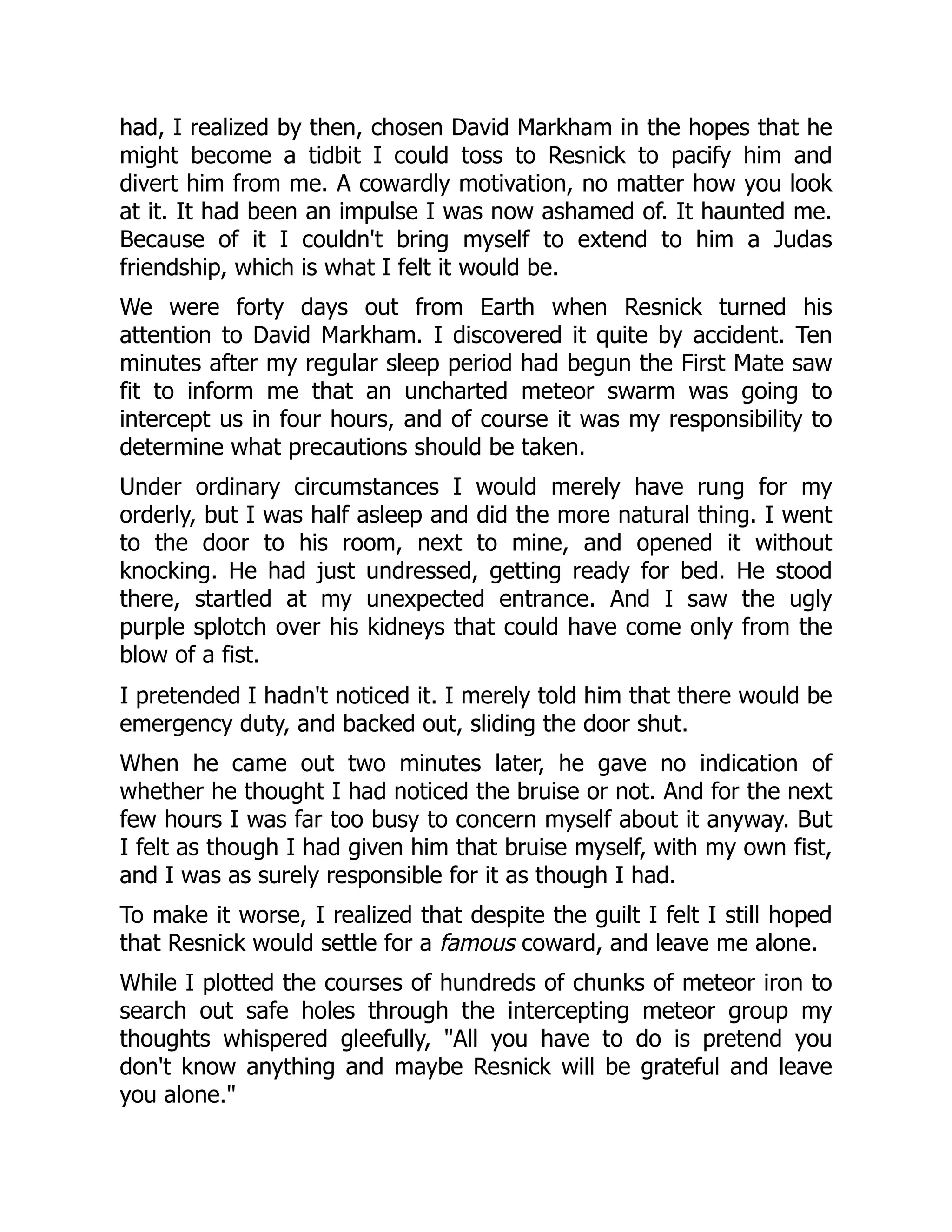 had, I realized by then, chosen David Markham in the hopes that he
might become a tidbit I could toss to Resnick to pacify him and
divert him from me. A cowardly motivation, no matter how you look
at it. It had been an impulse I was now ashamed of. It haunted me.
Because of it I couldn't bring myself to extend to him a Judas
friendship, which is what I felt it would be.
We were forty days out from Earth when Resnick turned his
attention to David Markham. I discovered it quite by accident. Ten
minutes after my regular sleep period had begun the First Mate saw
fit to inform me that an uncharted meteor swarm was going to
intercept us in four hours, and of course it was my responsibility to
determine what precautions should be taken.
Under ordinary circumstances I would merely have rung for my
orderly, but I was half asleep and did the more natural thing. I went
to the door to his room, next to mine, and opened it without
knocking. He had just undressed, getting ready for bed. He stood
there, startled at my unexpected entrance. And I saw the ugly
purple splotch over his kidneys that could have come only from the
blow of a fist.
I pretended I hadn't noticed it. I merely told him that there would be
emergency duty, and backed out, sliding the door shut.
When he came out two minutes later, he gave no indication of
whether he thought I had noticed the bruise or not. And for the next
few hours I was far too busy to concern myself about it anyway. But
I felt as though I had given him that bruise myself, with my own fist,
and I was as surely responsible for it as though I had.
To make it worse, I realized that despite the guilt I felt I still hoped
that Resnick would settle for a famous coward, and leave me alone.
While I plotted the courses of hundreds of chunks of meteor iron to
search out safe holes through the intercepting meteor group my
thoughts whispered gleefully, "All you have to do is pretend you
don't know anything and maybe Resnick will be grateful and leave
you alone."
 
