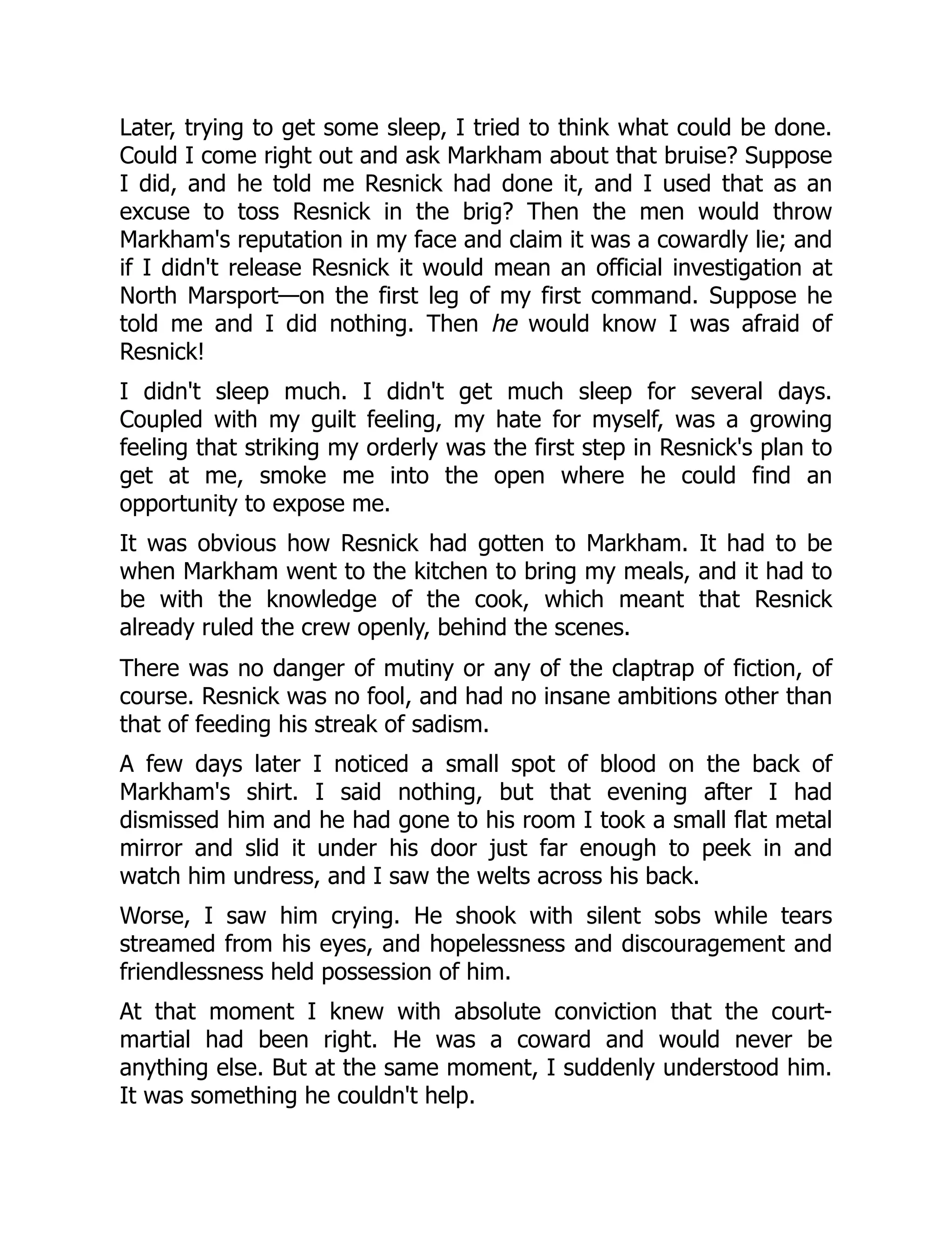 Later, trying to get some sleep, I tried to think what could be done.
Could I come right out and ask Markham about that bruise? Suppose
I did, and he told me Resnick had done it, and I used that as an
excuse to toss Resnick in the brig? Then the men would throw
Markham's reputation in my face and claim it was a cowardly lie; and
if I didn't release Resnick it would mean an official investigation at
North Marsport—on the first leg of my first command. Suppose he
told me and I did nothing. Then he would know I was afraid of
Resnick!
I didn't sleep much. I didn't get much sleep for several days.
Coupled with my guilt feeling, my hate for myself, was a growing
feeling that striking my orderly was the first step in Resnick's plan to
get at me, smoke me into the open where he could find an
opportunity to expose me.
It was obvious how Resnick had gotten to Markham. It had to be
when Markham went to the kitchen to bring my meals, and it had to
be with the knowledge of the cook, which meant that Resnick
already ruled the crew openly, behind the scenes.
There was no danger of mutiny or any of the claptrap of fiction, of
course. Resnick was no fool, and had no insane ambitions other than
that of feeding his streak of sadism.
A few days later I noticed a small spot of blood on the back of
Markham's shirt. I said nothing, but that evening after I had
dismissed him and he had gone to his room I took a small flat metal
mirror and slid it under his door just far enough to peek in and
watch him undress, and I saw the welts across his back.
Worse, I saw him crying. He shook with silent sobs while tears
streamed from his eyes, and hopelessness and discouragement and
friendlessness held possession of him.
At that moment I knew with absolute conviction that the court-
martial had been right. He was a coward and would never be
anything else. But at the same moment, I suddenly understood him.
It was something he couldn't help.
 